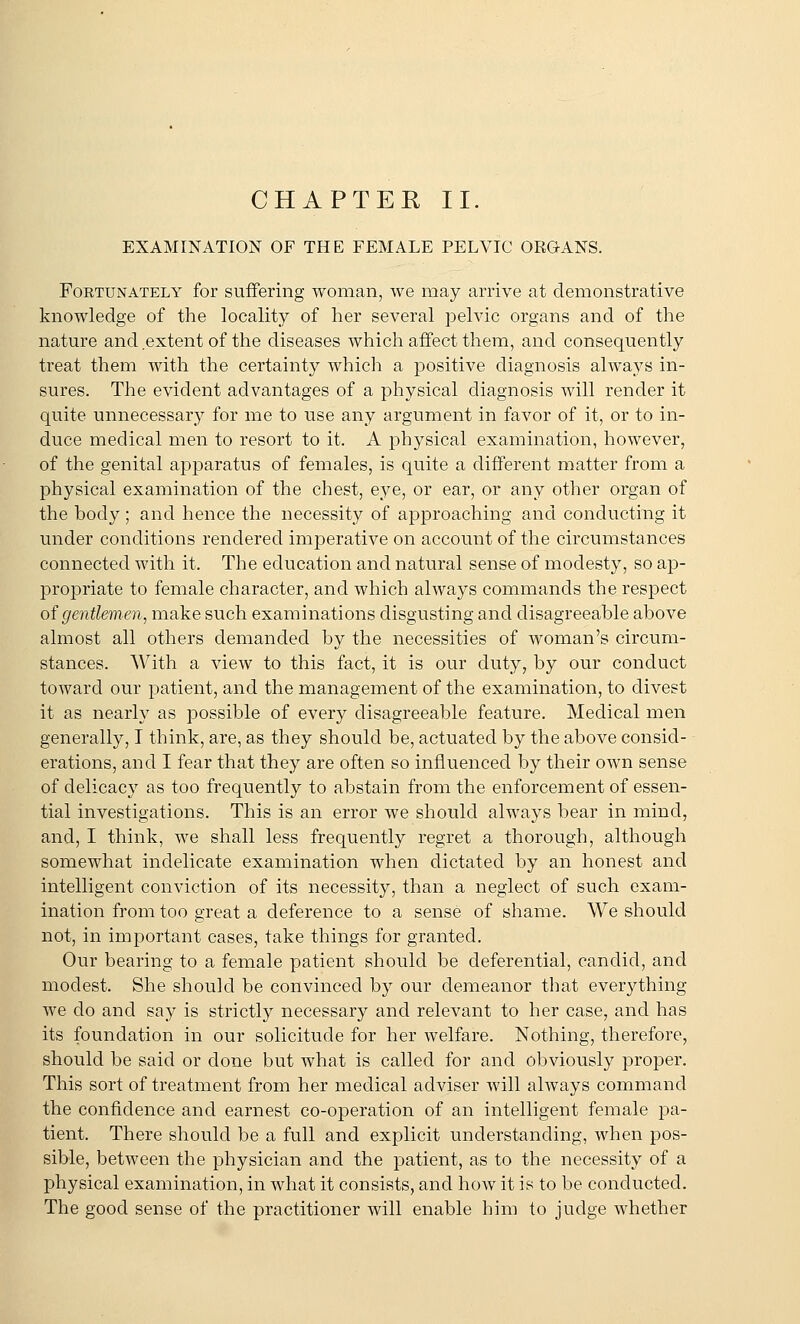 CHAPTER II. EXAMINATION OF THE FEMALE PELVIC ORGANS. Fortunately for suffering woman, we may arrive at demonstrative knowledge of the locality of her several pelvic organs and of the nature and extent of the diseases which affect them, and consequently treat them with the certainty which a positive diagnosis always in- sures. The evident advantages of a physical diagnosis will render it quite unnecessary for me to use any argument in favor of it, or to in- duce medical men to resort to it. A physical examination, however, of the genital apparatus of females, is quite a different matter from a physical examination of the chest, eye, or ear, or any other organ of the hody; and hence the necessity of approaching and conducting it under conditions rendered imperative on account of the circumstances connected with it. The education and natural sense of modesty, so ap- propriate to female character, and which always commands the respect of gentlemen, make such examinations disgusting and disagreeable above almost all others demanded by the necessities of woman's circum- stances. With a view to this fact, it is our duty, by our conduct toward our patient, and the management of the examination, to divest it as nearly as possible of every disagreeable feature. Medical men generally, I think, are, as they should be, actuated by the above consid- erations, and I fear that they are often so influenced by their own sense of delicacy as too frequently to abstain from the enforcement of essen- tial investigations. This is an error we should always bear in mind, and, I think, we shall less frequently regret a thorough, although somewhat indelicate examination when dictated by an honest and intelligent conviction of its necessity, than a neglect of such exam- ination from too great a deference to a sense of shame. We should not, in important cases, take things for granted. Our bearing to a female patient should be deferential, candid, and modest. She should be convinced by our demeanor that everything we do and say is strictly necessary and relevant to her case, and has its foundation in our solicitude for her welfare. Nothing, therefore, should be said or done but what is called for and obviously proper. This sort of treatment from her medical adviser will always command the confidence and earnest co-operation of an intelligent female pa- tient. There should be a full and explicit understanding, when pos- sible, between the physician and the patient, as to the necessity of a physical examination, in what it consists, and how it is to be conducted. The good sense of the practitioner will enable him to judge whether