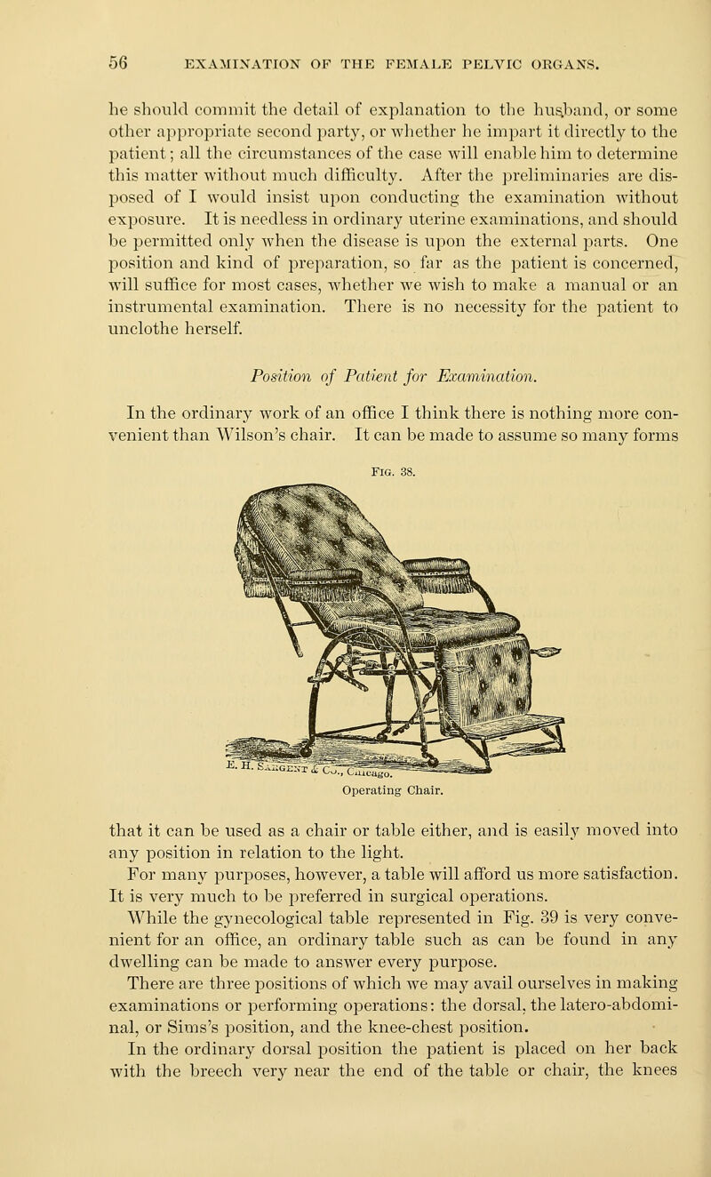 he should commit the detail of explanation to the hus,band, or some other appropriate second party, or whether he impart it directly to the patient; all the circumstances of the case will enable him to determine this matter without much difficulty. After the preliminaries are dis- posed of I would insist ujoon conducting the examination without exposure. It is needless in ordinary uterine examinations, and should be permitted only when the disease is upon the external parts. One position and kind of preparation, so far as the patient is concerned, will suffice for most cases, whether we wish to make a manual or an instrumental examination. There is no necessity for the patient to unclothe herself. Position of Patient for Examination. In the ordinary work of an office I think there is nothing more con- venient than Wilson's chair. It can be made to assume so many forms Fig. 38. E. H. SaSg£:7t i CJTcS^ Operating Chair. that it can be used as a chair or table either, and is easily moved into any position in relation to the light. For many purposes, however, a table will afford us more satisfaction. It is very much to be preferred in surgical operations. While the gynecological table represented in Fig. 39 is very conve- nient for an office, an ordinary table such as can be found in any dwelling can be made to answer every purpose. There are three positions of which we may avail ourselves in making examinations or performing operations: the dorsal, thelatero-abdomi- nal, or Sims's position, and the knee-chest position. In the ordinary dorsal position the patient is placed on her back with the breech very near the end of the table or chair, the knees