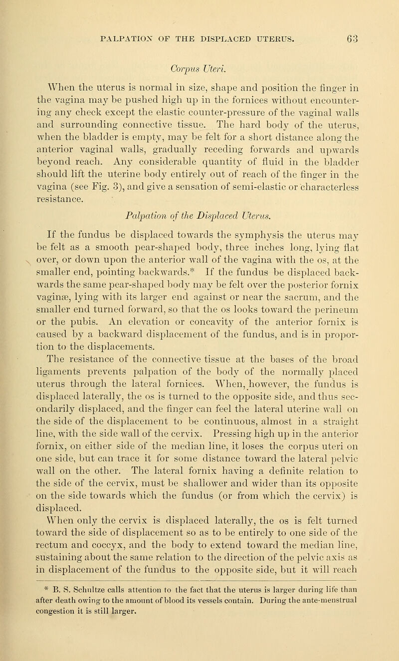 Corpus Uteri. When the uterus is normal in size, shape and position the finger in the vagina may be pushed high up in tlie fornices without encounter- ing any check except the elastic counter-pressure of the vaginal walls and surrounding connective tissue. The hard body of the uterus, when the bladder is empty, may be felt for a short distance along the anterior vaginal walls, gradually receding forwards and upwards beyond reach. Any considerable quantity of fluid in the bladder should lift the uterine body entirely out of reach of the finger in the vagina (see Fig. 3), and give a sensation of semi-elastic or characterless resistance. Palpation of the Displaced Uterus. If the fundus be displaced towards the symphysis the uterus may be felt as a smooth pear-shaj)ed bod}^, three inches long, lying flat over, or down upon the anterior wall of the vagina with the os, at the smaller end, pointing backwards.* If the fundus be displaced back- wards the same pear-sha]3ed body may be felt over the posterior fornix vaginae, lying with its larger end against or near the sacmm, and the smaller end turned forward, so that the os looks toward the perineum or the pubis. An elevation or concavity of the anterior fornix is caused by a backward displacement of the fundus, and is in propor- tion to the displacements. The resistance of the connective tissue at the bases of the broad ligaments prevents palpation of the body of the normally placed uterus through the lateral fornices. When, however, the fundus is displaced laterally, the os is turned to the opposite side, and thus sec- ondarily displaced, and the finger can feel the lateral uterine wall on the side of the displacement to be continuous, almost in a straight line, with the side wall of the cervix. Pressing high up in the anterior fornix, on either side of the median line, it loses the corpus uteri on one side, but can trace it for some distance toward the lateral pelvic wall on the other. The lateral fornix having a definite relation to the side of the cervix, must be shallower and wider than its opposite on the side towards which the fundus (or from which the cervix) is displaced. When only the cervix is displaced laterally, the os is felt turned toward the side of displacement so as to be entirely to one side of the rectum and coccyx, and the body to extend toward the median line, sustaining about the same relation to the direction of the pelvic axis as in displacement of the fundus to the opposite side, but it will reach * B. S. Schnltze calls attention to the fact that the uterus is larger during life than after death owing to the amount of blood its vessels contain. During the ante-menstrual congestion it is still larger.