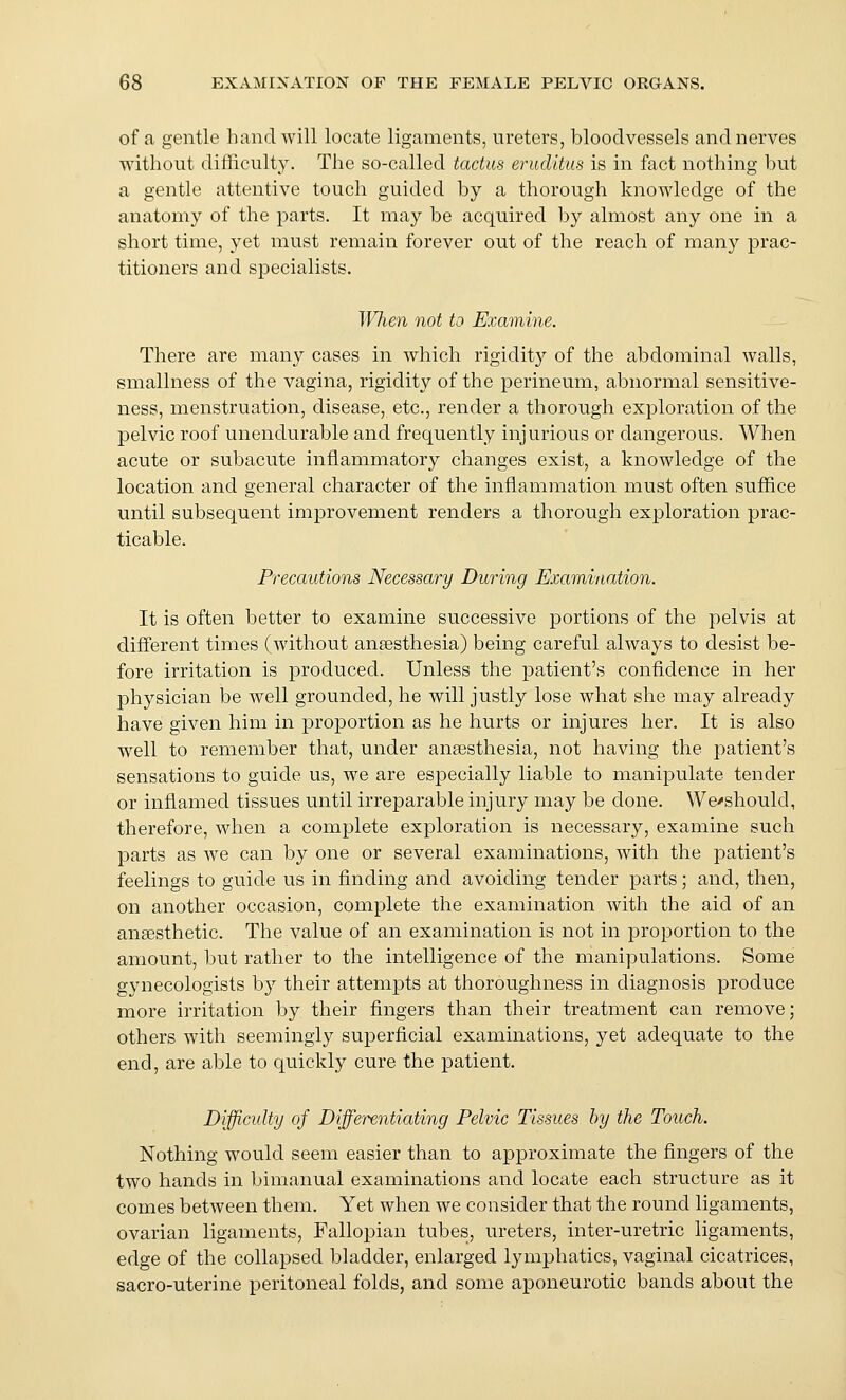 of a gentle hand will locate ligaments, ureters, bloodvessels and nerves without difficulty. The so-called tactus eruditiis is in fact nothing but a gentle attentive touch guided by a thorough knowledge of the anatomy of the parts. It may be acquired by almost any one in a short time, yet must remain forever out of the reach of many prac- titioners and specialists. IVIien not to Examine. There are many cases in which rigidit}'' of the abdominal walls, smallness of the vagina, rigidity of the perineum, abnormal sensitive- ness, menstruation, disease, etc., render a thorough exploration of the pelvic roof unendurable and frequently injurious or dangerous. When acute or subacute inflammatory changes exist, a knowledge of the location and general character of the inflammation must often suffice until subsequent improvement renders a thorough exploration prac- ticable. Precautions Necessary During Examination. It is often better to examine successive portions of the pelvis at different times (without ansesthesia) being careful always to desist be- fore irritation is produced. Unless the patient's confidence in her physician be well grounded, he will justly lose what she may already have given him in proportion as he hurts or injures her. It is also well to remember that, under anaesthesia, not having the patient's sensations to guide us, we are especially liable to manipulate tender or inflamed tissues until irreparable injury may be done. We'should, therefore, when a complete exploration is necessary, examine such parts as we can by one or several examinations, with the patient's feelings to guide us in finding and avoiding tender parts; and, then, on another occasion, complete the examination with the aid of an ansesthetic. The value of an examination is not in proportion to the amount, but rather to the intelligence of the manipulations. Some gynecologists by their attempts at thoroughness in diagnosis produce more irritation by their fingers than their treatment can remove; others with seemingly superficial examinations, yet adequate to the end, are able to quickly cure the patient. Difficulty of Differentiating Pelvic Tissues by the Touch. Nothing would seem easier than to approximate the fingers of the two hands in bimanual examinations and locate each structure as it comes between them. Yet when we consider that the round ligaments, ovarian ligaments, Falloj)ian tubes, ureters, inter-uretric ligaments, edge of the collapsed bladder, enlarged lymphatics, vaginal cicatrices, sacro-uterine peritoneal folds, and some aponeurotic bands about the