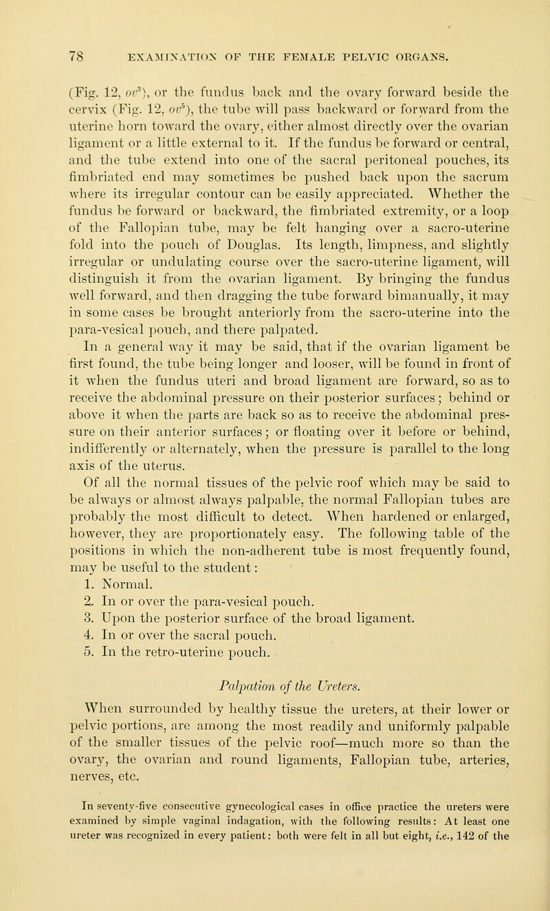 (Fig. 12, or''), or the fundus back and the ovary forward beside the cervix (Fig. 12, ov''), the tube will pass backward or forward from the uterine horn toward the ovary, either almost directly over the ovarian ligament or a little external to it. If the fundus be forward or central, and the tube extend into one of the sacral peritoneal pouches, its fimbriated end may sometimes be pushed back upon the sacrum where its irregular contour can be easily appreciated. Whether the fundus be forward or backward, the fimbriated extremity, or a loop of the Fallopian tube, may be felt hanging over a sacro-uterine fold into the pouch of Douglas. Its length, limpness, and slightly irregular or undulating course over the sacro-uterine ligament, will distinguish it from the ovarian ligament. By bringing the fundus well forward, and then dragging the tube forward bimanually, it may in some cases be brought anteriorly from the sacro-uterine into the para-vesical pouch, and there palpated. In a general way it may be said, that if the ovarian ligament be first found, the tube being longer and looser, will be found in front of it when the fundus uteri and broad ligament are forward, so as to receive the abdominal pressure on their posterior surfaces; behind or above it when the parts are back so as to receive the abdominal pres- sure on their anterior surfaces; or floating over it before or behind, indifferently or alternately, when the pressure is parallel to the long axis of the uterus. Of all the normal tissues of the pelvic roof which may be said to be always or almost always palpable, the normal Fallopian tubes are probably the most difficult to detect. When hardened or enlarged, however, they are projDortionately easy. The following table of the positions in which the non-adherent tube is most frequently found, may be useful to the student: 1. Normal. 2. In or over the para-vesical pouch. 3. Upon the posterior surface of the broad ligament. 4. In or over the sacral pouch. 5. In the retro-uterine jDouch. Palpation of the Ureters. When surrounded by healthy tissue the ureters, at their lower or pelvic portions, are among the most readily and uniformly palpable of the smaller tissues of the pelvic roof—much more so than the ovary, the ovarian and round ligaments. Fallopian tube, arteries, nerves, etc. In seventy-five consecutive gynecological cases in office practice the ureters were examined by simple vaginal indagation, with the following results: At least one ureter was recognized in every patient: both were felt in all but eight, i.e., 142 of the