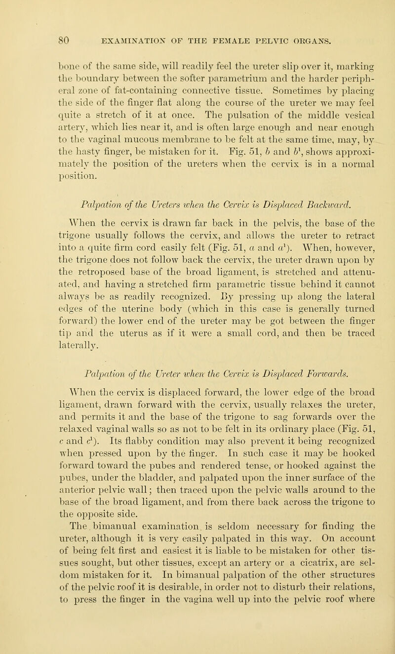 bone of the same side, will readily feel the ureter slip over it, marking the boundary between the softer parametrium and the harder j^eriph- eral zone of ftit-containing connective tissue. Sometimes by 2:)lacing the side of the finger flat along the course of the ureter we may feel quite a stretch of it at once. The pulsation of the middle vesical artery, which lies near it, and is often large enough and near enough to the vaginal mucous membrane to be felt at the same time, may, by the hasty finger, be mistaken for it. Fig. 51, b and 6\ shows approxi- mately the position of the ureters when the cervix is in a normal position. Palpation of the Ureters ivhen the Cervix is Displaced Backivard. When the cervix is drawn far back in the pelvis, the base of the trigone usually follows the cervix, and allows the ureter to retract into a quite firm cord easily felt (Fig. 51, a and a'). When, however, the trigone does not follow back the cervix, the ureter drawn upon by the retroposed base of the broad ligament, is stretched and attenu- ated, and having a stretched firm parametric tissue behind it cannot always be as readily recognized. By pressing up along the lateral edges of the uterine body (which in this case is generally turned forward) the lower end of the ureter may be got between the finger tip and the uterus as if it were a small cord, and then be traced laterally. Palpation of the Ureter when the Cervix is Displaced Forwards. When the cervix is displaced forward, the lower edge of the broad ligament, drawn forward with the cervix, usually relaxes the ureter, and permits it and the base of the trigone to sag forwards over the relaxed vaginal walls so as not to be felt in its ordinary place (Fig. 51, c and &). Its flabby condition may also prevent it being recognized when pressed upon by the finger. In such case it may be hooked forward toward the pubes and rendered tense, or hooked against the pubes, under the bladder, and palpated upon the inner surface of the anterior pelvic wall; then traced upon the pelvic walls around to the base of the broad ligament, and from there back across the trigone to the opposite side. The.bimanual examination_ is seldom necessary for finding the ureter, although it is very easily palpated in this way. On account of being felt first and easiest it is liable to be mistaken for other tis- sues sought, but other tissues, except an artery or a cicatrix, are sel- dom mistaken for it. In bimanual palpation of the other structures of the pelvic roof it is desirable, in order not to disturb their relations, to press the finger in the vagina well up into the pelvic roof where