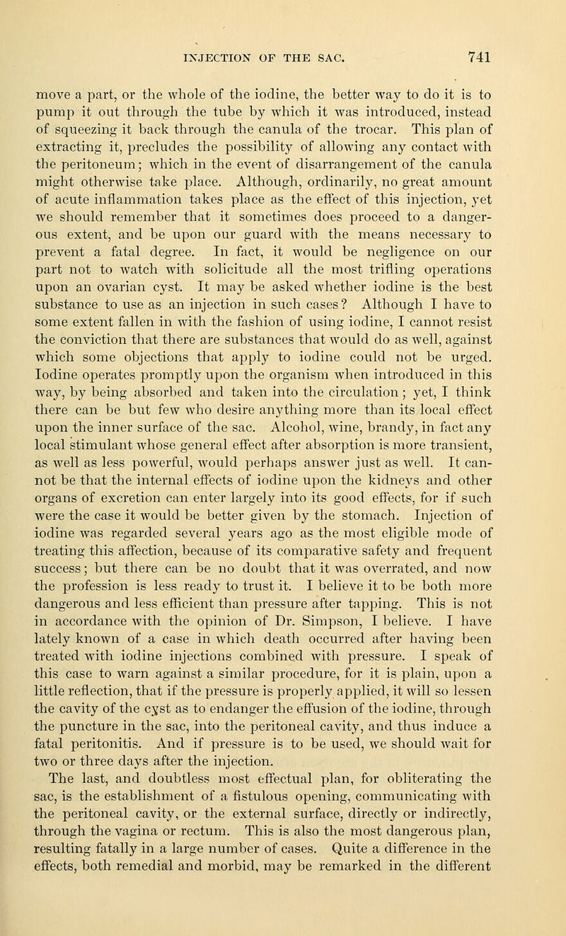 move a part, or the whole of the iodine, the better way to do it is to pump it out through the tube by which it was introduced, instead of squeezing it back through the canula of the trocar. This plan of extracting it, precludes the possibility of allowing any contact with the peritoneum; which in the event of disarrangement of the canula might otherwise take place. Although, ordinarily, no great amount of acute inflammation takes place as the effect of this injection, yet we should remember that it sometimes does proceed to a danger- ous extent, and be upon our guard with the means necessary to prevent a fatal degree. In fact, it would be negligence on our part not to watch with solicitude all the most trifling operations upon an ovarian cyst. It may be asked whether iodine is the best substance to use as an injection in such cases ? Although I have to some extent fallen in with the fashion of using iodine, I cannot resist the conviction that there are substances that would do as well, against which some objections that apply to iodine could not be urged. Iodine operates promptly upon the organism when introduced in this way, by being absorbed and taken into the circulation; yet, I think there can be but few who desire anything more than its local effect upon the inner surface of the sac. Alcohol, wine, brandy, in fact any local stimulant whose general effect after absorption is more transient, as well as less powerful, would perhaps answer just as well. It can- not be that the internal effects of iodine upon the kidneys and other organs of excretion can enter largely into its good effects, for if such were the case it would be better given by the stomach. Injection of iodine was regarded several years ago as the most eligible mode of treating this affection, because of its comparative safety and frequent success; but there can be no doubt that it was overrated, and now the profession is less ready to trust it. I believe it to be both more dangerous and less efficient than pressure after tapping. This is not in accordance with the opinion of Dr. Simpson, I believe. I have lately known of a case in which death occurred after having been treated with iodine injections combined with pressure. I speak of this case to warn against a similar procedure, for it is plain, upon a little reflection, that if the pressure is properly applied, it will so lessen the cavity of the cyst as to endanger the effusion of the iodine, through the puncture in the sac, into the peritoneal cavity, and thus induce a fatal peritonitis. And if pressure is to be used, we should wait for two or three days after the injection. The last, and doubtless most effectual plan, for obliterating the sac, is the establishment of a fistulous opening, communicating with the peritoneal cavity, or the external surface, directly or indirectly, through the vagina or rectum. This is also the most dangerous plan, resulting fatally in a large number of cases. Quite a difference in the effects, both remedial and morbid, may be remarked in the different