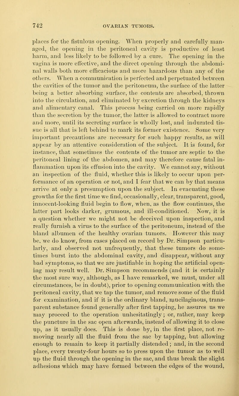 places for the fistulous opening. When properly and carefully man- aged, the opening in the peritoneal cavity is productive of least harm, and less likely to be followed by a cure. The opening in the vagina is more effective, and the direct opening through the abdomi- nal walls both more efficacious and more hazardous than any of the others. When a communication is perfected and perpetuated between the cavities of the tumor and the peritoneum, the surface of the latter being a better absorbing surface, the contents are absorbed, thrown into tlie circulation, and eliminated by excretion through the kidneys and alimentary canal. This process being carried on more rapidly than the secretion by the tumor, the latter is allowed to contract more and more, until its secreting surface is wholly lost, and indurated tis- sue is all that is left behind to mark its former existence. Some very important precautions are necessary for such happy results, as will appear by an attentive consideration of the subject. It is found, for instance^ that sometimes the contents of the tumor are septic to the peritoneal lining of the abdomen, and may therefore cause fatal in- flammation upon its effusion into the cavity. We cannot say, without an inspection of the fluid, whether this is likely to occur upon per- formance of an operation or not, and I fear that we can by that means arrive at only a presumption upon the subject. In evacuating these growths for the first time we find, occasionally, clear, transparent, good, innocent-looking fluid begin to flow, when, as the flow continues, the latter part looks darker, grumous, and ill-conditioned. Now, it is a question whether we might not be deceived upon inspection, and really furnish a virus to the surface of the peritoneum, instead of the bland albumen of the healthy ovarian tumors. However this may be, we do know, from cases placed on record by Dr. Simpson particu- larly, and observed not unfrequently, that these tumors do some- times burst into the abdominal cavity, and disappear, without any bad symptoms, so that we are justifiable in hoping the artificial open- ing may result well. Dr. Simpson recommends (and it is certainly the most sure way, although, as I have remarked, we must, under all circumstances, be in doubt), prior to opening communication with the peritoneal cavity, that we tap the tumor, and remove some of the fluid for examination, and if it is the ordinary bland, mucilaginous, trans- parent substance found generally after first tapping, he assures us we may proceed to the operation unhesitatingly ; or, rather, may keep the puncture in the sac open afterwards, instead of allowing it to close up, as it usually does. This is done by, in the first place, not re- moving nearly all the fluid from the sac by tapping, but allowing enough to remain to keep it partially distended; and, in the second place, every twenty-four hours so to press upon the tumor as to well up the fluid through the opening in the sac, and thus break the slight adhesions which may have formed between the edges of the wound,