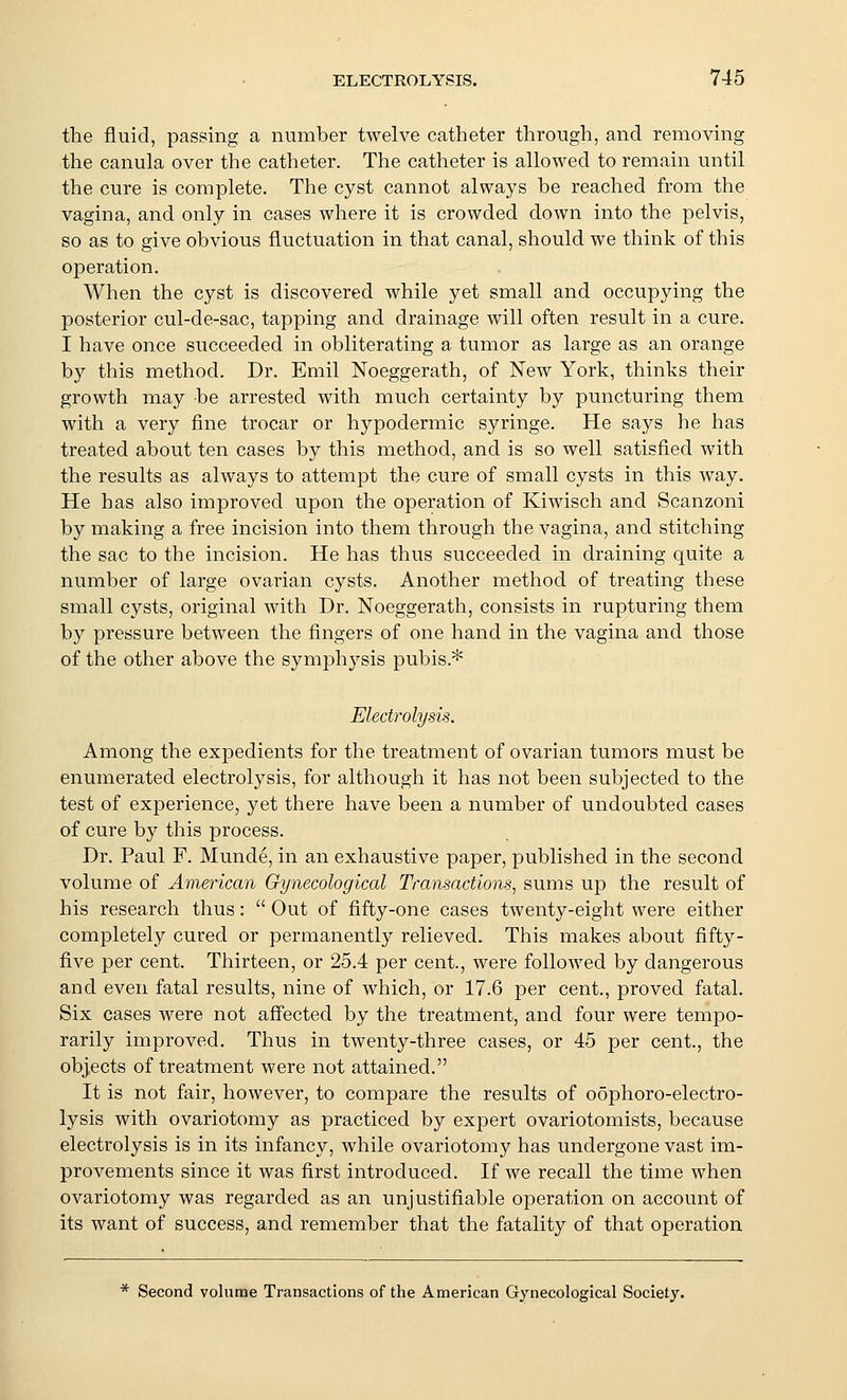the fluid, passing a number twelve catheter through, and removing the canula over the catheter. The catheter is allowed to remain until the cure is complete. The cyst cannot always be reached from the vagina, and only in cases where it is crowded down into the pelvis, so as to give obvious fluctuation in that canal, should we think of this operation. When the cyst is discovered while yet small and occupying the posterior cul-de-sac, tapping and drainage will often result in a cure. I have once succeeded in obliterating a tumor as large as an orange by this method. Dr. Emil Noeggerath, of New York, thinks their growth may be arrested with much certainty by puncturing them with a very fine trocar or hypodermic syringe. He says he has treated about ten cases by this method, and is so well satisfied with the results as always to attempt the cure of small cysts in this way. He has also improved upon the operation of Kiwisch and Scanzoni by making a free incision into them through the vagina, and stitching the sac to the incision. He has thus succeeded in draining quite a number of large ovarian cysts. Another method of treating these small cysts, original with Dr. Noeggerath, consists in rupturing them by pressure between the fingers of one hand in the vagina and those of the other above the symphysis pubis.* Electrolysis. Among the expedients for the treatment of ovarian tumors must be enumerated electrolysis, for although it has not been subjected to the test of experience, yet there have been a number of undoubted cases of cure by this process. Dr. Paul F. Munde, in an exhaustive paper, published in the second volume of American Gynecological Transactions^ sums up the result of his research thus:  Out of fifty-one cases twenty-eight were either completely cured or permanently relieved. This makes about fifty- five per cent. Thirteen, or 25.4 per cent., were followed by dangerous and even fatal results, nine of which, or 17.6 per cent., proved fatal. Six cases were not aff'ected by the treatment, and four were tempo- rarily improved. Thus in twenty-three cases, or 45 per cent., the objects of treatment were not attained. It is not fair, however, to compare the results of oophoro-electro- lysis with ovariotomy as practiced by expert ovariotomists, because electrolysis is in its infancy, while ovariotomy has undergone vast im- provements since it was first introduced. If we recall the time when ovariotomy was regarded as an unjustifiable operation on account of its want of success, and remember that the fatality of that operation * Second volume Transactions of the American Gynecological Society.