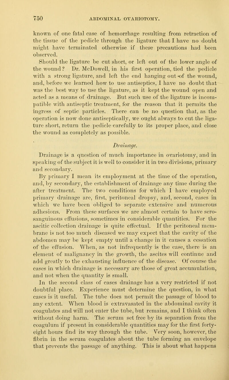 known of one fatal case of hemorrhage resulting from retraction of the tissue of the pedicle through the ligature tliat I have no doubt might have terminated otherwise if these precautions had been observed. Should the ligature be cut short, or left out of the lower angle of the wound? Dr. McDowell, in his first operation, tied the pedicle with a strong ligature, and left the end hanging out ^of the wound, and, before we learned how to use antiseptics, I have no doubt that was the best way to use the ligature, as it kept the wound open and acted as a means of drainage. But such use of the ligature is incom- patible with antiseptic treatment, for the reason that it permits the ingress of septic particles. There can be no question that, as the operation is now done antiseptically, we ought always to cut the liga- ture short, return the pedicle carefully to its proper place, and close the wound as corapletel}^ as possible. Drainage. Drainage is a question of much importance in ovariotomy, and in speaking of the subject it is well to consider it in two divisions, primary and secondary. By primary I mean its employment at the time of the operation, and, by secondary, the establishment of drainage any time during the after treatment. The two conditions for which I have employed primary drainage are, first, peritoneal dropsy, and, second, cases in which we have been obliged to separate extensive and numerous adhesions. From these surfaces we are almost certain to have sero- sanguinous effusions, sometimes in considerable quantities. For the ascitic collection drainage is quite effectual. If the peritoneal mem- brane is not too much diseased we may expect that the cavity of the abdomen may be kept empty until a change in it causes a cessation of the effusion. When, as not infrequently is the case, there is an element of malignancy in the growth, the ascites will continue and add greatl,y to the exhausting influence of the disease. Of course the cases in which drainage is necessary are those of great accumulation, and not when the quantity is small. In the second class of cases drainage has a very restricted if not doubtful place. Experience must determine the question, in what cases is it useful. The tube does not permit the passage of blood to any extent. When blood is extravasated in the abdominal cavity it coagulates and will not enter the tube, but remains, and I think often without doing harm. The serum set free by its separation from the coagulum if present in considerable quantities may for the first forty- eight hours find its way through the tube. Very soon, however, the fibrin in the serum coagulates about the tube forming an envelope that prevents the passage of anything. This is about what happens