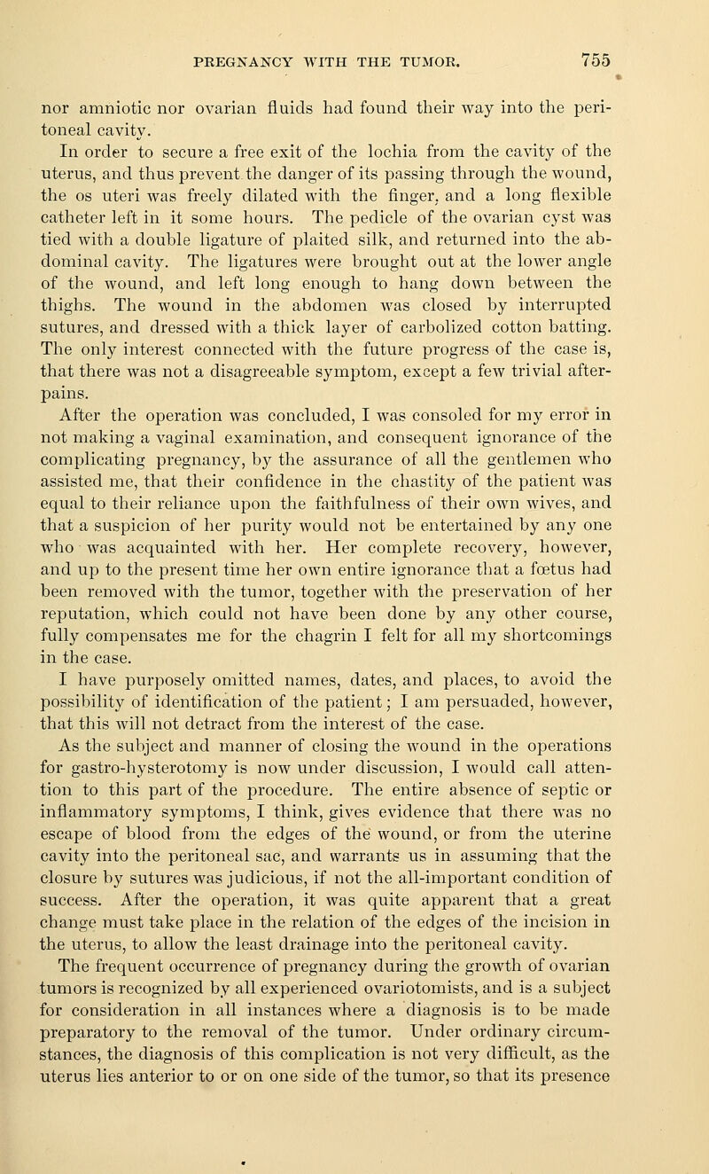nor amniotic nor ovarian fluids had found their way into the peri- toneal cavity. In order to secure a free exit of the lochia from the cavity of the uterus, and thus prevent the danger of its passing through the wound, the OS uteri was freely dilated with the finger, and a long flexible catheter left in it some hours. The pedicle of the ovarian cyst was tied with a double ligature of plaited silk, and returned into the ab- dominal cavity. The ligatures were brought out at the lower angle of the wound, and left long enough to hang down between the thighs. The wound in the abdomen was closed by interrupted sutures, and dressed with a thick layer of carbolized cotton batting. The only interest connected with the future progress of the case is, that there was not a disagreeable symptom, except a few trivial after- pains. After the operation was concluded, I was consoled for my error in not making a vaginal examination, and consequent ignorance of the complicating pregnancy, by the assurance of all the gentlemen who assisted me, that their confidence in the chastity of the patient was equal to their reliance upon the faithfulness of their own wives, and that a suspicion of her purity would not be entertained by any one who was acquainted with her. Her complete recovery, however, and up to the present time her own entire ignorance that a foetus had been removed with the tumor, together with the preservation of her reputation, which could not have been done by any other course, fully compensates me for the chagrin I felt for all my shortcomings in the case. I have purposely omitted names, dates, and places, to avoid the possibility of identification of the patient; I am persuaded, however, that this will not detract from the interest of the case. As the subject and manner of closing the wound in the operations for gastro-hysterotomy is now under discussion, I would call atten- tion to this part of the procedure. The entire absence of sejDtic or inflammatory symptoms, I think, gives evidence that there was no escape of blood from the edges of the wound, or from the uterine cavity into the peritoneal sac, and warrants us in assuming that the closure by sutures was judicious, if not the all-important condition of success. After the operation, it was quite apparent that a great change must take place in the relation of the edges of the incision in the uterus, to allow the least drainage into the peritoneal cavity. The frequent occurrence of pregnancy during the growth of ovarian tumors is recognized by all experienced ovariotomists, and is a subject for consideration in all instances where a diagnosis is to be made preparatory to the removal of the tumor. Under ordinary circum- stances, the diagnosis of this complication is not very difficult, as the uterus lies anterior to or on one side of the tumor, so that its presence