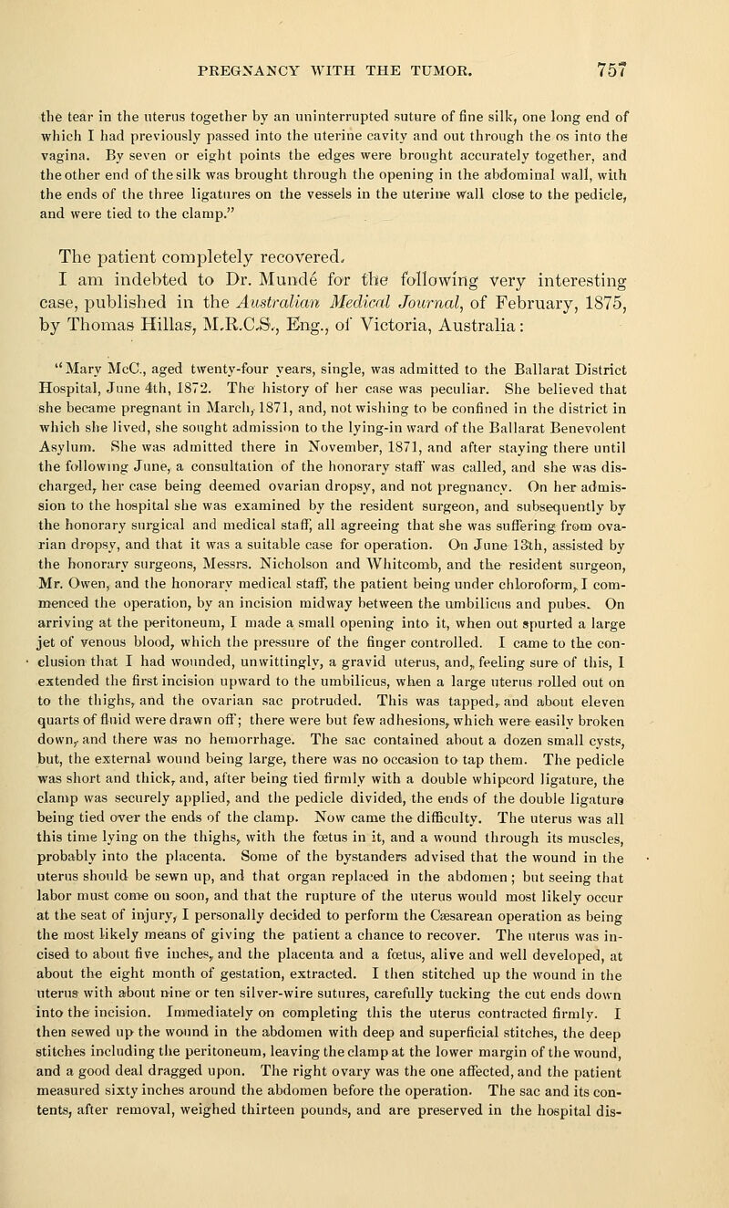 the tear in the uterus together by an uninterrupted suture of fine sill-c, one long end of which I had previously passed into the uterine cavity and out through the os into the vagina. By seven or eight points the edges were brought accurately together, and the other end of the silk was brought through the opening in the abdominal wall, with the ends of the three ligatures on the vessels in the uterine wail close to the pedicle, and were tied to the clamp. The patient completely recovered. I am indebted to Dr. Munde for tbe following very interesting case, published in the Australian Medical Journal, of February, 1875, by Thomas Hillas, M,R.C,S',, Eng., of Victoria, Australia: Mary McC, aged twenty-four years, single, was admitted to the Ballarat District Hospital, June 4th, 1872. The history of her case was peculiar. She believed that she became pregnant in March, 1871, and, not wishing to be confined in the district in which she lived, she sought admission to the lying-in ward of the Ballarat Benevolent Asylum. She was admitted there in ISTovember, 1871, and after staying there until the following June, a consultation of the honorary staff' was called, and she was dis- chargedy her case being deemed ovarian dropsy, and not pregnancy. On her admis- sion to the hospital she was examined by the resident surgeon, and subsequently by the honorary surgical and medical staflT, all agreeing that she was suffering from ova- rian dropsy, and that it was a suitable case for operation. On June ISth, assisted by the honorary surgeons, Messrs. Nicholson and Whitcomb, and the resident surgeon, Mr. Owen, and the honorary medical staff, the patient being under chloroform,. I com- menced the operation, by an incision midway between the umbilicus and pubes. On arriving at the peritoneum, I made a small opening into it, when out spurted a large jet of venous blood, which the pressure of the finger controlled. I came to the con- clusion that I had wounded, unwittingly, a gravid uterus, and„ feeling sure of this, 1 extended the first incision upward to the umbilicus, when a large uterus rolled out on to the thighs, and the ovarian sac protruded. This was tapped,, and about eleven quarts of fluid were drawn off; there were but few adhesions, which were- easily broken down,- and there was no hemorrhage. The sac contained about a dozen small cysts, but, the external wound being large, there was no occasion to tap them. The pedicle was short and thick,, and, after being tied firmly with a double whipcord ligature, the clamp was securely applied, and the pedicle divided, the ends of the double ligature being tied over the ends of the clamp. Now came the difficulty. The uterus was all this time lying on the thighs, with the foetus in it, and a wound through its muscles, probably into the placenta. Some of the bystanders advised that the wound in the uterus should be sewn up, and that organ replaced in the abdomen ; but seeing that labor must com« on soon, and that the rupture of the uterus would most likely occur at tbe seat of injury, I personally decided to perform the Csesarean operation as being the most likely means of giving the patient a chance to recover. The uterus was in- cised to about five inches,, and the placenta and a foetus, alive and well developed, at about the eight month of gestation, extracted. I then stitched up the wound in the uterus with about nine or ten silver-wire sutures, carefully tucking the cut ends down into the incision. Immediately on completing this the uterus contracted firmly. I then sewed up the wound in the abdomen with deep and superficial stitches, the deep stitches including the peritoneum, leaving the clamp at the lower margin of the wound, and a good deal dragged upon. The right ovary was the one affected, and the patient measured sixty inches around the abdomen before the operation. The sac and its con- tents, after removal, weighed thirteen pounds, and are preserved in the hospital dis-