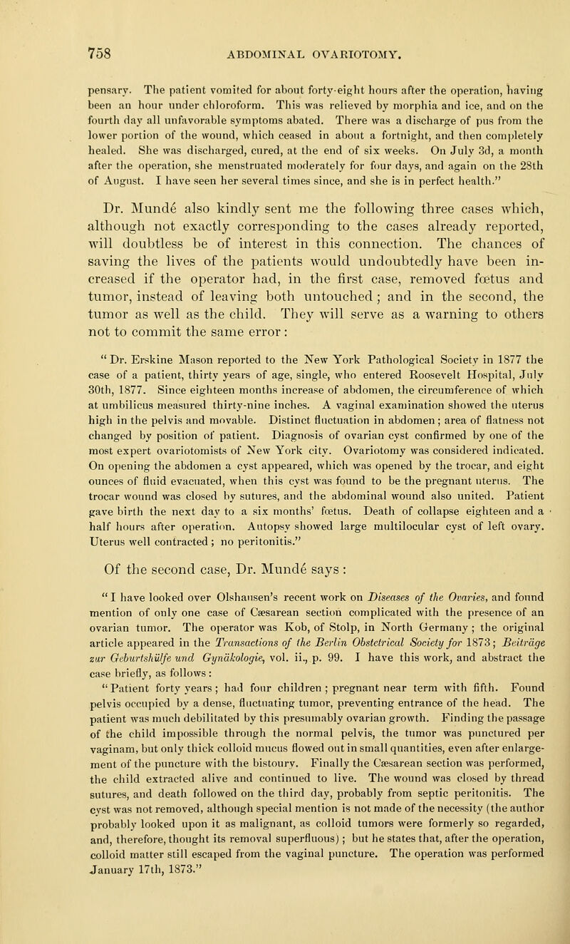 pensary. The patient vomited for about forty-eight hours after the operation, having been an hour under chloroform. This was relieved by morphia and ice, and on the fourth day all unfavorable symptoms abated. Tiiere was a discharge of pus from the lower portion of the wound, which ceased in about a fortnight, and then completely healed. She was discharged, cured, at the end of six weeks. On July 3d, a month after the operation, she menstruated moderately for four days, and again on the 28th of August. I have seen her several times since, and she is in perfect health. Dr. Munde also kindly sent me the following three cases which, although not exactly corresponding to the cases already reported, will doubtless be of interest in this connection. The chances of saving the lives of the patients would undoubtedly have been in- creased if the operator had, in the first case, removed foetus and tumor, instead of leaving both untouched ; and in the second, the tumor as well as the child. They will serve as a warning to others not to commit the same error:  Dr. Erskine Mason reported to the New York Pathological Society in 1877 the case of a patient, thirty years of age, single, who entered Roosevelt Hospital, July 30th, 1877. Since eighteen months increase of abdomen, the circumference of which at umbilicus measured thirty-nine inches. A vaginal examination showed the uterus high in the pelvis and movable. Distinct fluctuation in abdomen ; area of flatness not changed by position of patient. Diagnosis of ovarian cyst confirmed by one of the most expert ovariotomists of New York city. Ovariotomy was considered indicated. On opening the abdomen a cyst appeared, which was opened by the trocar, and eight ounces of fluid evacuated, when this cyst was found to be the pregnant ntertis. The trocar wound was closed by sutures, and the abdominal wound also united. Patient gave birth the next day to a six months' foetus. Death of collapse eighteen and a half hours after operation. Autopsy showed large multilocular cyst of left ovary. Uterus well contracted ; no peritonitis. Of the second case. Dr. Munde says :  I have looked over Olshausen's recent work on Diseases of the Ovaries, and found mention of only one case of Csesarean section complicated with the presence of an ovarian tumor. The operator was Kob, of Stolp, in North Germany ; the original article appeared in the Transactions of the Berlin Obstetrical Society for 1873; JBeiirdge zu,r Geburtshiilfe und Gyndkologie, vol. ii., p. 99. I have this work, and abstract the case briefly, as follows : Patient forty years ; had four children ; pregnant near term with fifth. Found pelvis occupied by a dense, fluctuating tumor, preventing entrance of the head. The patient was much debilitated by this presumably ovarian growth. Finding the passage of the child impossible through the normal pelvis, the tumor was punctured per vaginam, but only thick colloid mucus flowed out in small quantities, even after enlarge- ment of the puncture with the bistoury. Finally the Csesarean section was performed, the child extracted alive and continued to live. The wound was closed by thread sutures, and death followed on the third day, probably from septic peritonitis. The cvst was not removed, although special mention is not made of the necessity (the author probably looked upon it as malignant, as colloid tumors were formerly so regarded, and, therefore, thought its removal superfluous); but he states that, after the operation, colloid matter still escaped from the vaginal puncture. The operation was performed January 17th, 1873.