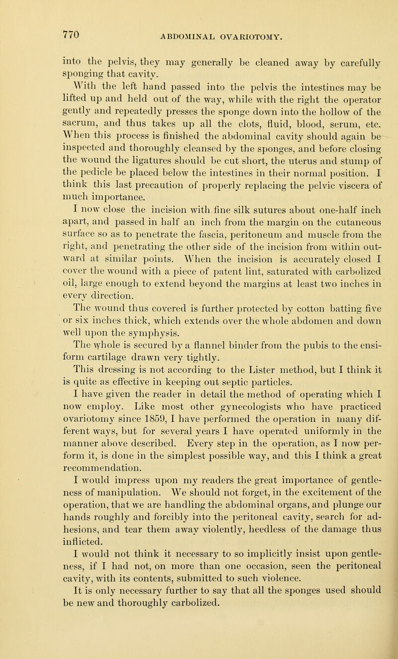 into tlie pelvis, they may generally be cleaned away by carefully sponging that cavity. With the left hand passed into the pelvis the intestines may be lifted up and held out of the way, while with the right the operator gently and repeatedly presses the sponge down into the hollow of the sacrum, and thus takes up all the clots, fluid, blood, serum, etc. When this process is finished the abdominal cavity should again be inspected and thoroughly cleansed by the sponges, and before closing the wound the ligatures should be cut short, the uterus and stump of the pedicle be placed below the intestines in their normal position. I think this last precaution of properly replacing the pelvic viscera of much importance. I now close the incision with fine silk sutures about one-half inch apart, and passed in half an inch from the margin on the cutaneous surface so as to penetrate the fascia, peritoneum and muscle from the right, and penetrating the other side of the incision from within out- ward at similar points. When the incision is accurately closed I cover the wound with a piece of patent lint, saturated with carbolized oil, large enough to extend bej^ond the margins at least two inches in every direction. The wound thus covered is further protected by cotton batting five or six inches thick, which extends over the whole abdomen and down well upon the symphysis. The whole is secured by a flannel binder from the pubis to the ensi- form cartilage drawn very tightly. This dressing is not according to the Lister method, but I think it is quite as effective in keeping out septic particles. I have given the reader in detail the method of operating which I now employ. Like most other gynecologists who have practiced ovariotomy since 1859, I have performed the operation in many dif- ferent ways, but for several years I have operated uniformly in the manner above described. Every step in the operation, as I now per- form it, is done in the simplest possible way, and this I think a great recommendation. I would impress upon my readers the great importance of gentle- ness of manipulation. We should not forget, in the excitement of the operation, that we are handling the abdominal organs, and plunge our hands roughly and forcibly into the peritoneal cavity, search for ad- hesions, and tear them away violently, heedless of the damage thus inflicted. I would not think it necessary to so implicitly insist upon gentle- ness, if I had not, on more than one occasion, seen the peritoneal cavity, with its contents, submitted to such violence. It is only necessary further to say that all the sponges used should be new and thoroughly carbolized.