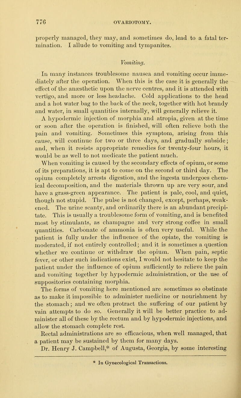 properly managed, they may, and sometimes do, lead to a fatal ter- mination. I allude to vomiting and tympanites. Vomiting. In many instances troublesome nausea and vomiting occur imme- diately after the operation. When this is the case it is generally the effect of the anaesthetic upon the nerve centres, and it is attended with vertigo, and more or less headache. Cold applications to the head and a hot water bag to the back of the neck, together with hot brandy and water, in small quantities internally, will generally relieve it. A hypodermic injection of morphia and atropia, given at the time or soon after the operation is finished, will often relieve both the pain and vomiting. Sometimes this symptom, arising from this cause, will continue for two or three da3's, and gradually subside; and, when it resists appropriate remedies for twenty-four hours, it would be as well to not medicate the patient much. When vomiting is caused by the secondary effects of opium, or some of its preparations, it is apt to come on the second or third day. The opium completely arrests digestion, and the ingesta undergoes chem- ical decomposition, and the materials thrown up are very sour, and have a grass-green appearance. The patient is pale, cool, and quiet, though not stupid. The pulse is not changed, except, perhaps, weak- ened. The urine scanty, and ordinarily there is an abundant precipi- tate. This is usually a troublesome form of vomiting, and is benefited most by stimulants, as champagne and very strong coffee in small quantities. Carbonate of ammonia is often very useful. While the patient is fully under the influence of the opiate, the vomiting is moderated, if not entirely controlled; and it is sometimes a question whether we continue or withdraw the opium. When pain, septic fever, or other such indications exist, I would not hesitate to keep the patient under the influence of opium sufficiently to relieve the pain and vomiting together by hjpodermic administration, or the use of suppositories containing morphia. The forms of vomiting here mentioned are sometimes so obstinate as to make it impossible to administer medicine or nourishment by the stomach; and we often protract the suffering of our patient by vain attempts to do so. Generally it will be better practice to ad- minister all of these by the rectum and by hypodermic injections, and allow the stomach complete rest. Rectal administrations are so efficacious, when well managed, that a patient may be sustained by them for many days. Dr. Henry J, Campbell,* of Augusta, Georgia, by some interesting * In Gynecological Transactions.