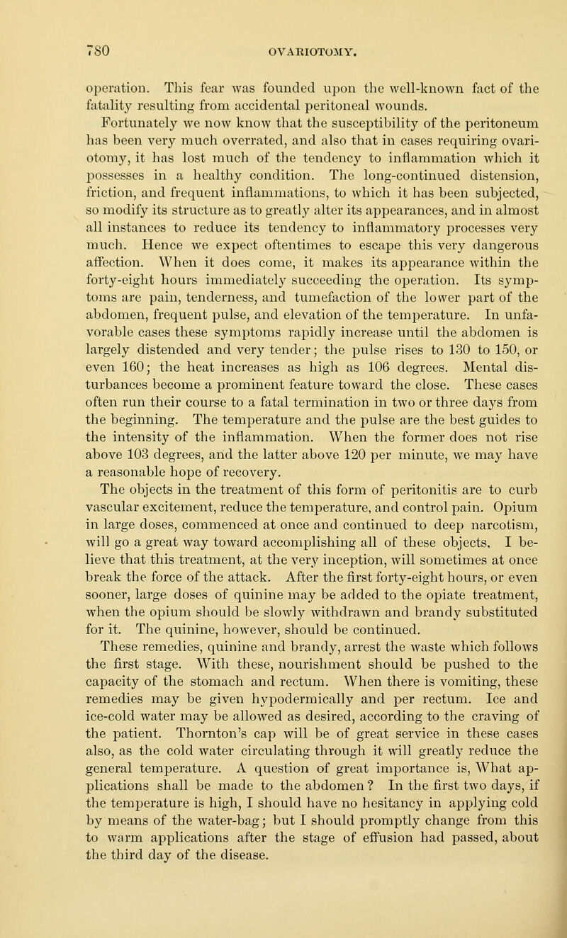 operation. This fear was founded upon the well-known fact of the fatality resulting from accidental peritoneal wounds. Fortunately we now know that the susceptibility of the peritoneum has been very much overrated, and also that in cases requiring ovari- otomy, it has lost much of the tendency to inflammation which it possesses in a healthy condition. The long-continued distension, friction, and frequent inflammations, to which it has been subjected, so modify its structure as to greatly alter its appearances, and in almost all instances to reduce its tendency to inflammatory processes very much. Hence we expect oftentimes to escape this very dangerous affection. When it does come, it makes its appearance within the forty-eight hours immediately succeeding the operation. Its symp- toms are pain, tenderness, and tumefaction of the lower part of the abdomen, frequent pulse, and elevation of the temperature. In unfa- vorable cases these symptoms rapidly increase until the abdomen is largely distended and very tender; the pulse rises to 130 to 150, or even 160; the heat increases as high as 106 degrees. Mental dis- turbances become a prominent feature toward the close. These cases often run their course to a fatal termination in two or three days from the beginning. The temperature and the pulse are the best guides to the intensity of the inflammation. When the former does not rise above 103 degrees, and the latter above 120 per minute, we may have a reasonable hope of recovery. The objects in the treatment of this form of peritonitis are to curb vascular excitement, reduce the temperature, and control pain. Opium in large doses, commenced at once and continued to deep narcotism, will go a great way toward accomplishing all of these objects, I be- lieve that this treatment, at the very inception, will sometimes at once break the force of the attack. After the first forty-eight hours, or even sooner, large doses of quinine may be added to the opiate treatment, when the opium should be slowly withdrawn and brandy substituted for it. The quinine, however, should be continued. These remedies, quinine and brandy, arrest the waste which follows the first stage. With these, nourishment should be pushed to the capacity of the stomach and rectum. When there is vomiting, these remedies may be given hypodermically and per rectum. Ice and ice-cold water may be allowed as desired, according to the craving of the patient. Thornton's cap will be of great service in these cases also, as the cold water circulating through it will greatly reduce the general temperature. A question of great importance is. What ap- plications shall be made to the abdomen ? In the first two days, if the temperature is high, I should have no hesitancy in applying cold by means of the water-bag; but I should promptly change from this to warm applications after the stage of efiusion had passed, about the third day of the disease.