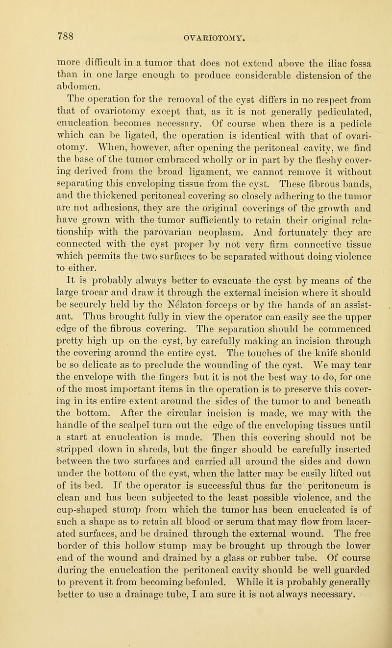 more difficult in a tumor that does not extend above the iliac fossa than in one large enough to produce considerable distension of the abdomen. The operation for the removal of the cyst differs in no respect from that of ovariotomy except that, as it is not generally pediculated, enucleation becomes necessary. Of course when there is a pedicle which can be ligated, the operation is identical with that of ovari- otomy. When, however, after opening the peritoneal cavity, we find the base of the tumor embraced wholly or in part by the fleshy cover- ing derived from the broad ligament, we cannot remove it without separating this enveloping tissue from the cyst. These fibrous bands, and the thickened peritoneal covering so closely adhering to the tumor are not adhesions, they are the original coverings of the growth and have grown with the tumor sufficiently to retain their original rela- tionship with the parovarian neoplasm. And fortunately they are connected with the cyst proper by not very firm connective tissue which permits the two surfaces to be separated without doing violence to either. It is probably always better to evacuate the cyst by means of the large trocar and draw it through the external incision where it should be securely held by the Nelaton forceps or by the hands of an assist- ant. Thus brought fully in view the operator can easily see the upper edge of the fibrous covering. The separation should be commenced pretty high up on the cyst, by carefully making an incision through the covering around the entire cyst. The touches of the knife should be so delicate as to preclude the wounding of the cyst. We may tear the envelope with the fingers but it is not the best way to do, for one of the most important items in the operation is to preserve this cover- ing in its entire extent around the sides of the tumor to and beneath the bottom. After the circular incision is made, we may with the handle of the scalpel turn out the edge of the enveloping tissues until a start at enucleation is made. Then this covering should not be stripped down in shreds, but the finger should be carefully inserted between the two surfaces and carried all around the sides and down under the bottom of the cyst, when the latter may be easily lifted out of its bed. If the operator is successful thus far the peritoneum is clean and has been subjected to the least possible violence, and the cup-shaped stump from which the tumor has been enucleated is of such a shape as to retain all blood or serum that may flow from lacer- ated surfaces, and be drained through the external wound. The free border of this hollow stump may be brought up through the lower end of the wound and drained by a glass or rubber tube. Of course during the enucleation the peritoneal cavity should be well guarded to prevent it from becoming befouled. While it is probably generally better to use a drainage tube, I am sure it is not always necessary.