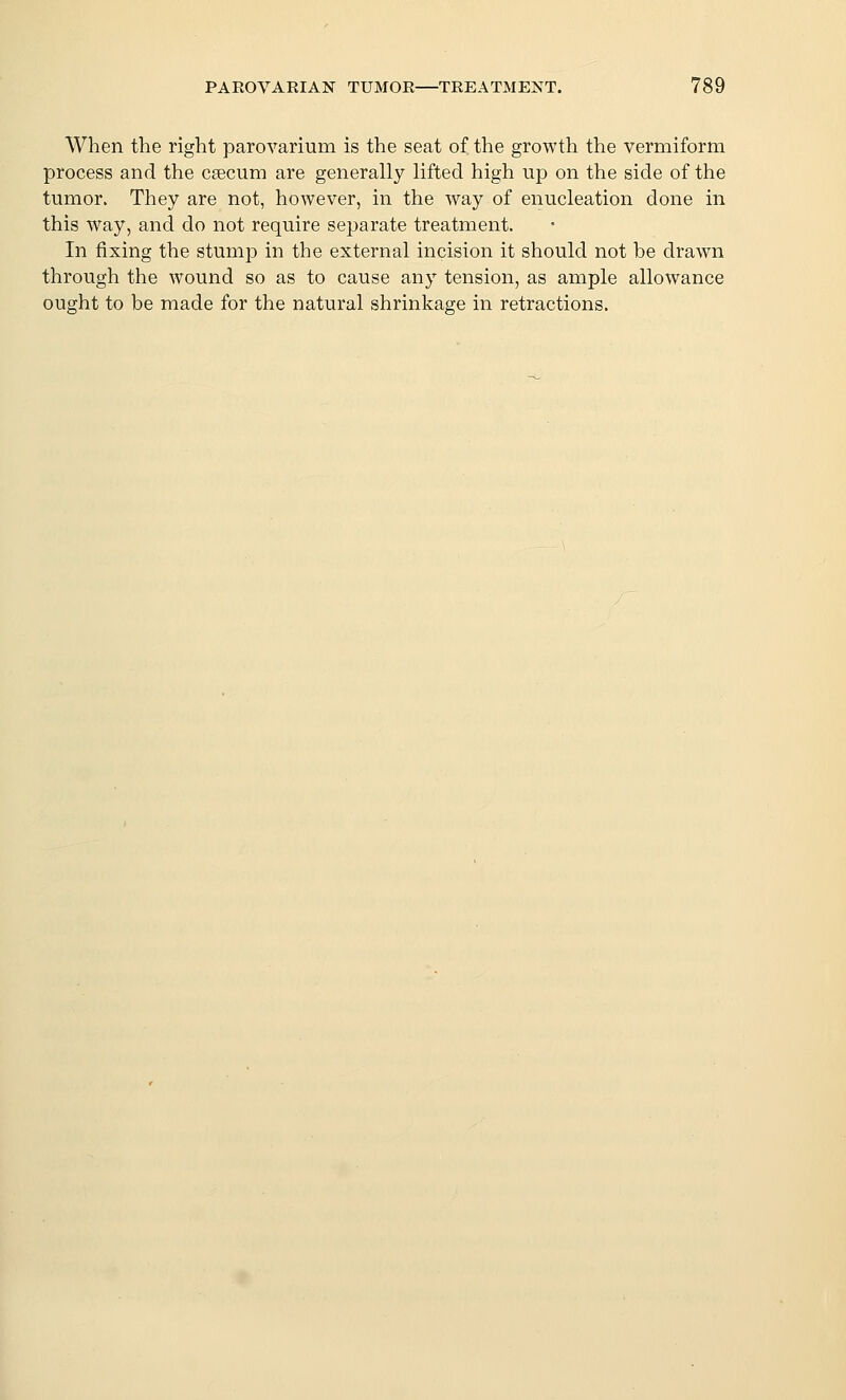 When the right parovarium is the seat of the growth the vermiform process and the cacum are generally lifted high up on the side of the tumor. They are not, however, in the way of enucleation done in this way, and do not require separate treatment. In fixing the stump in the external incision it should not be drawn through the wound so as to cause any tension, as ample allowance ought to be made for the natural shrinkage in retractions.