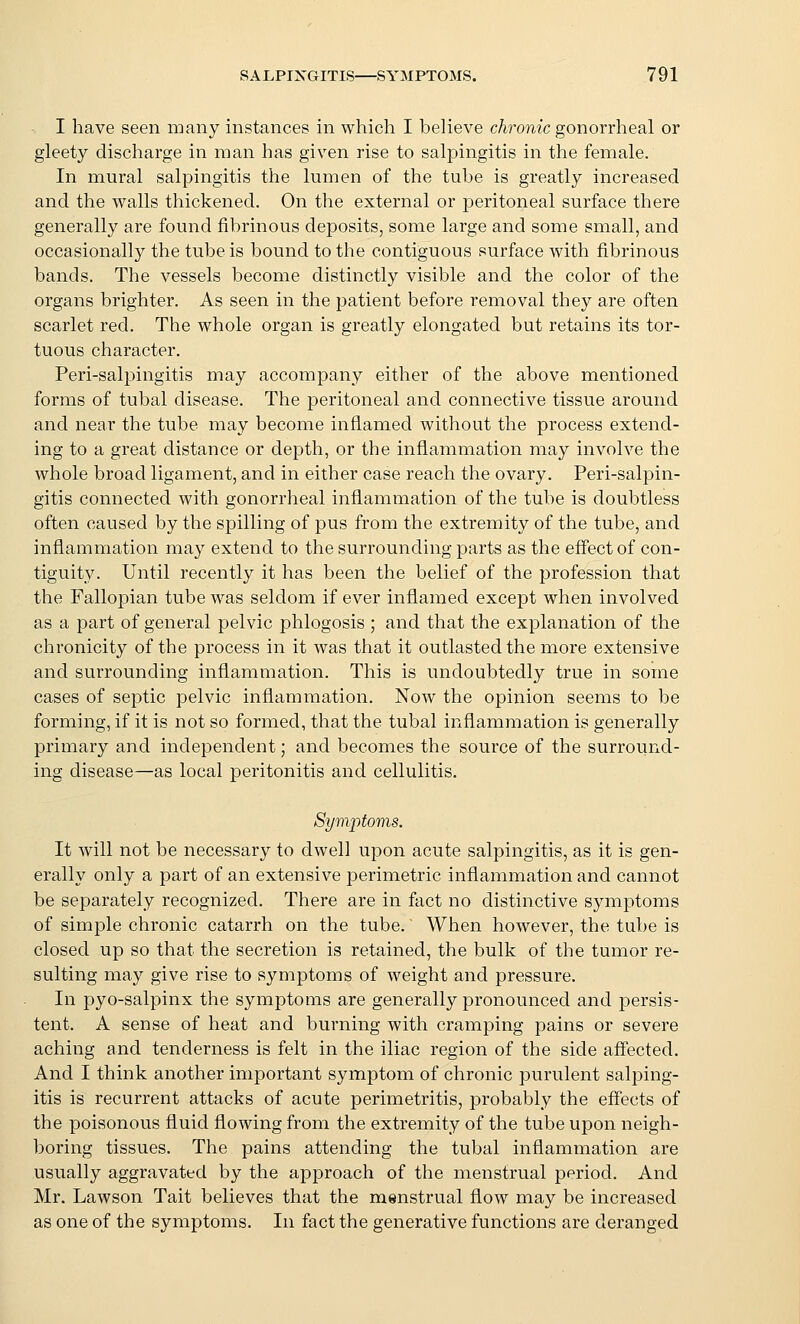 I have seen many instances in which I believe chronic gonorrheal or gleety discharge in man has given rise to salpingitis in the female. In mural salpingitis the lumen of the tube is greatly increased and the walls thickened. On the external or peritoneal surface there generally are found fibrinous deposits, some large and some small, and occasionally the tube is bound to the contiguous surface with fibrinous bands. The vessels become distinctly visible and the color of the organs brighter. As seen in the patient before removal they are often scarlet red. The whole organ is greatly elongated but retains its tor- tuous character. Peri-salpingitis may accompany either of the above mentioned forms of tubal disease. The peritoneal and connective tissue around and near the tube may become inflamed without the process extend- ing to a great distance or depth, or the inflammation may involve the whole broad ligament, and in either case reach the ovary. Peri-salpin- gitis connected with gonorrheal inflammation of the tube is doubtless often caused by the spilling of pus from the extremity of the tube, and inflammation may extend to the surrounding parts as the effect of con- tiguity. Until recently it has been the belief of the profession that the Fallopian tube was seldom if ever inflamed except when involved as a part of general pelvic phlogosis ; and that the explanation of the chronicity of the process in it was that it outlasted the more extensive and surrounding inflammation. This is undoubtedly true in some cases of septic pelvic inflammation. Now the opinion seems to be forming, if it is not so formed, that the tubal inflammation is generally primary and independent; and becomes the source of the surround- ing disease—as local peritonitis and cellulitis. Symptoms. It will not be necessary to dwell upon acute salpingitis, as it is gen- erally only a part of an extensive perimetric inflammation and cannot be separately recognized. There are in fact no distinctive S3miptoms of simple chronic catarrh on the tube. When however, the tube is closed up so that the secretion is retained, the bulk of the tumor re- sulting may give rise to symptoms of weight and pressure. In pyo-salpinx the symptoms are generally pronounced and persis- tent. A sense of heat and burning with cramping pains or severe aching and tenderness is felt in the iliac region of the side afl'ected. And I think another important symptom of chronic purulent salping- itis is recurrent attacks of acute perimetritis, probably the eff'ects of the poisonous fluid flowing from the extremity of the tube upon neigh- boring tissues. The pains attending the tubal inflammation are usually aggravated by the approach of the menstrual jjeriod. And Mr. Lawson Tait believes that the menstrual flow may be increased as one of the symptoms. In fact the generative functions are deranged