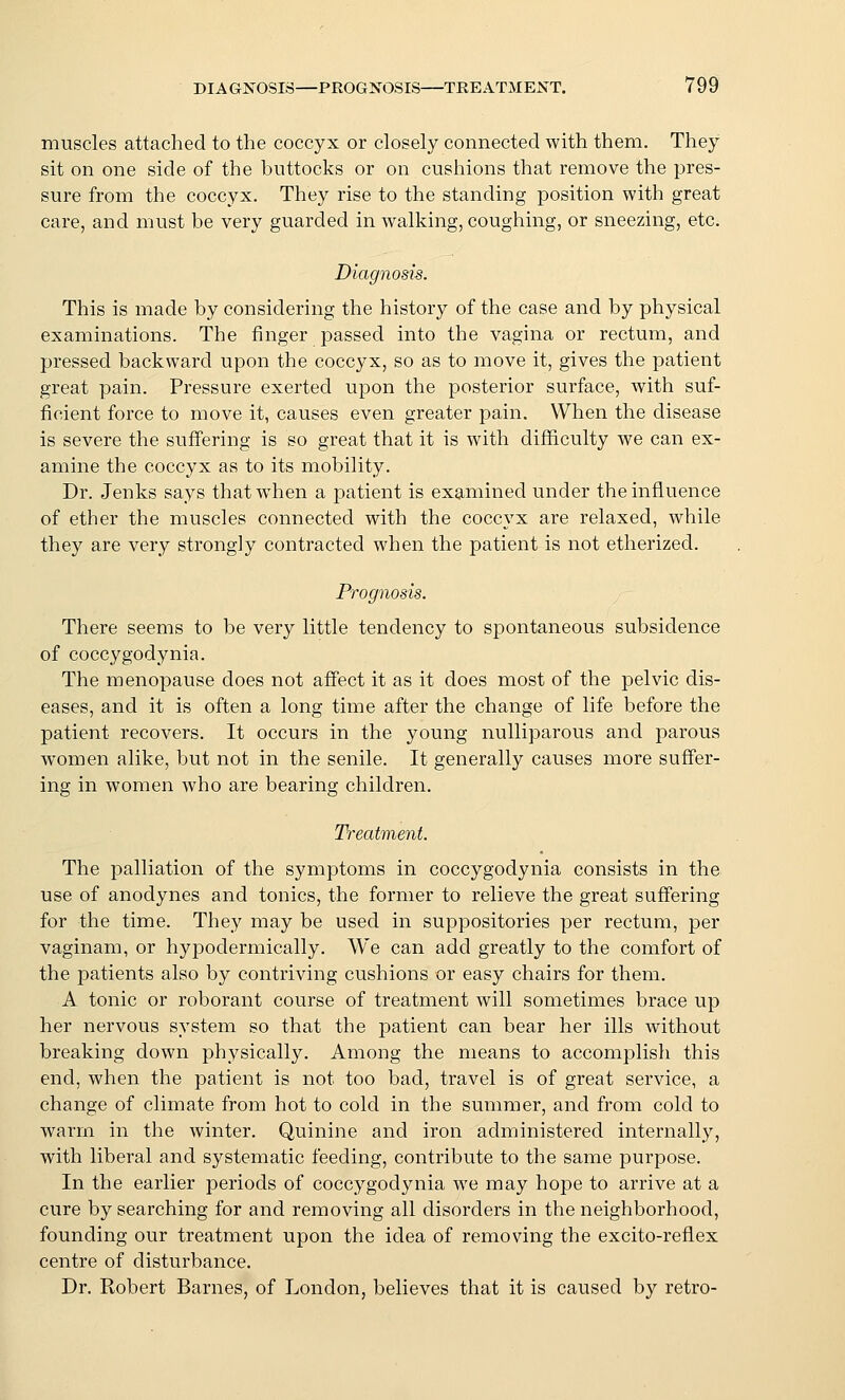 muscles attached to the coccyx or closely connected with them. They sit on one side of the buttocks or on cushions that remove the pres- sure from the coccyx. They rise to the standing position with great care, and must be very guarded in walking, coughing, or sneezing, etc. Diagnosis. This is made by considering the history of the case and by physical examinations. The finger passed into the vagina or rectum, and pressed backward upon the coccyx, so as to move it, gives the patient great pain. Pressure exerted upon the posterior surface, with suf- ficient force to move it, causes even greater pain. When the disease is severe the suffering is so great that it is with difl&culty we can ex- amine the coccyx as to its mobility. Dr. Jenks says thatw^hen a patient is examined under the influence of ether the muscles connected with the coccyx are relaxed, while they are very strongly contracted when the patient is not etherized. Prognosis. There seems to be very little tendency to spontaneous subsidence of coccygodynia. The menopause does not affect it as it does most of the pelvic dis- eases, and it is often a long time after the change of life before the patient recovers. It occurs in the young nulliparous and parous women alike, but not in the senile. It generally causes more suffer- ing in women who are bearing children. Treatment. The palliation of the symptoms in coccygodynia consists in the use of anodynes and tonics, the former to relieve the great suffering for the time. They may be used in suppositories per rectum, per vaginam, or hypodermically. We can add greatly to the comfort of the patients also by contriving cushions or easy chairs for them. A tonic or roborant course of treatment will sometimes brace up her nervous system so that the patient can bear her ills without breaking down physically. Among the means to accomplish this end, when the patient is not too bad, travel is of great service, a change of climate from hot to cold in the summer, and from cold to warm in the winter. Quinine and iron administered internally, with liberal and systematic feeding, contribute to the same purpose. In the earlier periods of coccygodynia we may hope to arrive at a cure by searching for and removing all disorders in the neighborhood, founding our treatment upon the idea of removing the excito-reflex centre of disturbance. Dr. Robert Barnes, of London, believes that it is caused by retro-