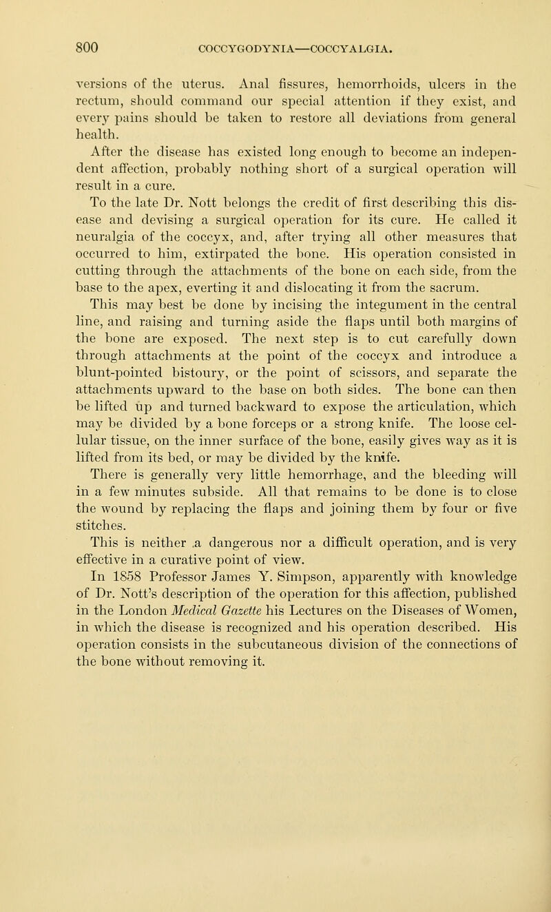 versions of the uterus. Anal fissures, hemorrhoids, ulcers in the rectum, should command our special attention if they exist, and every pains should be taken to restore all deviations from general health. After the disease has existed long enough to become an indepen- dent affection, probably nothing short of a surgical operation will result in a cure. To the late Dr. Nott belongs the credit of first describing this dis- ease and devising a surgical operation for its cure. He called it neuralgia of the coccyx, and, after trying all other measures that occurred to him, extirpated the bone. His operation consisted in cutting through the attachments of the bone on each side, from the base to the apex, everting it and dislocating it from the sacrum. This may best be done by incising the integument in the central line, and raising and turning aside the flaps until both margins of the bone are exposed. The next step is to cut carefully down through attachments at the point of the coccyx and introduce a blunt-pointed bistoury, or the point of scissors, and separate the attachments upward to the base on both sides. The bone can then be lifted up and turned backward to expose the articulation, which may be divided by a bone forceps or a strong knife. The loose cel- lular tissue, on the inner surface of the bone, easily gives way as it is lifted from its bed, or may be divided by the knife. There is generally very little hemorrhage, and the bleeding will in a few minutes subside. All that remains to be done is to close the wound by replacing the flaps and joining them by four or five stitches. This is neither .a dangerous nor a difficult operation, and is very effective in a curative point of view. In 1858 Professor James Y. Simpson, apparently with knowledge of Dr. Nott's description of the operation for this affection, published in the London Medical Gazette his Lectures on the Diseases of Women, in which the disease is recognized and his operation described. His operation consists in the subcutaneous division of the connections of the bone without removing it.