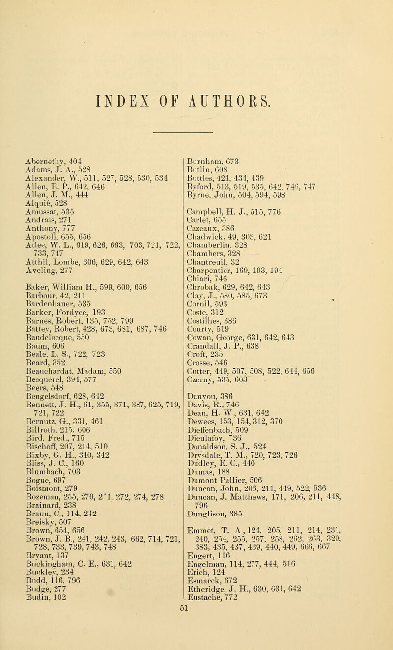 INDEX OF AUTHORS. Abernethy, 404 Adams, J. A., 528 Alexander, W., 511, 527, 528, 530, 534 Allen, E. P., 642, 646 Allen, J. M., 444 Alquife, 528 Amussat, 535 Andrals, 271 Anthony, 777 Apostoli, 655, 656 Atlee, W. L., 619, 626, 663, 703, 721, 722, 733, 747 Atthil, Lombe, 306, 629, 642, 643 Aveling, 277 Baker, William H., 599, 600, 656 Barbour, 42, 211 Bardenhauer, 535 Barker, Fordvce, 193 Barnes, Robert, 135, 752, 799 Battey, Robert, 428, 673, 681, 687, 746 Baudelocque, 550 Banm, 606 Beale, L. S., 722, 723 Beard, 352 Beauchardat, Madam, 550 Becquerel, 394, 577 Beers, 548 Bengelsdorf, 628, 642 Bennett, J. H., 61, 355, 371, 387, 625, 719, 721, 722 Bernntz, G., 331, 461 Billroth, 215, 606 Bird, Fred., 715 Bischoff, 207, 214, 510 Bixby, G. H., 340, 342 Bliss, J. C, 160 Blumbach, 703 Bogue, 697 Boismont, 279 Bozeraan, 255, 270, 21, 272, 274, 278 Brainard, 238 Braun, C, 114, 242 Breisky, 507 Brown, 654, 656 Brown, J. B., 241, 242, 243, 662, 714, 721, 728, 733, 739, 743, 748 Brvant, 137 Bnckingham, C E., 631, 642 Buoklev, 234 Biidd, il6, 796 Bndge, 277 Budin, 102 Burnham, 673 Biitlin, 608 Buttles, 424, 434, 439 Bvford, 513, 519, 535, 642, 743, 747 Byrne, John, 504, 594, 598 Campbell, H. J., 515, 776 Carlet, 655 Cazeaux, 386 Chadwick, 49, 303, 621 Chamberlin, 328 Chambers, 328 Chantreuil, 32 Charpentier, 169, 193, 194 Chiari, 746 Chrobak, 629, 642, 643 Clay, J., 580, 585, 673 Cornil, 593 Coste, 312 Costilhes, 385 Courtv, 519 Cowan, George, 631, 642, 643 Crandall, J. P., 638 Croft, 235 Crosse, 546 Cutter, 449, 507, 508, 522, 644, 656 Czerny, 535, 603 Danyou, 386 Davis, R., 746 Dean, H. W,631,642 Dewees, 153, 154,312, 370 Dieffenbaeh, 509 Dieulafoy, 36 Donaldson, S. J., 524 Drvsdale, T. M., 720, 723, 726 Dudley, E. C, 440 Dumas, 188 Dumont-Pallier, 506 Duncan, John, 206, 211, 449, 522, 536 Duncan, J. Matthews, 171, 206, 211, 448, 796 Dunglison, 385 Emmet, T. A, 124. 205, 211, 214, 231, 240, 254, 255, 257, 258, 262. 263, 320, 383, 435, 437, 439, 440, 449, 666, 667 Engert, 116 Engelman, 114, 277, 444, 516 Erich, 124 Esmarck, 672 Etheridge, J. H., 630, 631, 642 I Eustache, 772 61