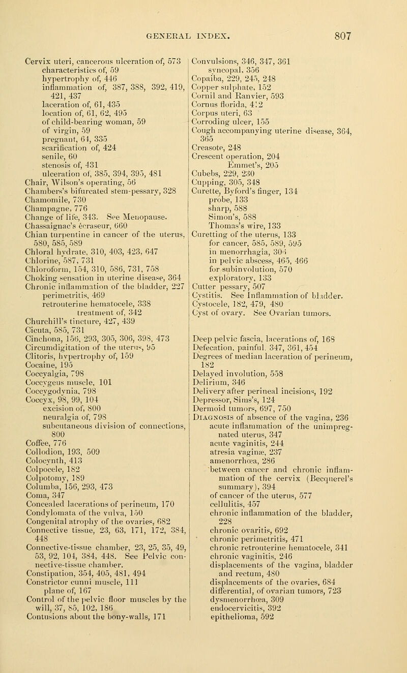 Cervix uteri, cancerons ulceration of, 573 characteristics of, 59 hypertrophy of, 446 inflammation of, 387, 388, 392, 419, 421, 437 laceration of, 61,435 location of, 61, 62, 495 of child-bearing woman, 59 of virgin, 59 pregnant, 64, 335 scarification of, 424 senile, 60 stenosis of, 431 ulceration of, 385, 394, 395, 481 Chair, Wilson's operating, 56 Chambers's bifurcated stem-pessary, 328 Chamomile, 730 Champagne, 776 Change of life, 343. See Menopause. Chassaignac's ecraseur, 660 Chian turpentine in cancer of the uterus, 580, 585, 589 Chloral hydrate, 310, 403, 423, 647 Chlorine, 587, 731 Chloroform, 154, 310, 586, 731, 758 Choking sensation in uterine disease, 364 Chronic inflammation of the bladder, 227 perimetritis, 469 retrouterine hematocele, 338 treatment of, 342 Churchill's tincture, 427, 439 Cicuta, 585, 731 Cinchona, 156, 293, 305, 306, 398, 473 Circumdigitation of the uterus, 95 Clitoris, liypertrophy of, 159 Cocaine, 195 Coccyalgia, 798 Coccygeus muscle, 101 Coccvgodvnia, 798 Coccyx, 98, 99, 104 excision of, 800 neuralgia of, 798 subcutaneous division of connections, 800 Coffee, 776 Collodion, 193, 509 Colocynth, 413 Colpocele, 182 Colpotomy, 189 Columba, 156, 293, 473 Coma, 347 Concealed lacerations of perineum, 170 Condylomata of the vnlva, 150 Congenital atrophy of the ovaries, 682 Connective tissue, 23, 63, 171, 172, 384, 448 Connective-tissue chamber, 23, 25, 35, 49, 53, 92, 104, 384, 448. See Pelvic con- nective-tissue chamber. Constipation, 354, 405, 481, 494 Constrictor cunni muscle. 111 plane of, 167 Control of the jtelvic floor muscles by the will, 37, 85, 102, 186 Contusions about the bony-walls, 171 Convulsions, 346, 347, 361 syncopal, 356 Copaiba, 229, 245, 248 Copper sulphate, 152 Cornil and Eanvier, 593 Cornns florida, 412 Corpus uteri, 63 Corroding ulcer, 155 Cough accompanying uterine disease, 364, 365 Creasote, 248 Crescent operation, 204 Emmet's, 205 Cubebs, 229, 230 Cupping, 305, 348 Curette, Byford's finger, 134 probe, 133 sharp, 588 Simon's, 588 Thomas's wire, 133 Curetting of the uterus, 133 for cancer, 585, 589, 595 in monorrhagia, 30'i in pelvic abscess, 465, 466 for subinvolution, 570 exploratory, 133 Cutter pessary, 507 Cystitis. See Inflammation of bhidder. Cystocele, 182, 479, 480 Cyst of ovary. See Ovarian tumors. Deep pelvic fascia, lacerations of, 168 Defecation, painful. 347, 361,454 Degrees of median laceration of perineum, 182 Delayed involution, 558 Delirium, 346 Delivery after perineal incisions, 192 Depressor, Sims's, 124 Dermoid tumors, 697, 750 Diagnosis of absence of the vagina, 236 acute inflammation of the unimpreg- nated uterus, 347 acute vaginitis, 244 atresia vaginae, 237 amenorrhoea, 286 between cancer and chronic inflam- mation of the cervix (Becquerel's summary), 394 of cancer of the uterus, 577 cellulitis, 457 chronic inflammation of the bladder, 228 chronic ovaritis, 692 chronic perimetritis, 471 chronic retrouterine hematocele, 341 chronic vaginitis, 246 displacements of the vagina, bladder and rectum, 480 displacements of the ovaries, 684 differential, of ovarian tumors, 723 dysmenorrhoea, 309 endocervicitis, 392 epithelioma, 592