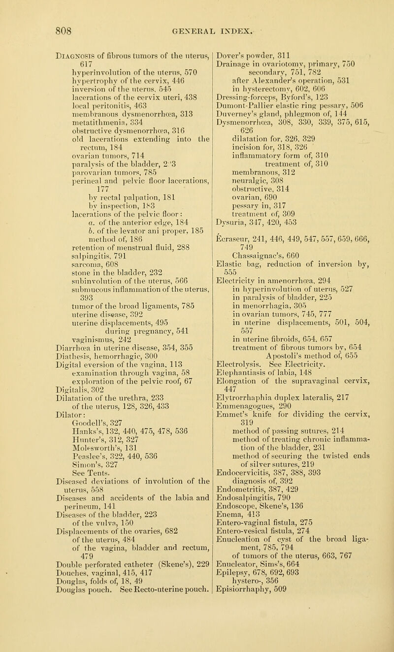 Diagnosis of fibrous tumors of tlie uterus, 617 livperinvolntion of the uterus, 570 hypertrophy of the cervix, 446 inversiou of tlie uterus, 545 lacerations of the cervix uteri, 438 local peritonitis, 463 membranous dysmenorrhoea, 313 metatithmenin, 334 obstructive dysmenorrhoea, 316 old lacerations extending into the rectum, 184 ovarian tumors, 714 paralysis of the bladder, 2 '3 parovarian tumors, 785 perineal and pelvic floor lacerations, 177 by rectal palpation, 181 by inspection, 183 lacerations of the pelvic floor: a. of the anterior edge, 184 b. of the levator ani proper, 185 method of, 186 retention of menstrual fluid, 288 salpingitis, 791 sarcoma, 608 stone in the bladder, 232 subinvolution of the uterus, 566 submucous inflammation of the uterus, 393 tumor of the broad ligaments, 785 uterine disease, 392 uterine displacements, 495 during Y)regnancy, 541 vaginismus, 242 Diarrhoea in uterine disease, 354, 355 Diathesis, hemorrhagic, 300 Digital eversion of the vagina, 113 examination through vagina, 58 exploration of the pelvic roof, 67 Digitalis, 302 Dilatation of the urethra, 233 of the uterus, 128, 326,433 Dilator: Goodell's, 327 . Hanks's, 132, 440, 475, 478, 536 Hunter's, 312, 327 Molf-sworth's, 131 Peaslee's, 322, 440, 536 Simon's, 327 See Tents. Diseased deviations of involution of the uterus, 558 Diseases and accidents of the labia and perineum, 141 Diseases of the bladder, 223 of the vulva, 150 Displacements of the ovaries, 682 of the uterus, 484 of the vagina, bladder and rectum, 479 Double perforated catheter (Skene's), 229 Douches, vaginal, 415, 417 Douglas, folds of, 18, 49 Douglas pouch. See Eecto-uterine pouch. Dover's powder, 311 Drainage in ovariotomy, primary, 750 secondary, 751, 782 after Alexander's operation, 531 in hysterectomy, 602, GOG Dressing-forceps, By lord's, 123 Dumont-Pallier elastic ring pessary, 506 Duvernev's gland, phlegmon of, 144 Dysmeuorrlioea, 308, 330, 339, 375, 615, 626 dilatation for, 326, 329 incision for, 318, 326 inflammatory form of, 310 treatment of, 310 membranous, 312 neuralgic, 308 obstructive, 314 ovarian, 690 pessary in, 317 treatm'ent of, 309 Dysuria, 347, 420, 453 Ecraseur, 241, 446, 449, 547, 557, 659, 666, 749 _ Chassaignac's, 660 Elastic bag, reduction of inversion by, 555 Electricity in amenorrhoea, 294 in hyperinvolution of uterus, 527 in paralysis of bladder, 225 in menorrhagia, 305 in ovarian tumors, 745, 777 in uterine displacements, 501, 504, _ 557 _ in uterine fibroids, 654. 657 treatment of fibrous tumors by, 654 Apostoli's method of, 655 Electrolysis. See Electricity. Elephantiasis of labia, 148 Elongation of the supravaginal cervix, 447 Elytrorrhaphia duplex lateralis, 217 Emmenagogues, 290 Emmet's knife for dividing the cervix, 319 method of passing sutures, 214 method of treating chronic inflamma- tion of the bladder, 231 method of securing the twisted ends of silver sutures, 219 Endocervicitis, 387, 388, 393 diagnosis of, 392 Endometritis, 387, 429 Endosalpingitis, 790 Endoscope, Skene's, 136 Enema, 413 Entero-vaginal fistula, 275 Entero-vesical fistula, 274 Enucleation of cvst of the broad liga- ment, 785,794 of tumors of the uterus, 663, 767 Enucleator, Sims's, 664 Epilepsy, 678, 692, 693 hystero-, 356 Episiorrhaphy, 509