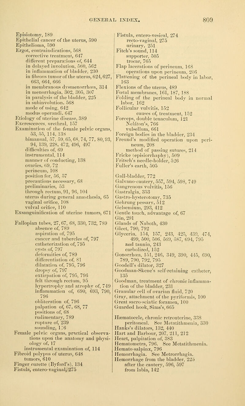 Episiotomy, 189 Epithelial cancer of the uterus, 590 Epithelioma, 590 Ergot, contraindications, 568 corrective treatment, 647 diiferent preparations of, 644 in delayed involution, 560, 562 in infiaramation of bladder, 230 in fibrous tumor of the uterus, 624,627, 663, 664, 666 in membranous dysmenorrhoea, 314 in menorrhagia, 302, 305, 307 in paralysis of the bladder, 225 in subinvolution, 568 mode of using, 642 modus operandi, 647 Etiology of uterine disease, 389 Excrescences, urethral, 157 Examination of the female pelvic organs, 53, 55, 114, 138 bimanual, 57, 59. 65, 68, 74, 77, 80, 93, 94, 139, 228, 472, 496, 497 difBculties of 69 instrumental, 114 manner of conducting, 138 ovaries, 69, 72 perineum, 108 position for, 56, 57 precautions necessary, 68 preliminaries, 53 through rectum, 91, 96, 104 uterus during general anaesthesia, 65 vaginal orifice, 108 vulval orifice, 110 Exsanguinification of uterine tumors, 671 Fallopian tubes, 27, 67, 68, 330, 732, 789 absence of, 789 aspiration of, 795 cancer and tubercles of, 797 catiieterization of, 795 cysts of, 797 deformities of, 789 difl'erentiation of, 81 dilatation of, 795, 796 dropsy of, 797 extirpation of, 795, 796 felt through rectum, 95 hypertrophy and atrophy of, 749 inflammation of, 690, 693, 790, 796 obliteration of, 796 palpation of, 67, 68, 77 I)ositions of, 68 rudimentary, 789 rupture of, 239 sounding, 126 Female pelvic organs, practical observa- tions upon the anatomy and physi- ology of, 17 instrumental examination of, 114 Fibroid polypus of uterus, 648 tumors, 610 Finger curette (Byford's), 134 Fistula, entero-vaginal, 275 Fistula, entero-vesical, 274 recto-vaginal, 275 urinary, 251 Fitch's sound, 114 supporter, 505 trocar, 765 Flap lacerations of perineum, 168 operations upon perineum, 206 Flattening of the perineal bodv in labor, 163 Flexions of the uterus, 489 Foetal membranes, 161, 187, 188 Folding of the perineal bodv in normal labor, 162 Follicular vulvitis, 152 causes of, treatment, 152 Forceps, double tenaculum, 121 Nelaton's, 766 vulsellum, 661 Foreign bodies in the bladder, 234 Freund's modified operation upon peri- neum, 208 method of passing sutures, 214 Fricke (episiorrhaphy), 509 Fritsch's needle-holder, 526 Fuller's earth, 505 Gall-bladder, 772 Galvano-cautery, 557, 594, 598, 749 Gangrenous vulvitis, 156 Gastralgia, 353 Gastro-hysterotomy, 735 Gehrung pessarv, 512 Gelsemium, 293, 412 Gentle touch, advantage of, 67 Gin,291 Glands of Naboth, 430 Gleet, 790, 792 Glycerin, 154, 157, 243. 425, 439, 474, 499, 500, 506, 569, 587, 694, 795 and tannin, 243 carbolized, 152 Gonorrhoea, 151, 246, 349, 390, 445, 690, 789, 790, 792, 795 Goodell's dilator, 327 Goodman-Skene's self-retaining catheter, 135 Goodman, treatment of chronic inflamma- tion of the bladder, 231 Granular cell of ovarian fluid, 720 Gray, attachment of the pyriformis, 100 Great sacro-sciatic foramen, 100 Guarded hook, Sims's, 665 Hsematocele, chronic retrouterine, 338 peritoneal. See Metatithraenia, 330 Hanks's dilators, 132, 440 Hart and Barbour, 207, 211, 212 Heart, palpitation of, 383 Hematometra, 796. See Metatithmenia. Hemato-salpinx, 796 Hemorrhagia. See Metrorrhagia. Hemorrhage from the bladder, 225 after the cautery, 596, 597 from labia, 142