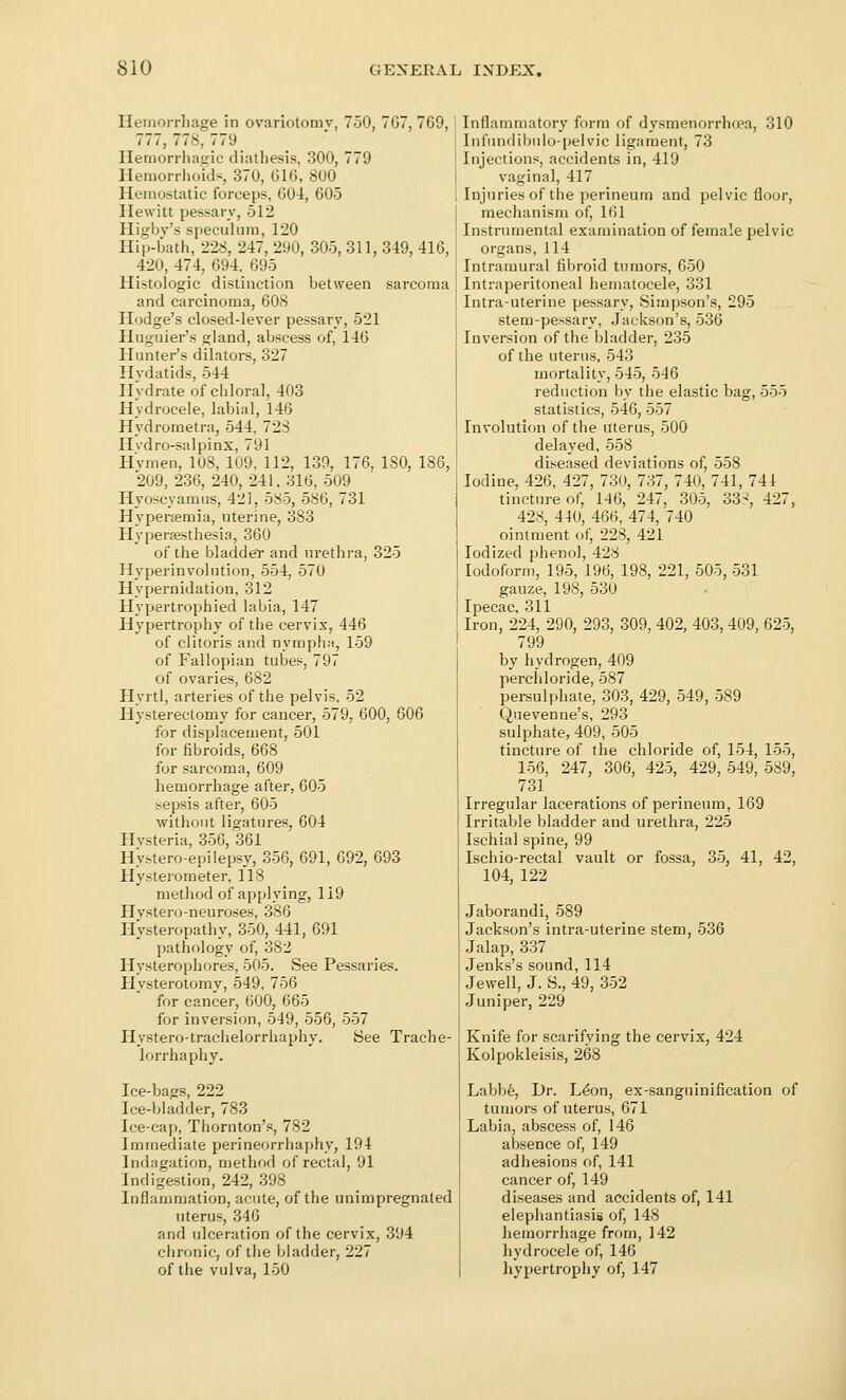 Hemorrhage in ovariotomv, 750, 7G7, 769, 777,778, 779 Hemorrhagic dialiiesis, 300, 779 Hemorriioids, 370, 616, 800 Hemostatic forceps, 604, 605 Hewitt pessary, 512 Higbv's speculum, 120 Hip-bath, 228, 247, 290, 305, 311, 349, 416, 420, 474, 694. 695 Histologic distinction between sarcoma and carcinoma, 60S Hodge's closed-lever pessary, 521 Huguier's gland, abscess of, 146 Hunter's dilators, 327 Hvdatids, 544 Hydrate of chloral, 403 Hydrocele, labial, 146 Hydrometra, 544, 728 Hvdro-salpinx, 791 Hvmen, 108, 109, 112, 139, 176, 180, 186, 209, 236, 240, 241, 316, 509 Hyoscyamus, 421, 585, 586, 731 Hyperaemia, uterine, 383 Hypersesthesia, 360 of the bladdeT and urethra, 325 Hyperinvolution, 554, 570 Hypernidation, 312 Hypertrophied labia, 147 Hypertrophy of the cervix, 446 of clitoris and nympha, 159 of Fallopian tubes, 797 of ovaries, 682 Hyrtl, arteries of the pelvis, 52 Hysterectomy for cancer, 579, 600, 606 for displacement, 501 for fibroids, 668 for sarcoma, 609 hemorrhage after, 605 sepsis after, 605 without ligatures, 604 Hvsteria, 356, 361 Hystero-epilepsy, 356, 691, 692, 693 Hysterometer, 118 method of applying, 119 Hvstero-neuroses, 386 Ii>steropathy, 350, 441, 691 pathology of, 382 Hysterophores, 505. See Pessaries. Hysterotomy, 549, 756 for cancer, 600, 665 for inversion, 549, 556, 557 Hystero-trachelorrhaphy. See Trache- lorrhaphy. Ice-bags, 222 Ice-bladder, 783 Ice-cap, Thornton's, 782 Immediate perineorrhaphy, 194 Indagation, method of rectal, 91 Indigestion, 242, 398 Inflammation, acute, of the unimpregnated uterus, 346 and ulceration of the cervix, 394 chronic, of the bladder, 227 of the vulva, 150 Inflammatory form of dysmenorrhoea, 310 Infundibnlo-pelvic ligament, 73 Injections, accidents in, 419 vaginal, 417 Injuries of the perineum and pelvic floor, mechanism of, 161 Instrumental examination of female pelvic organs, 114 Intramural fibroid tumors, 650 Intraperitoneal hematocele, 331 Intra-uterine pessary, Simpson's, 295 stem-pessary, .Jackson's, 536 Inversion of the bladder, 235 of the uterus, 543 mortality, 545, 546 reduction by the elastic bag, 555 statistics, 546, 557 Involution of the uterus, 500 delayed, 558 diseased deviations of, 558 Iodine, 426, 427, 730, 737, 740, 741, 741 tincture of, 146, 247, 305, 33^, 427, 428, 440, 466, 474, 740 ointment of, 228, 421 Iodized phenol, 428 Iodoform, 195, 196, 198, 221, 505, 531 gauze, 198, 530 Ipecac, 311 Iron, 224, 290, 293, 309, 402, 403, 409, 625, 799 by hydrogen, 409 perchloride, 587 persulphate, 303, 429, 549, 589 Quevenne's, 293 sulphate, 409, 505 tincture of the chloride of, 154, 155, 156, 247, 306, 425, 429, 549, 589, 731 Irregular lacerations of perineum, 169 Irritable bladder and urethra, 225 Ischial spine, 99 Ischio-rectal vault or fossa, 35, 41, 42, 104, 122 Jaborandi, 589 Jackson's intra-uterine stem, 536 Jalap, 337 Jenks's sound, 114 Jewell, J. S., 49, 352 Juniper, 229 Knife for scarifying the cervix, 424 Kolpokleisis, 268 Labbfe, Dr. L^on, ex-sanguinification of tumors of uterus, 671 Labia, abscess of, 146 absence of, 149 adhesions of, 141 cancer of, 149 diseases and accidents of, 141 elephantiasis of, 148 hemorrhage from, 142 hydrocele of, 146 hypertrophy of, 147