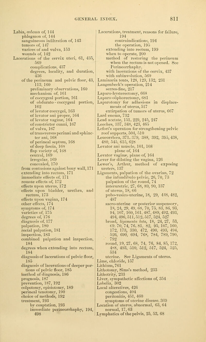 Labia, oedema of, 144 phlegmon of, 144 sanguineous infiltration of, 143 tumors of, 147 varices of and vulva, 153 wounds of, 142 Lacerations of the cervix uteri, 61, 435, 569 complications, 437 degrees, locality, and duration, 436 of the perineum and pelvic floor, 43, 113,160 preliminary observations, 160 mechanism of, 161 of coccygeal portion, 161 of obdurate - coccygeal portion, 162 of levator coccygei, 163 of levator ani proper, 164 of levator vagina, 164 of constrictor cunni, 167 of vulva, 167 of transversus perineei and sphinc- ter ani, 168 of perineal septum, 168 of deep fascia, 168 flap variety of, 168 central, 169 irregular, 169 concealed, 170 from contusions against bony wall, 171 extending into rectum, 171 immediate effects of, 171 remote effects of, 172 effects upon uterus, 172 effects upon bladder, urethra, and rectum, 173 effects upon vagina, 174 other effects, 174 symptoms of, 174 varieties of, 175 degrees of, 176 diagnosis of, 177 palpation, 180 rectal palpation, 181 inspection, 183 combined palpation and inspection, 184 degrees when extending into rectum, 184 diagnosis of lacerations of pelvic floor, 185 diagnosis of lacerations of deeper por- tions of pelvic floor, 185 metliod of diagnosis, 186 prognosis, 187 prevention, 187, 192 colpotomy, episiotomy, 189 perineal tenotomy, 190 choice of methods, 192 treatment, 193 by coaptation, 193 immediate perineorrhaphy, 194, 498 Lacerations, treatment, reasons for failure, 194 contraindications, 194 the operation, 195 extending into rectum, 199 Avhen to operate, 200 method of restoring the perineum when the rectum is not opened. See Perineorrhaphy, with lacerations of the cervix, 437 with subinvolution, 569 Laminaria tents, 128, 129, 132, 231 Langenbeck's operation, 214 serres-fine, 217 Laparo-hysterectomy, 668 Laparo-oophorectomy, 681 Laparotomy for adhesions in displace- ments of uterus, 517 extirpation of tumors of uterus, 667 Lard enema, 732 Lead acetate, 151, 229, 245, 247 Leeches, 337, 348, 423, 465 Lefort's operation for strengthening pelvic roof supports, 504, 510 Leucorrhoea, 371, 379, 388, 392, 395, 438, 480, 545, 615, 628 Levator ani muscle, 101, 108 plane of, 164 Levator vaginae, plane of, 164 Lever for dilating the vagina, 126 Lewer's, Arthur, method of exposing ureters, 137 Ligaments, palpation of the ovarian, 72 tlie infundibulopelvic, 26, 70, 73 palpation of the round, 74 interuretric, 27, 68, 89, 90, 137 of uterus, 18, 66 pubo-vesico-uterine, 18, 29, 4-18, 482, 487 _ sacro-uterine or posterior suspensory, 18, 24, 29, 49, ^S, 70, 75, 83, 86, 93, 94, 107, 160,161, 487, 489, 492, 493, 494, 496, 511,512, 517, 524, 527 broad, ligamenta lata, 18, 24, 27, 53, 69, 70, 74, 76. 81, 82, 95, 107, 160, 172, 173, 330, 472, 490, 493, 494, 526, 690, 694, 768, 784, 789, 790, ■ 792 round, 19, 27, 68, 74, 76, 84, 85, 172, 488, 493, 510, 512, 517, 524, 525, 534 uterine. See Ligaments of uterus. Lime, chloride, 157 Lithium, 761 Lithotomy, Sims's method, 233 Lithotrity, 233 Liver, sympathetic affections of, 354 Lobelia, 302 Local alteratives, 426 congestions, 404 peritonitis, 451, 460 symptoms of uterine disease, 369 Location of uterus, abnormal, 63, 64 normal, 17, 63 Lymphatics of the pelvis, 25, 53, 68