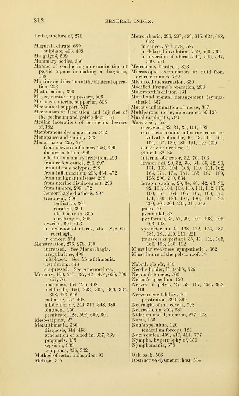 Lyttse, tincture of, 276 Magnesia citrate, 6S9 sulphate, 408, 409 Malgaign^, 509 Mammary bodies, 366 Manner of conducting an examination of pelvic organs in making a diagnosis, 138 Martin's modification of the bilateral opera- tion, 203 Mastnrbation, 390 Mayer, elastic ring pessary, 506 Mcintosh, uterine supporter, 508 Mechanical support, 517 Mechanism of laceration and injuries of the perineum and pelvic floor, 161 Median lacerations of perineum, degrees of, 182 Membranous dysraenorrhoea, 312 Menopause and senility, 343 Menorrhagia, 297, 377 from nervous influence, 296, 399 during lactation, 296 effect of mammary irritation, 296 from reflex causes, 296, 297 from fibrous polypus, 298 from inflammation, 298, 434, 472 from malignant disease, 298 from uterine displacement, 293 from tumors, 299, 472 hemorrhagic diathesis, 297 treatment, 300 palliative, 301 curative, 304 electricity in, 305 curetting in, 306 ovarian, 691, 693 in inversion of uterus, 545. See Me trorrhagia in cancer, 574 Menstruation, 276, 278, 330 increased. See Menorrhagia, irregularities, 498 misplaced. See Metatithmenia. rest during, 448 suppressed. See Amenorrhcea. Mercury, 153, 247, 397, 427, 474, 626, 730, 751, 761 blue mass, 154, 276, 408 bichloride, 196, 293, 305, 306, 337, 398, 473, 646 cathartic, 157,408 mild chloride, 244, 311, 348, 689 ointment, 150 pernitrate, 428, 598, 600, 601 Mesorsalpinx, 27 Metatithmenia, 330 diagnosis, 344, 458 evacuation of blood in, 337, 339 prognosis, 335 sepsis in, 333 symptoms, 336, 342 Method of rectal indagation, 91 Metritis, 347 Metrorrhagia, 296, 297, 429, 615, 624, 628, 662 in cancer, 574, 578, 587 in delayed involution, 559, 560. 562 in inversion of uterus, 544, 545, 547, 549, 554 Metrotome, Peaslee's, 323 Microscopic examination of fluid from ovarian tumors, 722 Misplaced menstruation, 330 Modified Freund's operation, 208 Molesworth's dilator, 131 Moral and mental derangement (sympa- thetic), 357 Mucous inflammation of uterus, 387 Multiparous uterus, appearance of, 126 Mui-al salpingitis, 790 Muscles of pelvis: coccygeus, 32, 34, 35, 101, 103 constrictor cunni, bulbo-cavernosus or vulval sphincter, 40, 43,111, 161, 164, 167, 180, 189, 191, 192, 200 constrictor urethree, 41 gluteal, 32, 35 internal obturator, 32, 70, 103 levator ani, 29, 32, 33, 34, 35, 42. 90, 101, 103, 104, 108, 110, in, 162, 164, 171, 174, 181, 185, 187, 189, 195, 200, 210, 534 levator vagina, 29, 34, 40, 42, 43, 90, 92, 103, 104, 108,110,111,112,115, 160, 161, 164, 166, 167, 168, 170, 171, 180, 183, 184, 186, 191, 192, 200, 201,204, 205,211,242 psoas, 70 pyramidal, 32 pyriformis, 35, 57, 99, 101, 103, 105, 106, 108 sphincter ani, 41, 168, 172, 174, ISO, 181, 182, 210, 211, 221 transversus perin?ei, 35, 41, 112, 165, 166, 168, 180, 192 Muscular weakness (sympathetic), 362 Musculatui-e of the pelvic roof, 19 Naboth glands, 430 Needle holder, Fritsch's, 526 N^laton's forceps, 766 Nelson's speculum, 120 Nerves of pelvis, 25, 53, 107, 294, 362, 616 Nervous excitability, 401 prostration, 390, 399 Neuralgia of the cervix, 798 Neurasthenia, 352, 685 Nidation and denidation, 277, 278 Noma, 156 Nott's speculum, 120 tenaculum forceps, 124 Nux vomica, 409, 410, 411, 777 Nympha, hypertrophy of, 159 Nymphomania, 678 Oak bark, 506 Obstructive dysmenorrhoea, 314