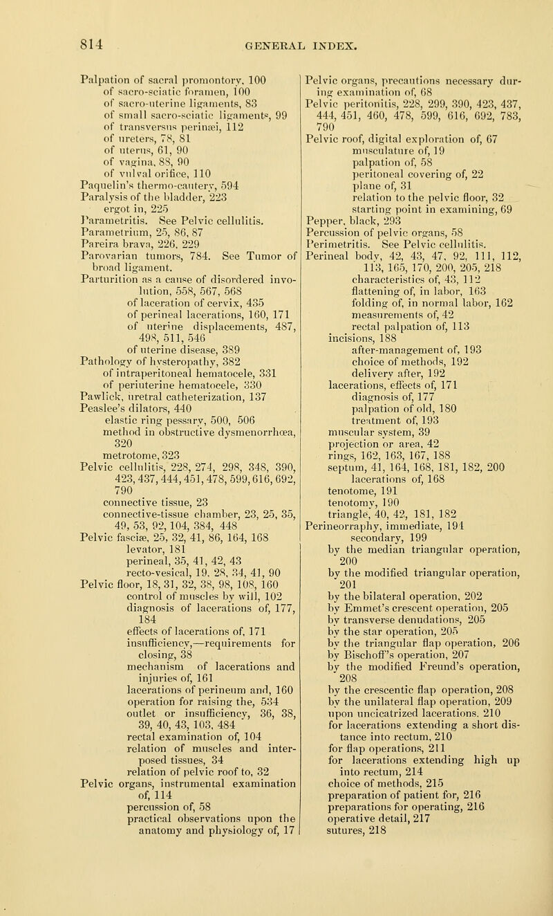 Palpation of sacral promontory, 100 of sacro-sciatic foramen, 100 of sacro-nterine ligaments, 83 of small sacro-sciatie liuament^, 99 of transversns perinsei, 112 of nreters, 78, 81 of nterns, 61, 90 of va.!?ina, 88, 90 of vulval orifice, 110 Paquelin's tliermo-cantery, 594 Paralysis of the bladder, 223 ergot in, 225 }^arametritis. See Pelvic cellulitis. Parametrium, 25, 86, 87 Pareira brava, 226, 229 Parovarian tumors, 784. See Tumor of broad ligament. Parturition as a cause of disordered invo- lution, 558, 567, 568 of laceration of cervix, 435 of perineal lacerations, 160, 171 of uterine displacements, 487, 498, 511, 546 of uterine disease, 389 Pathology of hysteropathy, 382 of intraperitoneal hematocele, 331 of periuterine hematocele, 330 Pawlick, uretral catheterization, 137 Peaslee's dilators, 440 elastic ring pessary, 500, 506 method in obstructive dysmenorrhoea, 320 metrotome, 323 Pelvic cellulitis, 228, 274, 298, 348, 390, 423, 437, 444,451, 478, 599,616, 692, 790 connective tissue, 23 connective-tissue chamber, 23, 25, 35, 49, 53, 92,104, 384, 448 Pelvic fasciae, 25, 32, 41, 86, 164, 168 levator, 181 perineal, 35, 41, 42, 43 recto-vesical, 19. 28, 34, 41, 90 Pelvic floor, 18, 31, 32, 38, 98, 108, 160 control of muscles by will, 102 diagnosis of lacerations of, 177, 184 effects of lacerations of, 171 insufBciency,—requirements for closing, 38 mechanism of lacerations and injuries of, 161 lacerations of perineum and, 160 operation for raising the, 534 outlet or insufficiency, 36, 38, 39, 40, 43, 103, 484 rectal examination of, 104 relation of muscles and inter- posed tissues, 34 relation of pelvic roof to, 32 Pelvic organs, instrumental examination of, 114 percussion of, 58 practical observations upon the anatomy and physiology of, 17 Pelvic organs, precautions necessary dur- ing examination of, 68 Pelvic peritonitis, 228, 299, 390, 423, 437, 444, 451, 460, 478, 599, 616, 692, 783, 790 Pelvic roof, digital exploration of, 67 musculature of, 19 palpation of, 58 peritoneal covering of, 22 plane of, 31 relation to the pelvic floor, 32 starting point in examining, 69 Pepper, black, 293 Percussion of pelvic organs, 58 Perimetritis. See Pelvic cellulitis. Perineal bodv, 42, 43, 47, 92, 111, 112, 113, 165, 170, 200, 205, 218 characteristics of, 43, 112 flattening of, in labor, 163 folding of, in normal labor, 162 measurements of, 42 rectal palpation of, 113 incisions, 188 after-management of, 193 choice of methods, 192 delivery after, 192 lacerations, effects of, 171 diagnosis of, 177 palpation of old, 180 treatment of, 193 muscular system, 39 projection or area. 42 rings, 162, 163, 167, 188 septum, 41, 164, 168, 181, 182, 200 lacerations of, 168 tenotome, 191 tenotorav, 190 triangle, 40, 42, 181, 182 Perineorraphy, immediate, 191 secondary, 199 by the median triangular operation, 200 by the modified triangular operation, 201 by the bilateral operation, 202 by Emmet's crescent operation, 205 by transverse denudations, 205 by the star operation, 205 by the triangular flap operation, 206 by Bischoff's operation, 207 by the modified Freund's operation, 208 by the crescentic flap operation, 208 by the unilateral flap operation, 209 upon uncicatrized lacerations, 210 for lacerations extending a short dis- tance into rectum, 210 for flap operations, 211 for lacerations extending high up into rectum, 214 choice of methods, 215 preparation of patient for, 216 preparations for operating, 216 operative detail, 217 sutures, 218