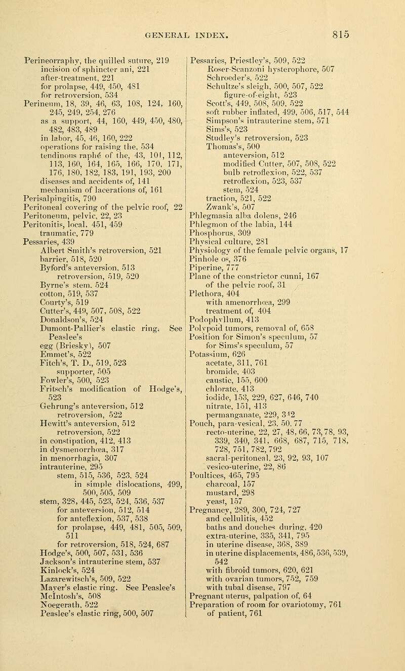 Perineorrapliy, the qnilled suture, 219 incision of sphincter ani, 221 after-treatment, 221 for prolapse, 449, 450, 481 for retroversion, 534 Perinenm, 18, 39, 46, 63, 108, 124, 160, 245, 249, 254, 276 as a support, 44, 160, 449, 450, 480, 482, 483, 489 in labor, 45, 46, 160, 222 operations for raising the, 534 tendinous raph^ of the, 43, 101, 112, 113,160, 164, 165, 166, 170, 171, 176, 180, 182, 183, 191, 193, 200 diseases and accidents of, 141 mechanism of lacerations of, 161 Perisalpingitis, 790 Peritoneal covering of the pelvic roof, 22 Peritoneum, pelvic, 22, 23 Peritonitis, local, 451, 459 traumatic, 779 Pessaries, 439 Albert Smith's retroversion, 521 barrier, 518, 520 Byford's anteversion, 513 retroversion, 519, 520 Byrne's stem. 524 cotton, 519, 537 Courty's, 519 Cutter's, 449, 507, 508, 522 Donaldson's, 524 Dumont-Pallier's elastic ring; See Peaslee's egg (Briesky), 507 Emmet's, 522 Fitch's, T. D., 519,523 supporter, 505 Fowler's, 500, 523 Fritsch's modification of Hodge's, 523 Gehrung's anteversion, 512 retroversion, 522 Hewitt's anteversion, 512 retroversion, 522 in constipation, 412, 413 in dysmenorrhoea, 317 in menorrhagia, 307 intrauterine, 295 stem, 515, 536, 523. 524 in simple dislocations, 499, 500, 505, 509 stem, 328, 445, 523, 524, 536, 537 for anteversion, 512, 514 for anteflexion, 537, 538 for prolapse, 449, 481, 505, 509, 511 for retroversion, 518, 524, 687 Hodge's, 500, 507,531,536 Jackson's intrauterine stem, 537 Kinlock's, 524 Lazarewitsch's, 509, 522 Mayer's elastic ring. See Peaslee's Mcintosh's. 508 Noegerath, 522 Peaslee's elastic ring, 500, 507 Pessaries, Priestley's, 509, 522 Poser-Scanzoni hysterophore, 507 Schroeder's, 522 Schultze's sleigh, 500, 507, 522 figure-of-eight, 523 Scott's, 449, 508, 509. 522 soft rubber inflated, 499, 506, 517, 544 Simpson's intrauterine stem, 571 Sims's, 523 Studley's retroversion, 523 Thomas's, 500 anteversion, 512 modified Cutter, 507, 508, 522 bulb retroflexion, 522, 537 retroflexion, 523, 537 stem, 524 traction, 521, 522 Zwank's, 507 Phlegmasia alba dolens, 246 Phlegmon of the labia, 144 Phosphorus, 309 Physical culture, 281 Physiology of the female pelvic organs, 17 Pinhole os, 376 Piperine, 777 Plane of the constrictor cunni, 167 of the pelvic roof, 31 Plethora, 404 with amenorrhcea, 299 treatment of, 404 Podophyllum, 413 Polypoid tumors, removal of, 658 Position for Simon's speculum, 57 for Sims's speculum, 57 Potassium, 626 acetate, 311, 761 bromide, 403 caustic, 155, 600 chlorate, 413 iodide, 153, 229, 627, 646, 740 nitrate, 151, 413 permanganate, 229, 3'2 Pouch, para-vesical, 23. 50, 77 recto-uterine, 22, 27, 48, 66, 73,78, 93, 339, 340, 341, 668, 687, 715, 718, 728, 751,782,792 sacral-peritoneal, 23, 92, 93, 107 vesico-uterine, 22, 86 Poultices, 465, 795 charcoal, 157 mustard, 298 Pregnancy, 289, 300, 724, 727 and cellulitis, 452 baths and douches during, 420 extra-uterine. 335, 341, 795 in uterine disease, 368, 389 in uterine displacements, 486,536, 539, 542 with fibroid tumors, 620, 621 with ovarian tumors, 752, 759 with tubal disease. 797 Pregnant uterus, palpation of, 64 Preparation of room for ovariotomy, 761 of patient, 761