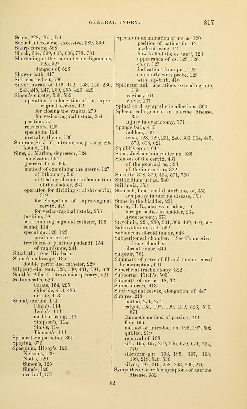 Seton, 228, 467, 474 Sexual intercourse, excessive, 389, 390 Sharp curette, 588 Shock, 544, 599, 605, 606, 778, 781 Shortening of the sacro-uterine ligaments, 525, 527 dangers of, 526 Shower bath, 417 Silk elastic belt, 506 Silver, nitrate of, 146, 152, 153, 155, 230, 243, 245, 247, 250, 255, 426, 429 Simon's curette, 588, 589 operation for elongation of the supra- vaginal cervix, 449 for closing the vagina, 270 for vesico-vaginal listnla, 264 position, 57 retractors, 126 speculum, 124 uretral catheter, 136 Simpson,Sir J. Y., intrauterine pessary, 295 sound,114 Sims, J. Marion, depressor, 124 enuclealor, 664 guarded hook,665 method of examining the uterus, 127 of lithotomy, 233 of treating chronic inflammation of the bladder, 231 operation for dividing straight cervix, 319 for elongation of supra-vaginal cervix, 449 for vesico-vaginal fistula, 255 position, 58 self-retaining sigmoid catheter, 135 sound,114 speculum, 120, 123 position for, 57 treatment of pruritus pudendi, 154 of vaginismus, 241 Sitz-bath. See Hip-bath. Skene's endoscope, 135 double perforated catheter, 229 Slippery-elm tent, 128, 130, 431, 591, 626 Smith's, Albert, retroversion pessary, 521 Sodium salts, 626 borate, 154, 225 chloride, 413, 426 nitrate, 413 Sound, uterine, 114 Fitch's, 114 Jenks's, 114 mode of using, 117 Simpson's, li4 Sims's, 114 Thomas's, 114 Spasms (sympathetic), 361 Spaying, 673 Speculum, Higby's, 120 Nelson's, 120 Nott's, 120 Simon's, 125 Sims's, 120 urethral, 135 Speculum examination of uterus, 120 position of patient for, 121 mode of using, 12 how to find the os uteri, 123 appearance of os, 125, 126 color, 127 indications from pus, 128 conjointly with probe, 128 with hip-bath, 416 Sphincter ani, lacerations extending into, 168 vaginse, 164 vulvae, 167 Spinal cord, sympathetic affections, 360 Spleen, enlargement in uterine disease, 355 injury in ovariotomy, 771 Sponge bath, 417 holders, 769 tents, 128, 129, 231, 240,303, 304, 445, 570, 618, 621 Squibb's ergot, 644 Stem, Jackson's intrauterine, 536 Stenosis of the cervix, 431 of the external os, 323 of the internal os, 322 Sterility, 378, 379, 494, 571, 796 Stillicidiura urinas, 540 Stillingia, 153 Stomach, functional disturbance of, 353 sympathy in uterine disease, 353 Stone in the bladder, 231 Storer, H. E., abscess of labia, 146 foreign bodies in bladder, 234 hysterectomy, 673 Strychnia, 224, 230, 301,309, 409, 410, 568 Subinvolution, 511, 562 Submucous fibroid tumor, 648 Subperitoneal chamber. See Connective- tissue chamber, fibroid tumor, 649 Sulphur, 761 Summai'y of cases of fibroid tumors cured by absorption, 641 Superficial trachelotomy, 322 Supporter, Fitch's, 505 Supports of uterus, 18,32 Suppositories, 413 Supravaginal cervix, elongation of, 447 Sutures, 218 button, 271, 274 catgut, 195, 197, 199, 219, 526, 530, 671 Emmet's method of passing, 214 flap, 196 method of introduction, 195, 197, 502 quilled, 219 removal of, 198 silk, 195, 197, 219, 266, 670, 671, 754, 770 silkworm-gut, 193, 195, 197, 198, 199, 219,526,530 silver,! 97, 219, 258, 263, 269, 270 Sympathetic or reflex symptons of uterine disease, 352 52