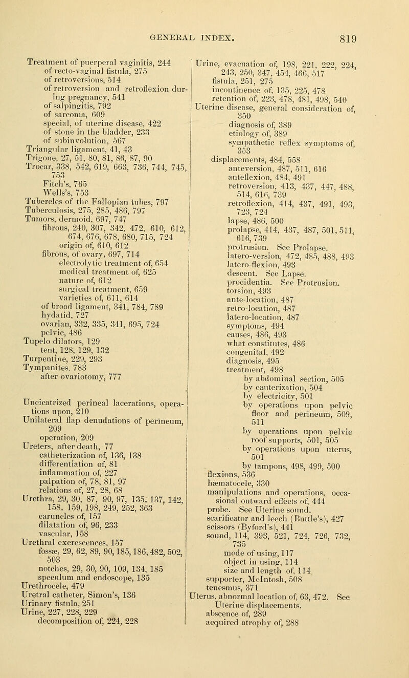 Treatment of puerperal vaginitis, 244 of recto-vaginal fistula, 275 of retroversions, 514 of retroversion and retroflexion dur- ing pregnancy, 541 of salpingitis, 792 of sarcoma, 609 special, of uterine disease, 422 of stone in the bladder, 233 of subinvolution, 567 Triangular ligament, 41, 43 Trigone, 27, 51, 80, 81, 86, 87, 90 Trocar, 338, 542, 619, 663, 736, 744, 745, 753 Fitch's, 765 Wells's, 753 Tubercles of the Fallopian tubes, 797 Tuberculosis, 275, 285, 486, 797 Tumors, dermoid, 697, 747 fibrous, 240, 307, 342, 472, 610, 612, 674, 676, 678, 680, 715, 724 origin of, 610, 612 fibrous, of ovary, 697, 714 electrolytic ti-eatment of, 654 medical treatment of, 625 nature of, 612 surgical treatment, 659 varieties of, 611, 614 of broad ligament, 341, 784, 789 hvdatid, 727 ovarian, 332, 335, 341, 695, 724 pelvic, 486 Tupelo dilators, 129 tent, 128, 129, 132 Turpentine, 229, 293 Tympanites, 783 after ovariotomy, 777 Uncicatrized perineal lacerations, opera- tions upon, 210 Unilateral flap denudations of perineum, 209 operation, 209 Ureters, after death, 77 catheterization of, 136, 138 diflerentiation of, 81 inflammation of, 227 palpation of, 78, 81, 97 relations of, 27, 28, 68 Urethra, 29, 30, 87, 90, 97, 135, 137, 142, 158, 159, 198, 249, 252, 363 caruncles of, 157 dilatation of, 96, 233 vascular, 158 Urethral excrescences, 157 fossae, 29, 62, 89, 90,185,186,482, 502, 503 notches, 29, 30, 90, 109, 134, 185 speculum and endoscope, 135 Urethrocele, 479 Uretral catheter, Simon's, 136 Urinarv fistula, 251 Urine, 227, 228, 229 decomposition of, 224, 228 Urine, evacuation of, 198, 221 2''2 224 243, 250, 347, 454, 466, 517 ' fistula, 251, 275 incontinence of 135, 225, 478 retention of 223, 478, 481, 498, 540 Uterine disease, general consideration of. 350 diagnosis of, 389 etiology of, 389 sympathetic reflex symptoms of, 353 displacements, 484, 558 anteversion, 487, 511, 616 anteflexion, 484, 491 retroversion, 413, 437, 447, 488, 514, 616, 739 retroflexion, 414, 437, 491, 493 723, 724 lapse, 486, 500 prolapse, 414, 437, 487, 501,511, 616,739 protrusion. See Prolapse, latero-version, 472, 485, 488, 493 latero-flexion, 493 descent. See Lapse, procidentia. See Protrusion, torsion, 493 ante-location, 487 retro-location, 487 latero-loeation. 487 symptoms, 494 causes, 486, 493 what constitutes, 486 congenital, 492 diagnosis, 495 treatment, 498 by abdominal section, 505 by cauterization, 504 by electricity, 501 by operations upon pelvic floor and perineum, 509, 511 by operations upon pelvic roof supports, 501, 505 bv operations upon uterus 501 by tampons, 498, 499, 500 flexions, 536 hsematocele, 330 manipulations and operations, oeea- sional outward effects of 444 probe. See Uterine sound, scarificator and leech (Buttle's), 427 scissors (Byford's), 441 sound, 114, 393, 521, 724, 726, 732, 735 mode of using, 117 object in using, 114 size and length of 114 supporter, Mcintosh, 508 tenesmus, 371 Uterus, abnormal location of, 63, 472. See Uterine displacements, abscence of, 289 acquired atrophy of, 288