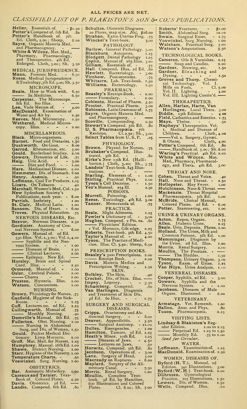 ALL PRICES ARE NET. CLASSIFIED LIST OF P. BLAKISTON'S SON <S- CO:S FUBLICA TIONS. Heller. Essentials of. - gi.50 Potter's Compend of. 6th Ed. .80 Potter's Handbook of. 7th Ed. Cloth, 5.00; Sheep, 6.00 Sayre. Organic Materia Med. and Pharmacognosy. - White & Wilcox. Mat. Med., Pharmacy, Pharmacology, and Therapeutics. 4th Ed. Enlarged. Cloth, 3.00; Sh. 3.50 MEDICAL JURISPRUDENCE. Mann. Forensic Med. - 6.50 Reese. Medical Jurisprudence &Toxicology,5th Ed.3.00; Sh. 3.50 MICROSCOPE. Beale. How to Work with. 6.50 In Medicine. - 6.50 Carpenter. The Microscope. 8th Ed. 800 lUus. - Lee. Vade Mecum of. - 4.00 MacDonald. Examination of Water and Air by. - 2.50 Reeves. Med. Microscopy. 2.50 Wethered. Medical Micros- copy. lUuS. ... 2.00 MISCELLANEOUS. Black. Micro-organisms. .75 Burnet. Food and Dietaries. 1.50 Duckworth. On Gout. Garrod. Rheumatism, etc. Gould. Borderland Studies. Gowers. Dynamics of Life. Haig. Uric Acid. Diet and Food. - - Hare. Mediastinal Disease. 6.00 5.00 2.00 •75 3.00 1.00 2.00 Hemmeter. Dis. of Stomach. 600 Henry. Anaemia. - - .50 LefTmann. Coal Tar Products. 1.25 Lizars. On Tobacco. - .40 Marshall. Women's Med. Col. 1.50 New Sydenham Society's Publications, each year. - 8.00 Parrish. Inebriety. . i.oo St. Clair. Medical Latin. i.oo Sansom. Dis. of Heart. - 6.00 Treves. Physical Education. .75 NERVOUS DISEASES, Etc. Beevor. Nervous Diseases. 2.50 Gordinier. Anatomy of Cen- tral Nervous System. - 6.00 Gowers. Manual of. 2d Ed. 530 lUus. Vol. 1,3.00; Vol. 2,4.00 Syphilis and the Ner- vous System. ... i.oo Diseases of Brain. 1.50 Clinical Lectures. 2.00 Epilepsy. New Ed. Horsley. Brain and Spinal Cord. Illus. ... 2.50 Ormerod. Manual of. - i.oo Osier. Cerebral Palsies. 2.00 Chorea. - - 2.00 Preston. Hysteria. Illus. 2.00 Watson. Concussions. i.oo NURSING. Brown. Physiology for Nurses. .75 Canfield. Hygiene of the Sick- Room. - - . . 1.25 Cuff. Lectures on. 2d Ed. 1.25 Cullingworth. Manual of. .75 Monthly Nursing. .40 Domville's Manual. 8th Ed. .75 FuUerton. Obst. Nursing, i.oo Nursing in Abdominal Surg, and Dis. of Women, 1.50 Gould. Pocket Medical Dic- tionary. Limp Morocco. i.oo ■Groff. Mat. Med. for Nurses. 1.25 Humphrey. Manual. i6thEd. i.oo Shawe. District Nursing. i.oo Starr. Hygieneof the Nursery, i.oo Temperature Charts. - .50 Voswinkel. Surg. Nursing, i.oo OBSTETRICS. Bar. Antiseptic Midwifery, i.oo Cazeaux and Tarnier. Text- Book of. Colored Plates. 4.50 Davis. Obstetrics. 3d Ed. Landis. Compend. 6th Ed. .80 3.00 •75 1.50 I.SO 2.00 2.00 Schultze. Obstetric Diagrams. 20 Plates, map size. Net, $26.00 Strahan. Extra-Uterine Preg. .75 W^inckel's Text-book. 5.00 PATHOLOGY. Barlow. General Pathology. 5.00 Blackburn. Autopsies. 1.25 Blodgett. Dental Pathology 1.25 Coplin. Manual of 265 Illus. 300 Gilliam. Essentials of. - .75 Hall. Compend. Illus. 2d Ed. .80 Hewlett. Bacteriology. Virchow. Post-mortems. ■Whitacre. Lab. Text-book. Williams. Bacteriology. PHARMACY. Beasley's Receipt-Book. Formulary. Coblentz. Manual of Pharm. 3.50 Proctor. Practical Pharm. 3.00 Robinson. Latin Grammar of. 1.75 Sayre. Organic Materia Med. and Pharmacognosy. . —— Scoville. Compounding. 2.50 Stewart's Compend. 5th Ed. U. S. Pharmacopoeia. 7th Revision. CI. 2.50: Sh., 3, Select Tables from U.S. P. .25 PHYSIOLOGY. Brown. Physiol, for Nurses. Brubaker's Compend. Illus- trated. 9th Ed. Kirke's New 15th Ed. (Halli- burton.) Cloth, 3.00; Sh., 3 Landois' Text-book. 845 Illus- trations. - - - Starling. Elements of. - i.oo Stirling. Practical Phys. 2.00 Tyson's Cell Doctrine. - 1.50 Yeo's Manual. 254 111. 2.50 POISONS. Murrell. Poisoning. - 1.00 Reese. Toxicology. 4th Ed. 3.00 •75 I.2S 3.00 Tanner. Memoranda of. PRACTICE. Beale. Shght Ailments. Fo\vler's Dictionary of. Hughes. Compend. 2 Pts. ea. Physicians' Edition. I Vol. Morocco, Gilt edge. 2.25 Roberts. Text-book. 9th Ed. 4.50 Taylor's Manual of. - 4.00 Tyson. The Practice of Medi- cine. Illus. CI. 5.50; Sheep, 6.50 PRESCRIPTION BOOKS. Beasley's 3000 Prescriptions. 2.00 Receipt Book. . 2.00 Davis. Materia Medica and Prescription Writing. - 1.50 SKIN. Bulkley. The Skin. - .40 Crocker. Dis, of Skin. Illus. ■ Impey. Leprosy. - - 3.50 Schamberg. Compend. .80 Van Harlingen. Diagnosis and Treatment of Skin Dis. 3d Ed. 60 Illus. - . 2.75 SURGERY AND SURGICAL DISEASES. Cripps. Ovariotomy and Ab- dominal Surgery. - - 8.00 Deaver. Appendicitis. . 3.50 Surgical Anatomy. - 21.00 Dulles. Emergencies. - i.oo Hamilton. Tumors. 3d Ed. 1.25 Heath's Minor. loth Ed. 1.25 Diseases of Jaws. - 4.50 Lectures on Jaws. .50 Horwitz. Compend. 5th Ed. .80 Jacobson. Operations of. - 3.00 Lane. Surgery of Head. 5.00 Macready on Ruptures - 6.00 Maylard. Surgery of the Ali- mentary Canal. - . 7.50 Morris. Renal Surgery. 2.00 Moullin. Complete Text- book. 3d Ed. by Hamilton, 600 Illustrations and Colored Plates. CI. 6.00; Sh. 7.00 Roberts' Fractures. - Ji.oo Smith. Abdominal Surg. lo.co Swain. Surgical Emer. - 1.7s Voswinkel. Surg. Nursing. 1.00 Walsham. Practical Surg. 3.00 ■Watson's Amputations. 5.50 TECHNOLOGICAL BOOKS. Cameron. Oils & Varnishes. 2.25 Soap and Candles. 2.00 Gardner. Brewing, etc. 1.50 Gardner. Bleaching and Dyeing. .... 1.50 Groves and Thorp. Chemi. cal Technology. Vol. I. Mills on Fuels. - CI. 5.00 Vol. II. Lighting. - 4.00 Vol. III. Lighting Contin'd. THERAPEUTICS. Allen, Harlan, Harte, Van Harlingen. Local Thera. 3.00 Biddle. 13th Edition - 4 00 Field, Cathartics and Emetics. 1.75 Mays. Theine. - - .50 Napheys' Therapeutics. Vol. I. Medical and Disease of Children. . Cloth, 4.00 Vol. 2. Surgery, Gynsec. & Obstet. - Cloth, 4.00 Potter's Compend. 6th Ed. .80 , Handbook of. 5.00 ; Sh. 6.00 ^Va^ing's Practical. 4th Ed. 2.00 White and Wilcox. Mat. Med., Pharmacy, Pharmacol- ogy, and Thera. 4th Ed. 3.00 THROAT AND NOSE. Cohen. Throat and Voice. .40 Hall. Nose and Throat. - 2.50 HoUopeter. Hay Fever. i.oo Hutchinson. Nose & Throat. Mackenzie. Throat Hospital Pharmacopoeia. 5th Ed. i.oo McBride. Clinical Manual, Colored Plates. 2d Ed. - 6.00 Potter. Stammering, etc. i.oo URINE & URINARY ORGANS. Acton. Repro. Organs. 1.75 Allen. Diabetic Urine. 2.25 Beale. Urin. Deposits. Plates. 2.00 Holland. The Urine, Milk and Common Poisons. 5th Ed. i.oo Memminger. Diagnosis by the Urine. 2d Ed. Illus. i.oo Morris. Renal Surgery. 2.00 Moullin. The Prostate. - The Bladder. - 1.50 Thompson. Urinary Organs. 3.00 Tyson. Exam, of Urine. 1.25 Van Niiys. Urine Analysis, i.co VENEREAL DISEASES. Cooper. Syphilis. 2d Ed. - 5.00 Gowers. Syphilis and the Nervous System. . - i.oo Jacobson. Diseases of Male Organs. Illustrated. - 6.00 VETERINARY. Armatage. Vet. Rememb. i.oo Ballou. Anat. and Phys. .80 Tuson. Pharmacopoeia. 2.25 VISITING LISTS. Lindsay & Blakiston's Reg- ular Edition. i.oo to 2.25 Perpetual Ed. 1.25 to 1.50 Monthly Ed. .75 to i.oo Send yor Circular. WATER. Leffmann. Examination of. 1.25 MacDonald. Examination of. 2.50 WOMEN, DISEASES OF. Byford (H. T.). Manual. 2d Edition. 341 Illustrations. 3.00 Byford (W. H.). Text-book. 2.00 Diihrssen. Gynecological Practice. 105 Illustrations. 1.50 Lewers. Dis. of Women. 2.50 ■Wells. Compend. Illus. .to