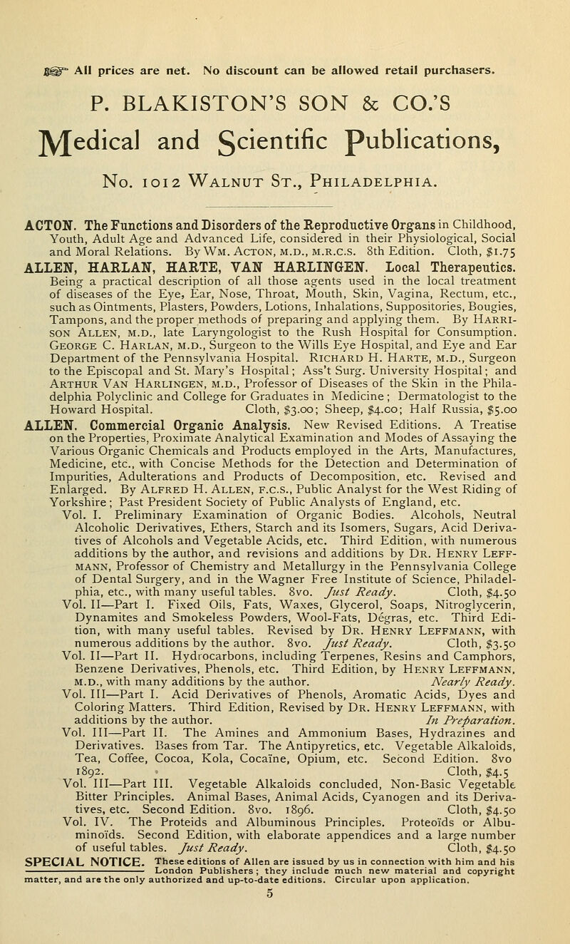 j|i® All prices are net. No discount can be allowed retail purcliasers. P. BLAKISTON'S SON & CO.'S jyjedical and 5^^^^^^^^ Publications, No. IOI2 Walnut St., Philadelphia. ACTON. The Functions and Disorders of the Reproductive Organs in Childhood, Youth, Adult Age and Advanced Life, considered in their Physiological, Social and Moral Relations. By Wm. Acton, m.d., m.r.c.s. 8th Edition. Cloth, $1.75 ALLEN, HARLAN, HARTE, VAN HARLINGEN. Local Therapeutics. Being a practical description of all those agents used in the local treatment of diseases of the Eye, Ear, Nose, Throat, Mouth, Skin, Vagina, Rectum, etc., such as Ointments, Plasters, Powders, Lotions, Inhalations, Suppositories, Bougies, Tampons, and the proper methods of preparing and applying them. By Harri- son Allen, m.d., late Laryngologist to the Rush Hospital for Consumption. George C. Harlan, m.d.. Surgeon to the Wills Eye Hospital, and Eye and Ear Department of the Pennsylvania Hospital. Richard H. Harte, m.d.. Surgeon to the Episcopal and St. Mary's Hospital; Ass't Surg. University Hospital; and Arthur Van Harlingen, m.d.. Professor of Diseases of the Skin in the Phila- delphia Polyclinic and College for Graduates in Medicine; Dermatologist to the Howard Hospital. Cloth, $3.00; Sheep, $4.00; Half Russia, $5.00 ALLEN. Commercial Organic Analysis. New Revised Editions. A Treatise on the Properties, Proximate Analytical Examination and Modes of Assaying the Various Organic Chemicals and Products employed in the Arts, Manufactures, Medicine, etc., with Concise Methods for the Detection and Determination of Impurities, Adulterations and Products of Decomposition, etc. Revised and Enlarged. By Alfred H. Allen, f.c.s., Public Analyst for the West Riding of Yorkshire; Past President Society of Public Analysts of England, etc. Vol. I. Preliminary Examination of Organic Bodies. Alcohols, Neutral Alcoholic Derivatives, Ethers, Starch and its Isomers, Sugars, Acid Deriva- tives of Alcohols and Vegetable Acids, etc. Third Edition, with numerous additions by the author, and revisions and additions by Dr. Henry Leff- MANN, Professor of Chemistry and Metallurgy in the Pennsylvania College of Dental Surgery, and in the Wagner Free Institute of Science, Philadel- phia, etc., with many useful tables. 8vo. Just Ready. Cloth, $4.50 Vol. II—Part I. Fixed Oils, Fats, Waxes, Glycerol, Soaps, Nitroglycerin, Dynamites and Smokeless Powders, Wool-Fats, Degras, etc. Third Edi- tion, with many useful tables. Revised by Dr. Henry Leffmann, with numerous additions by the author. Svo. Just Ready. Cloth, $3.50 Vol. II—Part II. Hydrocarbons, including Terpenes, Resins and Camphors, Benzene Derivatives, Phenols, etc. Third Edition, by Henry Leffmann. m.d., with many additions by the author. Nearly Ready. Vol. Ill—Part I. Acid Derivatives of Phenols, Aromatic Acids, Dyes and Coloring Matters. Third Edition, Revised by Dr. Henry Leffmann, with additions by the author. In Preparation. Vol. Ill—Part II. The Amines and Ammonium Bases, Hydrazines and Derivatives. Bases from Tar. The Antipyretics, etc. Vegetable Alkaloids, Tea, Coffee, Cocoa, Kola, Cocaine, Opium, etc. Second Edition. Svo 1892. Cloth, $4.5 Vol. Ill—Part III. Vegetable Alkaloids concluded, Non-Basic Vegetable Bitter Principles. Animal Bases, Animal Acids, Cyanogen and its Deriva- tives, etc. Second Edition. Svo. 1896. Cloth, $4.50 Vol. IV. The Proteids and Albuminous Principles. Proteoids or Albu- minoids. Second Edition, with elaborate appendices and a large number of useful tables. Just Ready. Cloth, $4.50 SPECIAL NOTICE. These editions of Allen are issued by us in connection with him and his London Publishers ; they include much new material and copyright matter, and are the only authorized and up-to-date editions. Circular upon application.