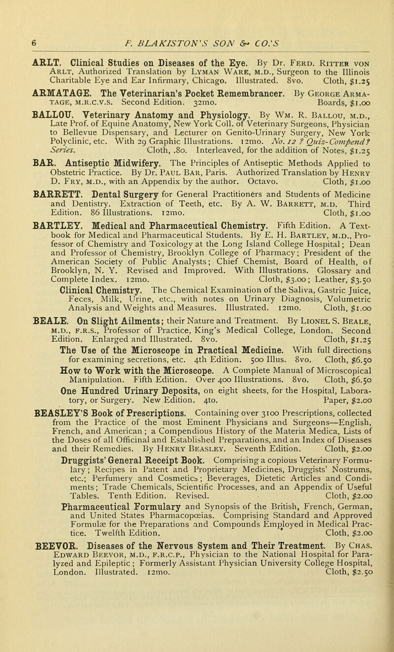 ARLT. Clinical Studies on Diseases of the Eye. By Dr. Ferd. Ritter von Arlt, Authorized Translation by Lyman Ware, m.d., Surgeon to the Illinois Charitable Eye and Ear Infirmary, Chicago. Illustrated. 8vo. Cloth, $1.25 ARMATAGE. The Veterinarian's Pocket Remembrancer. By George Arma- TAGE, M.R.c.v.s. Second Edition. 32mo. Boards, $1.00 BALLOU. Veterinary Anatomy and Physiology. By Wm. R. Ballou, m.d., Late Prof, of Equine Anatomy, New York Coll. of Veterinary Surgeons, Physician to Bellevue Dispensary, and Lecturer on Genito-Urinary Surgery, New York Polyclinic, etc. With 29 Graphic Illustrations. i2mo. No. 12 ? Quiz-Compe7id? Series. Cloth, .80. Interleaved, for the addition of Notes, $1.25 BAR. Antiseptic Midwifery. The Principles of Antiseptic Methods Applied to Obstetric Practice. By Dr. Paul Bar, Paris. Authorized Translation by Henry D. Fry, m.d., with an Appendix by the author. Octavo. Cloth, ^i.oo BARRETT. Dental Surgery for General Practitioners and Students of Medicine and Dentistry. Extraction of Teeth, etc. By A. W. Barrett, m.d. Third Edition. 86 Illustrations. i2mo. Cloth, $1.00 BARTLEY. Medical and Pharmaceutical Chemistry. Fifth Edition. A Text- . book for Medical and Pharmaceutical Students. By E. H. Bartley, m.d., Pro- fessor of Chemistry and Toxicology at the Long Island College Hospital; Dean and Professor of Chemistry, Brooklyn College of Pharmacy; President of the American Society of Public Analysts; Chief Chemist, Board of Health, of Brooklyn, N. Y. Revised and Improved. With Illustrations. Glossary and Complete Index. i2mo. Cloth, $3.00; Leather, $3.50 Clinical Chemistry. The Chemical Examination of the Saliva, Gastric Juice, Feces, Milk, Urine, etc., with notes on Urinary Diagnosis, Volumetric Analysis and Weights and Measures. Illustrated. i2mo. Cloth, ^i.oo BEALE. On Slight Ailments; their Nature and Treatment. By Lionel S. Beale, m.d., F.R.S., Professor of Practice, King's Medical College, London. Second Edition. Enlarged and Illustrated. 8vo. Cloth, $1.25 The XJse of the Microscope in Practical Medicine. With full directions for examining secretions, etc. 4th Edition. 500 Illus. 8vo. Cloth, $6.50 How to Work with the Microscope. A Complete Manual of Microscopical Manipulation. Fifth Edition. Over 400 Illustrations. 8vo. Cloth, $6.50 One Hundred Urinary Deposits, on eight sheets, for the Hospital, Labora- tory, or Surgery. New Edition. 4to. Paper, ^2.00 BEASLEY'S Book of Prescriptions. Containing over 3100 Prescriptions, collected from the Practice of the most Eminent Physicians and Surgeons—English, French, and American; a Compendious History of the Materia Medica, Lists of the Doses of all Officinal and Established Preparations, and an Index of Diseases and their Remedies. By Henry Beasley. Seventh Edition. Cloth, $2.00 Druggists' General Receipt Book. Comprising a copious Veterinary Formu- lary ; Recipes in Patent and Proprietary Medicines, Druggists' Nostrums, etc.; Perfumery and Cosmeticb ; Beverages, Dietetic Articles and Condi- ments ; Trade Chemicals, Scientific Processes, and an Appendix of Useful Tables. Tenth Edition. Revised. Cloth, $2.00 Pharmaceutical Formulary and Synopsis of the British, Fi'ench, German, and United States Pharmacopoeias. Comprising Standard and Approved Formulae for the Preparations and Compounds Employed in Medical Prac- tice. Twelfth Edition. ' Cloth, $2.00 BEEVOR. Diseases of the Nervous System and Their Treatment. By Chas. Edward Beevor, m.d., f.r.c.p., Physician to the National Hospital for Para- lyzed and Epileptic ; Formerly Assistant Physician University College Hospital, London. Illustrated. i2mo. Cloth, JS2.50