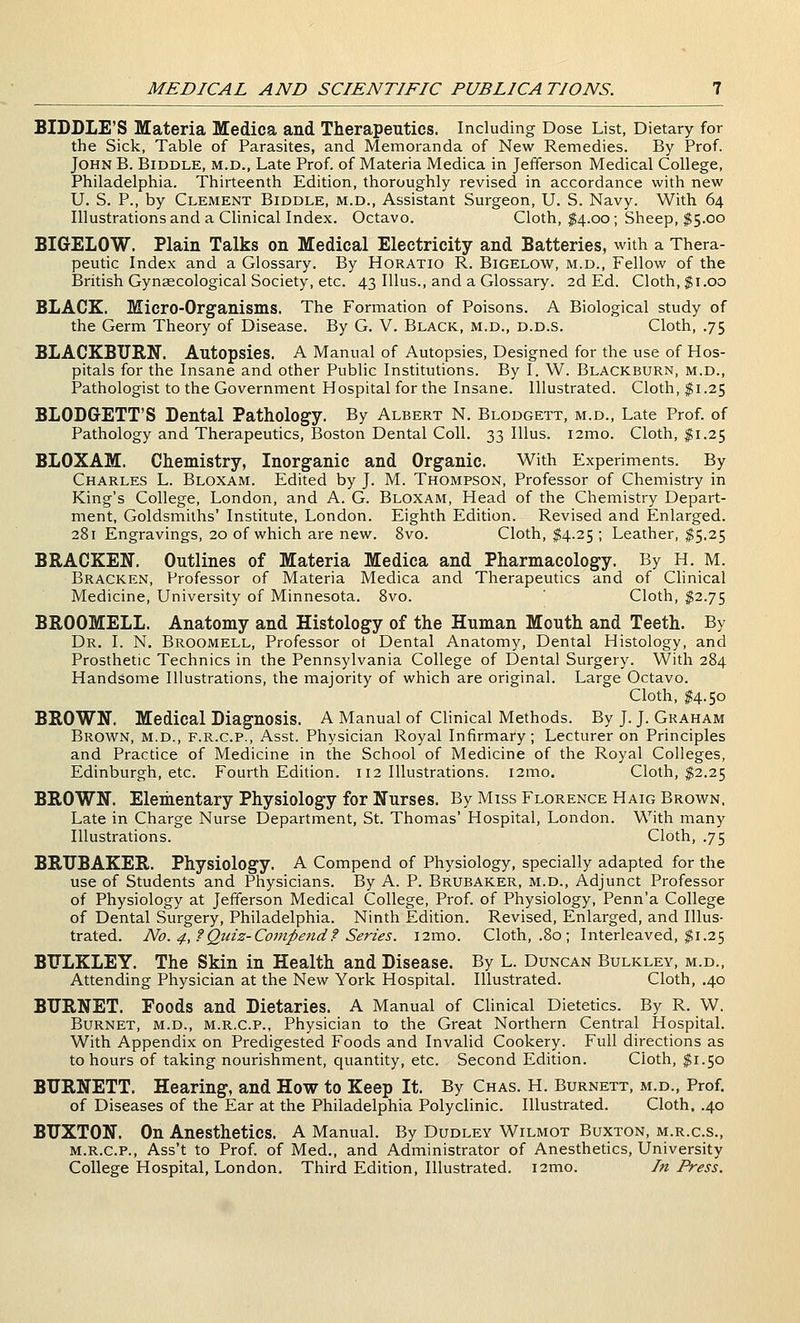 BIDDLE'S Materia Medica and Therapeutics. Including Dose List, Dietary for the Sick, Table of Parasites, and Memoranda of New Remedies. By Prof. John B. Biddle, m.d.. Late Prof, of Materia Medica in Jefferson Medical College, Philadelphia. Thirteenth Edition, thoroughly revised in accordance with new U. S. P., by Clement Biddle, m.d., Assistant Surgeon, U. S. Navy. With 64 Illustrations and a Clinical Index. Octavo. Cloth, $4.00; Sheep, $5.00 BIGELOW. Plain Talks on Medical Electricity and Batteries, with a Thera- peutic Index and a Glossary. By Horatio R. Bigelow, m.d., Fellow of the British Gynaecological Society, etc. 43 lUus., and a Glossary. 2d Ed. Cloth, $1.00 BLACK. Micro-Organisms. The Formation of Poisons. A Biological study of the Germ Theory of Disease. By G, V. Black, m.d., d.d.s. Cloth, .75 BLACKBURN. Autopsies. A Manual of Autopsies, Designed for the use of Hos- pitals for the Insane and other Public Institutions. By I. W. Blackburn, m.d., Pathologist to the Government Hospital for the Insane. Illustrated. Cloth, $1.25 BLODGETT'S Dental Pathology. By Albert N. Blodgett, m.d.. Late Prof, of Pathology and Therapeutics, Boston Dental Coll. 33 lUus. i2mo. Cloth, $1.25 BLOXAM. Chemistry, Inorganic and Organic. With Experiments. By Charles L. Bloxam. Edited by J. M. Thompson, Professor of Chemistry in King's College, London, and A. G. Bloxam, Head of the Chemistry Depart- ment, Goldsmiths' Institute, London. Eighth Edition. Revised and Enlarged. 281 Engravings, 20 of which are new. 8vo. Cloth, $4.25 ; Leather, ^5.25 BRACKEN. Outlines of Materia Medica and Pharmacology. By H. M. Bracken, Professor of Materia Medica and Therapeutics and of Clinical Medicine, University of Minnesota. Svo. ' Cloth, $2.75 BROOMELL. Anatomy and Histology of the Human Mouth and Teeth. By Dr. I. N. Broomell, Professor ot Dental Anatomy, Dental Histology, and Prosthetic Technics in the Pennsylvania College of Dental Surgery. With 284 Handsome Illustrations, the majority of which are original. Large Octavo. Cloth, ^4.50 BROWN. Medical Diagnosis. A Manual of Clinical Methods. By J. J. Graham Brown, m.d., f.r.c.p., Asst. Physician Royal Infirmary; Lecturer on Principles and Practice of Medicine in the School of Medicine of the Royal Colleges, Edinburgh, etc. Fourth Edition. 112 Illustrations. i2mo. Cloth, $2.25 BROWN. Elementary Physiology for Nurses. By Miss Florence Haig Brown, Late in Charge Nurse Department, St. Thomas' Hospital, London. With many Illustrations. Cloth, .75 BRUBAKER. Physiology. A Compend of Physiology, specially adapted for the use of Students and Physicians. By A. P. Brubaker, m.d.. Adjunct Professor of Physiology at Jefferson Medical College, Prof, of Physiology, Penn'a College of Dental Surgery, Philadelphia. Ninth Edition. Revised, Enlarged, and Illus- trated. No. 4, f Quiz-Compend f Series. i2mo. Cloth, .80 ; Interleaved, ^1.25 BTJLKLEY. The Skin in Health and Disease. By L. Duncan Bulkley, m.d.. Attending Physician at the New York Hospital. Illustrated. Cloth, .40 BURNET. Foods and Dietaries. A Manual of Clinical Dietetics. By R. W. Burnet, m.d., m.r.c.p., Physician to the Great Northern Central Hospital. With Appendix on Predigested Foods and Invalid Cookery. Full directions as to hours of taking nourishment, quantity, etc. Second Edition. Cloth, ^1.50 BURNETT. Hearing, and How to Keep It. By Chas. H. Burnett, m.d., Prof, of Diseases of the Ear at the Philadelphia Polyclinic. Illustrated. Cloth. .40 BUXTON. On Anesthetics. A Manual. By Dudley Wilmot Buxton, m.r.c.s., M.R.C.P., Ass't to Prof, of Med., and Administrator of Anesthetics, University College Hospital, London. Third Edition, Illustrated. i2mo. In Press.