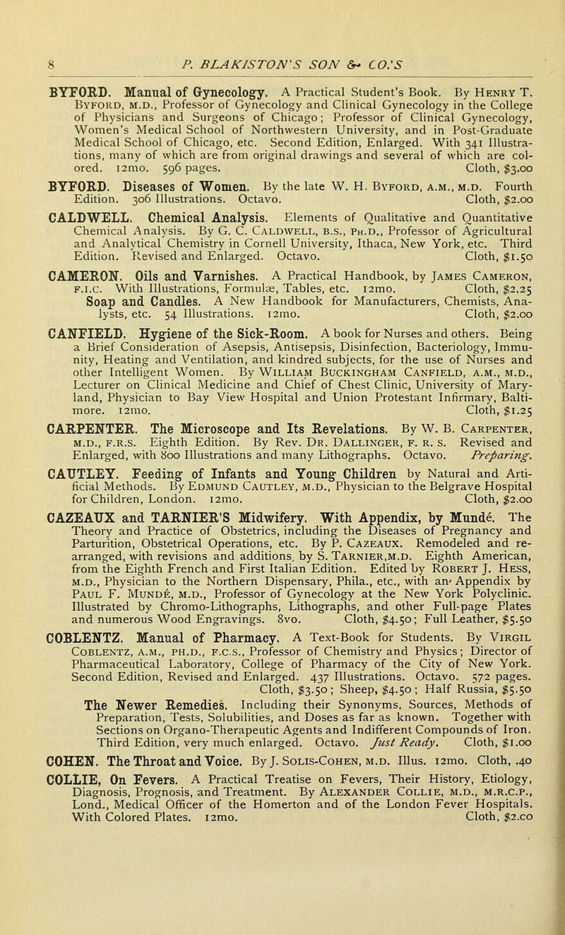 BYFORD. Manual of Gynecology. A Practical Student's Book. By Henry T. Byford, M.D., Professor of Gynecology and Clinical Gynecology in the College of Physicians and Surgeons of Chicago; Professor of Clinical Gynecology, Women's Medical School of Northwestern University, and in Post-Graduate Medical School of Chicago, etc. Second Edition, Enlarged. With 341 Illustra- tions, many of which are from original drawings and several of which are col- ored. i2mo. 596 pages. Cloth, $3.00 BYFORD. Diseases of Women. By the late W. H. Byford, a.m., m.d. Fourth Edition. 306 Illustrations. Octavo. Cloth, $2.00 CALDWELL. Chemical Analysis. Elements of Qualitative and Quantitative Chemical ^'^nalysis. By G. C. Caldwell, b.s., Ph.D., Professor of Agricultural and Analytical Chemistry in Cornell University, Ithaca, New York, etc. Third Edition. Revised and Enlarged. Octavo. Cloth, $1.50 CAMERON. Oils and Varnishes. A Practical Handbook, by James Cameron, F.i.c. With Illustrations, Formulae, Tables, etc. i2mo. Cloth, $2.25 Soap and Candles. A New Handbook for Manufacturers, Chemists, Ana- lysts, etc. 54 Illustrations. i2mo. Cloth, $2.00 C ANEIELD. Hygiene of the Sick-Room. A book for Nurses and others. Being a Brief Consideration of Asepsis, Antisepsis, Disinfection, Bacteriology, Immu- nity, Heating and Ventilation, and kindred subjects, for the use of Nurses and other Intelhgent Women. By Williaim Buckingham Canfield, a.m., m.d.. Lecturer on Clinical Medicine and Chief of Chest Clinic, University of Mary- land, Physician to Bay View Hospital and Union Protestant Infirmary, Balti- more. i2mo. Cloth, ^1.25 CARPENTER. The Microscope and Its Revelations. By W. B. Carpenter, m.d., f.r.s. Eighth Edition. By Rev. Dr. Dallinger, f. r, s. Revised and Enlarged, with 800 Illustrations and many Lithographs. Octavo. Preparing. CAUTLEY. Feeding of Infants and Young Children by Natural and Arti- ficial Methods. By Edmund Cautley, m.d.. Physician to the Belgrave Hospital for Children, London. i2mo. Cloth, ;g2.00 CAZEAUX and TARNIER'S Midwifery. With Appendix, by Munde. The Theory and Practice of Obstetrics, including the Diseases of Pregnancy and Parturition, Obstetrical Operations, etc. By P. Cazeaux. Remodeled and re- arranged, with revisions and additions, by S. Tarnier.m.d. Eighth American, from the Eighth French and First Italian Edition. Edited by Robert J. Hess, M.D., Physician to the Northern Dispensary, Phila., etc., with an' Appendix by Paul F. Munde, m.d., Professor of Gynecology at the New York Polyclinic. Illustrated by Chromo-Lithographs, Lithographs, and other Full-page Plates and numerous Wood Engravings. 8vo. Cloth, $4.50; Full Leather, $5.50 COBLENTZ. Manual of Pharmacy. A Text-Book for Students. By Virgil Coblentz, a.m., PH.D., F.C.S., Professor of Chemistry and Physics; Director of Pharmaceutical Laboratory, College of Pharmacy of the City of New York. Second Edition, Revised and Enlarged. 437 Illustrations. Octavo. 572 pages. Cloth, $3.50; Sheep, I4.50; Half Russia, $5.50 The Newer Remedies. Including their Synonyms, Sources, Methods of Preparation, Tests, Solubilities, and Doses as far as known. Together with Sections on Organo-Therapeutic Agents and Indifferent Compounds of Iron. Third Edition, very much enlarged. Octavo. Just Ready, Cloth, $1.00 COHEN. The Throat and Voice. By J. Solis-Cohen, m.d. IUus. i2mo. Cloth, .40 COLLIE, On Fevers. A Practical Treatise on Fevers, Their History, Etiology, Diagnosis, Prognosis, and Treatment. By Alexander Collie, m.d., m.r.c.p., Lond., Medical Officer of the Homerton and of the London Fever Hospitals. With Colored Plates. i2mo. Cloth, ;iS2.co