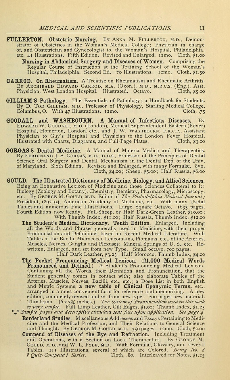 FULLERTON. Obstetric Nursing. By Anna M. Fullerton, m.d., Demon- strator of Obstetrics in the Woman's Medical College; Physician in charge of, and Obstetrician and Gynecologist to, the Woman's Hospital, Philadelphia, etc. 41 Illustrations. Fifth Edition. Revised and Enlarged. i2mo. Cloth, $1.00 Nursing in Abdominal Surgery and Diseases of Women. Comprising the Regular Course of Instruction at the Training School of the Woman's Hospital, Philadelphia. Second Ed. 70 Illustrations. i2mo. Cloth. $1.50 G-A.B.S.OD. On Rheumatism. A Treatise on Rheumatism and Rheumatic Arthritis. By Archibald Edward Garrod, m.a. (Oxon.), m.d., m.r.c.s. (Eng.), Asst. Physician, West London Hospital. Illustrated. Octavo. Cloth, $5.00 G-ILLIAM'S Pathology. The Essentials of Pathology; a Handbook for Students. By D. Tod Gilliam, m.d.. Professor of Physiology, Starling Medical College, Columbus, O. With 47 Illustrations. i2mo. Cloth, .75 GOODALL and WASHBOURN. A Manual of Infectious Diseases. By Edward W. Goodall, m.d. (London), Medical Superintendent Eastern (Fever) Hospital, Homerton, London, etc., and J. W. Washbourn, f.r.c.p.. Assistant Physician to Guy's Hospital and Physician to the London Fever Hospital. Illustrated with Charts, Diagrams, and Full-Page Plates. Cloth, ^3.00 GORGAS'S Dental Medicine. A Manual of Materia Medica and Therapeutics. By Ferdinand J. S. Gorgas, m.d., d.d.s.. Professor of the Principles of Dental Science, Oral Surgery and Dental Mechanism in the Dental Dep. of the Univ. of Maryland. Sixth Edition. Revised and Enlarged, with many Formulas. 8vo. Cloth, $4.00; Sheep, $5.00; Half Russia, $6.00 GOTJLD. The Illustrated Dictionary of Medicine, Biology, and AUied Sciences. Being an Exhaustive Lexicon of Medicine and those Sciences Collateral to it: Biology (Zoology and Botany), Chemistry, Dentistry, Pharmacology, Microscopy, etc. By George M. Gould, m.d.. Editor of The Philadelphia Medical Journal ; Presidient, 1893-94, American Academy of Medicine, etc. With many Useful Tables and numerous Fine Illustrations. Large, Square Octavo. 1633 pages. Fourth Edition now Ready. Full Sheep, or Half Dark-Green Leather, $10.00; With Thumb Index, $11.00; Half Russia, Thumb Index, $12.00 The Student's Medical Dictionary. Tenth Edition. Enlarged. Including all the Words and Phrases generally used in Medicine, with their proper Pronunciation and Definitions, based on Recent Medical Literature. With Tables of the Bacilli, Micrococci, Leucomains, Ptomains, etc., of the Arteries, Muscles, Nerves, Gangha and Plexuses; Mineral Springs of U. S., etc. Re- written, Enlarged, and set from new Type. Small octavo, 700 pages. Half Dark Leather, $3.25; Half Morocco, Thumb Index, $4.00 The Pocket Pronouncing Medical Lexicon. (21,000 Medical Words Pronounced and Defined.) A Student's Pronouncing Medical Lexicon. Containing all the Words, their Definition and Pronunciation, that the Student generally comes in contact with; also elaborate Tables of the Arteries, Muscles, Nerves, Bacilli, etc., etc.; a Dose List in both English and Metric Systems, a new table of Clinical Eponymic Terms, etc., arranged in a most convenient form for reference and memorizing. A new edition, completely revised and set from new type. 200 pages new material. Thin 64mo. (6 x 3^ inches.) The System of Pronunciation used in this book is very simple. Full Limp Leather, Gilt Edges, $1.00; Thumb Index, $1.25 *^* Sample pages and descriptive circulars sent free upon application. See page 4 Borderland Studies. Miscellaneous Addresses and Essays Pertaining to Medi- cine and the Medical Profession, and Their Relations to General Science and Thought. By George M. Gould, m.d. 350 pages. i2mo. Cloth, $2.00 Compend of Diseases of the Eye and Refraction. Including Treatment and Operations, with a Section on Local Therapeutics. By George M. Gould, m.d., and W. L. Pyle, m.d. With Formulae, Glossary, and several Tables, iii Illustrations, several of which are Colored. Being No. 8 f Quiz-Compend f Series. Cloth, .80. Interleaved for Notes, $1.25