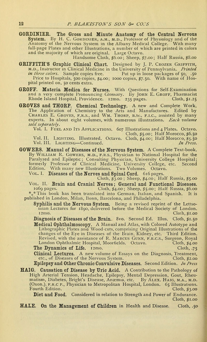 GORDINIER. The Gross and Minute Anatomy of the Central Nervous System. By H. C. Gordimer, a.m., m.d., Prolessor of Physiolo^jy and of the Anatomy of the Nervous System in the Albany Medical College. With many full-page Plates and other Illustrations, a number of which are printed in colors and the majority of which are original. Large Octavo. Handsome Cloth, $6.00; Sheep, $7.00; Half Russia, $8.00 GRIFFITH'S Graphic Clinical Chart. Designed by J. P. Crozer Griffith, M.D., Instructor in Clinical Medicine in the University of Pennsylvania. Printed in three colors. Sample copies free. Put up in loose packages of 50, .50 Price to Hospitals, 500 copies, $4.00; 1000 copies, I7.50. With name of Hos- pital printed on, 50 cents extra. GEOFF. Materia Medica for Nurses. With Questions for Self-Examination and a very complete Pronouncing Glossary, liy John E. Groff, Pharmacist Rhode Island Hospital, Providence. i2mo. 235 pages. Cloth, jfi.25 GROVES and THORP. Chemical Technology. A new and Complete Work. The Application of Chemistry to the Arts and Manufactures. Edited by Charles E. Groves, f.r.s., and Wm. Thorp, b.sc, f.i.c, assisted by many experts. In about eight volumes, with numerous illustrations. Each volume sold separately. Vol. I. Fuel AND Its Applications. 607 Illustrations and 4 Plates. Octavo. Cloth, $5.00; Half Morocco, $6.50 Vol.11. Lighting. Illustrated. Octavo. Cloth, f4.00; Half Morocco, $5.50 Vol. III. Lighting—Continued. In Press. GOWERS. Manual of Diseases of the Nervous System. A Complete Text-book. By William R. Gowers, m.d., f.r.s.. Physician to National Hospital for the Paralyzed and Epileptic; Consulting Physician, University College Hospital; formeily Professor of Clinical Medicine, University College, etc. Second Edition. With many new Illustrations. Two Volumes. Octavo. Vol. I. Diseases of the Nerves and Spinal Cord. 616 pages. Cloth, $3.00 ; Sheep, $4.00; Half Russia, $5.00 Vol. II. Brain and Cranial Nerves; General and Functional Diseases. 1069 pages. Cloth, M-oo ; Sheep, $5.00; Half Russia, $6.00 \*This book has been translated into German, Italian, and Spanish. It is published in London, Milan, Bonn, Barcelona, and Philadelphia. Syphilis and the Nervous System. Being a revised reprint of the Lettso- niian Lectures for 1890, delivered before the Medical Society of London. i2mo. Cloih, $1.00 Diagnosis of Diseases of the Brain. 8vo. Second Ed. Illus. Cloth, $1.50 Medical Ophthalmoscopy. A Manual and Atlas, with Colored Autotype and Lithographic Plates and Wood-cuts, comprising Original Illustrations of the changes of the Eye in Diseases of the Brain, Kidney, etc. Third Edition. Revised, with the assistance of R. Marcus Gunn, f.r.c.s.. Surgeon, Royal London Ophthalmic Hospital, Moorfields. Octavo. Cloth, $4.00 The Dynamics of Life. i2mo. Cloth, .75 Clinical Lectures. A new volume of Essays on the Diagnosis, Treatment, etc., of Diseases of the Nervous System. ' Cloth, $2.00 Epilepsy and Other Chronic Convulsive Diseases. Second Edition. In Press HAIG. Causation of Disease by Uric Acid. A Contribution to the Pathology of High Arterial Tension, Headache, Epilepsy, Mental Depression, Gout, Rheu- matism, Diabetes, Bright's Disease, Aneemia, etc. By Alex. Haig, m.a., m.d. (Oxon.), F.R.c P., Physician to Metropolitan Hospital, London. 65 Illustrations. Fourth Edition. Cloth, $3.00 Diet and Food. Considered in relation to Strength and Power of Endurance. Cloth, $1.00 HALE. On the Management of Children in Health and Disease. Cloth, .50 I