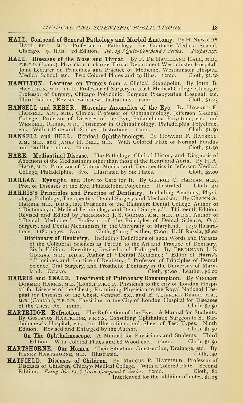 HALL. Compend of General Pathology and Morbid Anatomy. By H. Newbery Hall, ph.g., m.d., Professor of Pathology, Post-Graduate Medical School, Chicago. 91 lUus. 2d Edition. A^o. /j ?Quiz-Compend f Series. Preparing. HALL. Diseases of the Nose and Throat. By F. De Havilland Hall, m.d., F.R.C.P. (Lond.), Physician in charge Throat Department Westminster Hospital; Joint Lecturer on Principles and Practice of Medicine, Westminster Hospital Medical School, etc. Two Colored Plates and 59 Illus. i2mo. Cloth, $2.50 HAMILTON. Lectures on Tumors from a Clinical Standpoint. By John B. Hamilton, m.d., ll.d., Professor of Surgery in Rush Medical College, Chicago; Professor of Surgery, Chicago Polyclinic; Surgeon Presbyterian Hospital, etc. Third Edition, Revised with new Illustrations. ]2mo. Cloth, $1.25 HANSELL and REBER. Muscular Anomalies of the Eye. By Howard F. Hansell, a.m., m.d.. Clinical Piofessor of Ophthalmology, Jefferson Medical College; Professor of Diseases of the Eye, Philadelphia Polyclinic, etc., and Wendell Reber, m.d.. Instructor in Ophthalmology, Philadelphia Polychnic, etc. With I Plate and 28 other Illustrations. i2mo. Cloth, $1.50 HANSELL and BELL. Clinical Ophthalmology. By Howard F. Hansell, A.M., M.D., and James H. Bell, m.d. With Colored Plate of Normal Fundus and 120 Illustrations. i2mo. Cloth, $1.50 HAB,E. Mediastinal Disease. The Pathology, Clinical History and Diagnosis of Affections of the Mediastinum other than those of the Heart and Aorta. By H. A. Hare, m.d., Professor of Materia Medica and Therapeutics in Jefferson Medical College, Philadelphia. 8vo. Illustrated by Six Plates. Cloth, $2.00 HARLAN. Eyesight, and How to Care for It. By George C. Harlan, m.d.. Prof, of Diseases of the Eye, Philadelphia Polyclinic. Illustrated. Cloth, .40 HARRIS'S Principles and Practice of Dentistry. Including Anatomy, Physi- ology, Pathology, Therapeutics, Dental Surgery and Mechanism. By Chapin A. Harris, m.d., d.d.s., late President of the Baltimore Dental College, Author of  Dictionary of Medical Terminology and Dental Surgery. Thirteenth Edition. Revised and Edited by Ferdinand J. S. Gorgas, a.m., m.d., d.d.s.. Author of Dental Medicine; Professor of the Principles of Dental Science, Oral Surgery, and Dental Mechanism in the University of Maryland. 1250 Illustra- tions. II80 pages. 8vo. Cloth, $6.00; Leather, $7.00; Half Russia, $8.00 Dictionary of Dentistry. Including Definitions of such Words and Phrases of the Collateral Sciences as Pertain to the Art and Practice of Dentistry. Sixth Edition. Rewritten, Revised and Enlarged. By Ferdinand J. S. Gorgas, m.d., d.d.s., Author of Dental Medicine; Editor of Harris's  Principles and Practice of Dentistry; Professor of Principles of Dental Science, Oral Surgery, and Prosthetic Dentistry in the University of Mary- land. Octavo. Cloth, $5.00 ; Leather, $6.00 HARRIS and BEALE. Treatment of Pulmonary Consumption. By Vincent Dormer Harris, m.d. (Lond.), f.r.c.p.. Physician to the city of London Hospi- tal for Diseases of the Chest; Examining Physician to the Royal National Hos- pital for Diseases of the Chest, Ventnor, etc., and E. Clifford Beale, m.a., M.B. (Cantab.), f.r.c.p.. Physician to the City of London Hospital for Diseases of the Chest, etc. i2mo. Cloth, $2.50 HARTRIDGE. Refraction. The Refraction of the Eye. A Manual for Students. By GusTAVUS Hartridge, f.r.c.s., Consulting Ophthalmic Surgeon to St. Bar- tholomew's Hospital, etc. 104 Illustrations and Sheet of Test Types. Ninth Edition. Revised and Enlarged by the Author. Cloth, ^1.50 On The Ophthalmoscope. A Manual for Physicians and Students. Third Edition. With Colored Plates and 68 Wood-cuts. i2mo. Cloth, $1.50 HARTSHORNE. Our Homes. Their Situation, Construction, Drainage, etc. By Henry Hartshorne, m.d. Illustrated. Cloth, .40 HATFIELD. Diseases of Children. By Marcus P. Hatfield, Professor of Diseases of Children, Chicago Medical College. With a Colored Plate. Second Edition. Being No. 14, f Qtdz-Compend? Series. i2mo. Cloth, .80 Interleaved for the addition of notes, $1.25