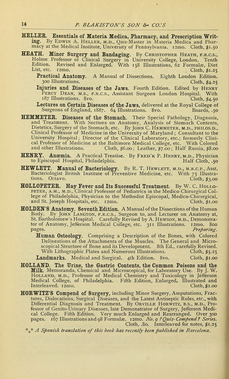 HELLER. Essentials of Materia Medica, Pharmacy, and Prescription Writ- ing-. By Edwin A. Heller, m.d., Quiz-Master in Materia Medica and Pliar- macy at the Medical Institute, University of Pennsylvania. i2mo. Cloth, $1.50 HEATH. Minor Surgery and Bandaging. By Christopher Heath, f.r.c.s., Holme Professor of Clinical Surgery in University College, London. Tenth Edition. Revised and Enlarged. With 158 Illustrations, 62 Formulae, Diet List, etc. i2mo. Cloth, $1.25 Practical Anatomy. A Manual of Dissections. Eighth London Edition. 300 Illustrations. Cloth, $4.25 Injuries and Diseases of the Jaws. Fourth Edition. Edited by Henry Percy Dean, m.s., f.r.c.s.. Assistant Surgeon London Hospital. With 187 Illustrations. 8vo. Cloth, $4.50 Lectures on Certain Diseases of the Jaws, delivered at the Royal College of Surgeons of England, 1887. 64 Illustrations. 8vo. Boards, .50 HEMMETER. Diseases of the Stomach. Their Special Pathology, Diagnosis, and Treatment. With Sections on Anatomy, Analysis of Stomach Contents, Dietetics, Surgery of the Stomach, etc. By John C. Hemmeter, m.d., philos.d.. Clinical Professor of Medicine in the University of Maryland ; Consultant to the University Hospital; Director of the Clinical Laboratory, etc.; formerly Clini- cal Professor of Medicine at the Baltimore Medical College, etc. With Colored and other Illustrations. Cloth, $6.00 ; Leather, $7,00; Half Russia, $8.00 HENRY. Anaemia. A Practical Treatise. By Fred'k P. Henry, m.d.. Physician to Episcopal Hospital, Philadelphia. Half Cloth, .50 HEWLETT. Manual of Bacteriology. By R. T. Hewlett, m.d., m.r.c.p., Asst. Bacteriologist British Institute of Preventive Medicine, etc. With 75 Illustra- tions. Octavo. Cloth, $3.00 HOLLOPETER. Hay Fever and Its Successful Treatment. By W. C. Hollo- peter, A.M., M.D., Clinical Professor of Pediatrics in the Medico-Chirurgical Col- lege of Philadelphia, Physician to the Methodist Episcopal, Medico-Chirurgical, and St. Joseph Hospitals, etc. i2mo. Cloth, ^i.oo HOLDER'S Anatomy. Seventh Edition. A Manual ofthe Dissections of the Human Body. By John Langton, f.r.c.s.. Surgeon to, and Lecturer on Anatomy at, St. Bartholomew's Hospital. Carefully Revised by A. Hewson, m.d.. Demonstra- tor of Anatomy, Jefferson Medical College, etc. 311 Illustrations. i2mo. 800 pages. Preparing. Human Osteology. Comprising a Description of the Bones, with Colored Delineations of the Attachments of the Muscles. The General and Micro- scopical Structure of Bone and its Development. 8th Ed., carefully Revised. With Lithographic Plates and Numerous Illustrations. Cloth, $5.25 Landmarks. Medical and Surgical. 4th Edition. 8vo. Cloth, $1.00 HOLLAND. The Urine, the Gastric Contents, the Common Poisons and the Milk. Memoranda, Chemical and Microscopical, for Laboratory Use. By J. W. Holland, m.d.. Professor of Medical Chemistry and Toxicology in Jefferson Medical College, of Philadelphia. Fifth Edition, Enlarged. Illustrated and Interleaved. i2mo. Cloth,$1.00 HORWITZ'S Compend of Surgery, including Minor Surgery, Amputations, Frac- tures, Dislocations, Surgical Diseases, and the Latest Antiseptic Rules, etc., with Differential Diagnosis and Treatment. By Orville Horwitz, b.s., m.d.. Pro- fessor of Genito-Urinary Diseases, late Demonstrator of Surgery, Jefferson Medi- cal College. Fifth Edition. Very much Enlarged and Rearranged. Over 3CK) pages. 167 Illustrations and 98 Formulae. i2mo. No. g ?Quiz-Compend f Series. Cloth, .80. Interleaved for notes, $1.25 *4{.* A Spanish translation of this book has recently been published in Barcelona.