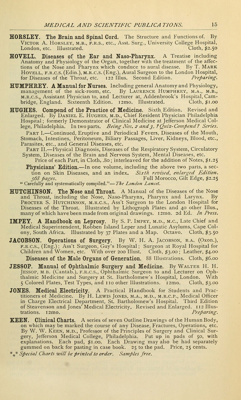 HORSLEY. The Brain and Spinal Cord. The Structure and Functions of. By Victor A. Horsley, m.b., f.r.s., etc., Asst. Surg., University College Hospital, London, etc. Illustrated. Cloth, $2.50 HOVELL. Diseases of the Ear and Naso-Pharynx. A Treatise including Anatomy and Physiology of the Organ, together with the treatment of the affec- tions of the Nose and Pharynx which conduce to aural disease. By T. Mark HovELL, F.R.c.s. (Edin.), M.R.c.s. (Eng.), Aural Surgeon to the London Hospital, for Diseases of the Throat, etc. 122 Illus. Second Edition. Preparing. HUMPHREY. A Manual for Nurses. Including general Anatomy and Physiology, management of the sick-room, etc. By Laurence Humphrey, m.a., m.b., M.R.c.s., Assistant Physician to, and Lecturer at, Addenbrook's Hospital, Cam- bridge, England. Sixteenth Edition. i2mo. Illustrated. Cloth, $1.00 HUGHES. Compend of the Practice of Medicine. Sixth Edition. Revised and Enlarged. By Daniel E. Hughes, m.d., Chief Resident Physician Philadelphia Hospital; formerly Demonstrator of Clinical Medicine at Jefferson Medical Col- lege, Philadelphia. In two parts. Being Nos. 2 and j, f Quiz-Compend f Series. Part I.—Continued, Eruptive and Periodical Fevers, Diseases of the Mouth, Stomach, Intestines, Peritoneum, Biliary Passages, Liver, Kidneys, Blood, etc.. Parasites, etc., and General Diseases, etc. Part II.—Physical Diagnosis, Diseases of the Respiratory System, Circulatory System, Diseases of the Brain and Nervous System, Mental Diseases, etc. Price of each Part, in Cloth, .80; interleaved for the addition of Notes, $1.25 Physicians' Edition.—In one volume, including the above two parts, a sec- tion on Skin Diseases, and an index. Sixth revised, enlarged Edition. ^68 pages. Full Morocco, Gilt Edge, $2.25  Carefully and systematically compiled.—The London Lancet. HUTCHINSON. The Nose and Throat. A Manual of the Diseases of the Nose and Throat, including the Nose, Naso-Pharynx, Pharynx and Larynx. By Procter S. Hutchinson, m.r.c.s., Ass't Surgeon to the London Hospital for Diseases of the Throat. Illustrated by Lithograph Plates and 40 other Illus., many of which have been made from original drawings. i2mo. 2d Ed. In Press, IMPEY. A Handbook on Leprosy. By S. P. Impey, m.d., m.c. Late Chief and Medical Superintendent, Robben Island Leper and Lunatic Asylums, Cape Col- ony, South Africa. Illustrated by 37 Plates and a Map. Octavo. Cloth, $3.50 JACOBSON. Operations of Surgery. By W. H. A. Jacobson, b.a, (Oxon.), F.R.c.s., (Eng.); Ass't Surgeon, Guy's Hospital; Surgeon at Royal Hospital for Children and Women, etc. With over 200 Illust. Cloth, $3.00 ; Leather, $4.00 Diseases of the Male Organs of Generation. 88 Illustrations. Cloth, |6.oo JESSOP. Manual of Ophthalmic Surgery and Medicine. By Walter H. H. Jessop, m.b. (Cantab.), f.r.c.s.. Ophthalmic Surgeon to and Lecturer on Oph- thalmic Medicine and Surgery at St. Bartholomew's Hospital, London. With 5 Colored Plates, Test Types, and no other Illustrations. i2mo. Cloth, $3.00 JONES. Medical Electricity. A Practical Handbook for Students and Prac- titioners of Medicine. By H. Lewis Jones, m.a., m.d., m.r.c.p.. Medical Officer in Charge Electrical Department, St. Bartholomew's Hospital. Third Edition of Steavenson and Jones' Medical Electricity. Revised and Enlarged. 112 Illus- trations. i2mo. Preparing. KEEN. Clinical Charts. A series of seven Outline Drawings of the Human Body, on which may be marked the course of any Disease, Fractures, Operations, etc. By W. W. Keen, m.d.. Professor of the Principles of Surgery and Clinical Sur- gery, Jefferson Medical College, Philadelphia. Put up in pads of 50, with explanations. Each pad, $1.00. Each Drawing may also be had separately gummed on back for pasting in case book. 25 to the pad. Price, 25 cents. *.)t* Special Charts will be printed to order. Satnples free.