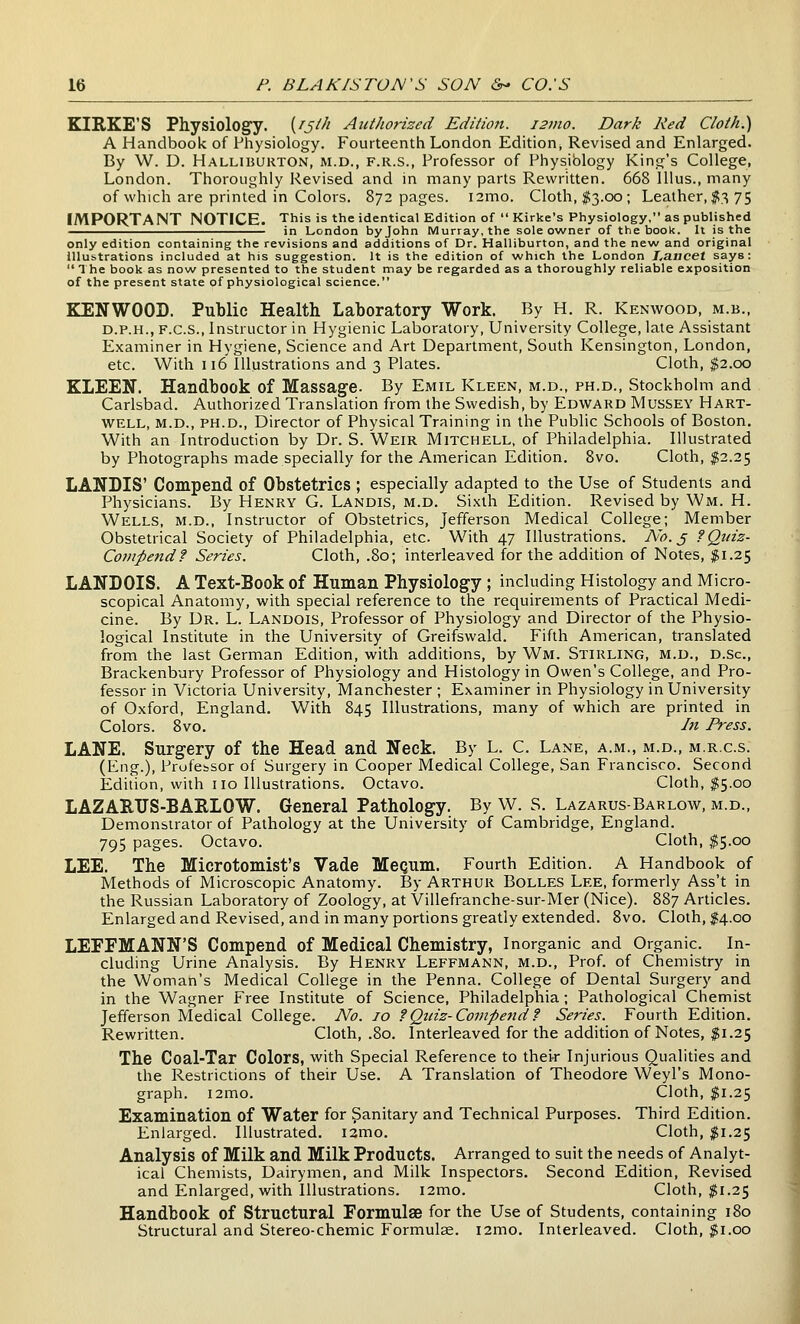 EIRKE'S Physiology. {^S^^i Authorized Edition. 121110. Dark Red Cloth.) A Handbook of Physiology. Fourteenth London Edition, Revised and Enlarged. By W. D. Halliburton, m.d., f.r.s., Professor of Physiblogy King's College, London. Thoroughly Revised and in many parts Rewritten. 668 lUus., many of which are printed in Colors. 872 pages. i2mo. Cloth, $3.00; Leather, ^375 IMPORTANT NOTICE. This is the identical Edition of  Kirke's Physiology, as published in London by John Murray, the sole owner of the book. It is the only edition containing the revisions and additions of Dr. Halliburton, and the new and original Illustrations included at his suggestion. It is the edition of which the London Lancet says: Ihe book as now presented to the student may be regarded as a thoroughly reliable exposition of the present state of physiological science. KENWOOD. Public Health Laboratory Work. By H. R. Kenwood, m.b., D.P.H., F.C.S., Instructor in Hygienic Laboratory, University College, late Assistant Examiner in Hygiene, Science and Art Department, South Kensington, London, etc. With 116' Illustrations and 3 Plates. Cloth, $2.00 ELEEN. Handbook of Massage. By Emil Kleen, m.d., ph.d., Stockholm and Carlsbad. Authorized Translation from the Swedish, by Edward Mussey Hart- well, m.d., PH.D., Director of Physical Training in the Public Schools of Boston. With an Introduction by Dr. S. Weir Mitchell, of Philadelphia. Illustrated by Photographs made specially for the American Edition. Bvo. Cloth, $2.25 LANBIS' Compend of Obstetrics ; especially adapted to the Use of Students and Physicians. By Henry G. Landis, m.d. Sixth Edition. Revised by Wm. H. Wells, m.d., Instructor of Obstetrics, Jefferson Medical College; Member Obstetrical Society of Philadelphia, etc. With 47 Illustrations. Ao. j fQuiz- Compend? Series. Cloth, .80; interleaved for the addition of Notes, f 1.25 LANDOIS. A Text-Book of Human Physiology ; including Histology and Micro- scopical Anatomy, with special reference to the requirements of Practical Medi- cine. By Dr. L. Landois, Professor of Physiology and Director of the Physio- logical Institute in the University of Greifswald. Fifth American, translated from the last German Edition, with additions, by Wm. Stirling, m.d., d.Sc, Brackenbury Professor of Physiology and Histology in Owen's College, and Pro- fessor in Victoria University, Manchester ; Examiner in Physiology in University of Oxford, England. With 845 Illustrations, many of which are printed in Colors. 8vo. In Press. LANE. Surgery of the Head and Neck. By L. C. Lane, a.m., m.d., m.r.c.s. (Eng.), Professor of Surgery in Cooper Medical College, San Francisco. Second Edition, with no Illustrations. Octavo. Cloth, $5.00 LAZARTJS-BARLOW. General Pathology. By W. S. Lazarus-Barlow, m.d.. Demonstrator of Pathology at the University of Cambridge, England. 795 pages. Octavo. Cloth, $5.00 LEE. The Microtomist's Vade Mequm. Fourth Edition. A Handbook of Methods of Microscopic Anatomy. By Arthur Bolles Lee, formerly Ass't in the Russian Laboratory of Zoology, at Villefranche-sur-Mer (Nice). 887 Articles. Enlarged and Revised, and in many portions greatly extended. Bvo. Cloth, ;?4.oo LEFFMANN'S Compend of Medical Chemistry, Inorganic and Organic. In- cluding Urine Analysis. By Henry Leffmann, m.d., Prof, of Chemistry in the Woman's Medical College in the Penna. College of Dental Surgery and in the Wagner Free Institute of Science, Philadelphia; Pathological Chemist Jefferson Medical College. No. 10 ?Qiiiz-Coinpe7id? Series. Fourth Edition. Rewritten. Cloth, .80. Interleaved for the addition of Notes, $\.i^ The Coal-Tar Colors, with Special Reference to thei-r Injurious Qualities and the Restrictions of their Use. A Translation of Theodore Weyl's Mono- graph. i2mo. Cloth, ^1.25 Examination of Water for Sanitary and Technical Purposes. Third Edition. Enlarged. Illustrated. i2mo. Cloth, $1.25 Analysis of Milk and Milk Products. Arranged to suit the needs of Analyt- ical Chemists, Dairymen, and Milk Inspectors. Second Edition, Revised and Enlarged, with Illustrations. l2mo. Cloth, $1.25 Handbook of Structural Formulae for the Use of Students, containing 180 Structural and Stereo-chemic Formulse. i2mo. Interleaved. Cloth, ^i.oo