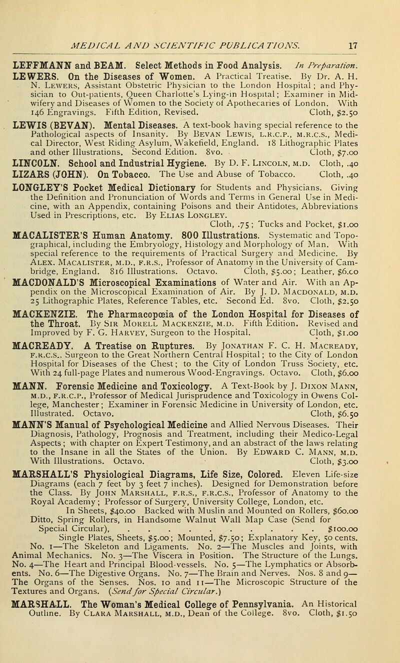 LEFFMANN and BEAM. Select Methods in Food Analysis. In Preparation. LEWERS. On the Diseases of Women. A Practical Treatise. By Dr. A. H. N. Lewers, Assistant Obstetric Physician to the London Hospital ; and Phy- sician to Out-patients, Queen Charlotte's Lying-in Hospital; Examiner in Mid- wifery and Diseases of Women to the Society of Apothecaries of London. With 146 Engravings. Fifth Edition, Revised. Cloth, $2.50 LEWIS (BEVAN). Mental Diseases. A text-book having special reference to the Pathological aspects of Insanity. By Bevan Lewis, l.r.c.p., m.r.c.s.. Medi- cal Director, West Riding Asylum, Wakefield, England. 18 Lithographic Plates and other Illustrations. Second Edition. 8vo. Cloth, $7.00 LINCOLN. School and Industrial Hygiene. By D. F. Lincoln, m.d. Cloth, .40 LIZARS (JOHN). On Tobacco. The Use and Abuse of Tobacco. Cloth, .40 LONGLEY'S Pocket Medical Dictionary for Students and Physicians. Giving the Definition and Pronunciation of Words and Terms in General Use in Medi- cine, with an Appendix, containing Poisons and their Antidotes, Abbreviations Used in Prescriptions, etc. By Elias Longley. Cloth, .75 ; Tucks and Pocket, $1.00 MACALISTER'S Human Anatomy. 800 Illustrations. Systematic and Topo- graphical, including the Embryology, Histology and Morphology of Man. With special reference to the requirements of Practical Surgery and Medicine. By Alex. Macalister, m.d., f.r.s.. Professor of Anatomy in the University of Cam- bridge, England. 816 Illustrations. Octavo. Cloth, ^5.00; Leather, $6.co MACDONALD'S Microscopical Examinations of Water and Air. With an Ap- pendix on the Microscopical Examination of Air. By J. D. Macdonald, m.d. 25 Lithographic Plates, Reference Tables, etc. Second Ed. 8vo. Cloth, $2.50 MACKENZIE. The Pharmacopoeia of the London Hospital for Diseases of the Throat. By Sir Morell Mackenzie, m.d. Fifth Edition. Revised and Improved by F. G. Harvey, Surgeon to the Plospital. Cloth, $1.00 MACREADY. A Treatise on Ruptures. By Jonathan F. C. H. Macready, F.k.c.s.. Surgeon to the Great Northern Central Hospital; to the City of London Hospital for Diseases of the Chest; to the City of London Truss Society, etc. With 24 full-page Plates and numerous Wood-Engravings. Octavo. Cloth, ^6.00 MANN. Forensic Medicine and Toxicology. A Text-Book by J. Dixon Mann, m.d., F.R.C.P., Professor of Medical Jurisprudence and Toxicology in Owens Col- lege, Manchester; Examiner in Forensic Medicine in University of London, etc. Illustrated. Octavo. Cloth, $6.50 MANN'S Manual of Psychological Medicine and Allied Nervous Diseases. Their Diagnosis, Pathology, Prognosis and Treatment, including their Medico-Legal Aspects ; with chapter on Expert Testimony, and an abstract of the laws relating to the Insane in all the States of the Union. By Edward C. Mann, m.d. With Illustrations. Octavo. Cloth, $3.00 MARSHALL'S Physiological Diagrams, Life Size, Colored. Eleven Life-size Diagrams (each 7 feet by 3 feet 7 inches). Designed for Demonstration before the Class. By John Marshall, f.r.s., f.r.c.s., Professor of Anatomy to the Royal Academy ; Professor of Surgery, University College, London, etc. In Sheets, $40.00 Backed with Muslin and Mounted on Rollers, f6o.oo Ditto, Spring Rollers, in Handsome Walnut Wall Map Case (Send for Special Circular), .......... $100.00 Single Plates, Sheets, $5.00; Mounted, $7.50; Explanatory Key, 50 cents. No. I—The Skeleton and Ligaments. No. 2—The Muscles and Joints, with Animal Mechanics. No. 3—The Viscera in Position. The Structure of the Lungs. No. 4—The Heart and Principal Blood-vessels. No. 5—The Lymphatics or Absorb- ents. No. 6—The Digestive Organs. No. 7—The Brain and Nerves. Nos. 8 and 9— The Organs of the Senses. Nos. 10 and 11—The Microscopic Structure of the Textures and Organs. {Settdfor Special Circular.) MARSHALL. The Woman's Medical College of Pennsylvania. An Historical Outline. By Clara Marshall, m.d., Dean of the College. 8vo. Cloth, $1.50