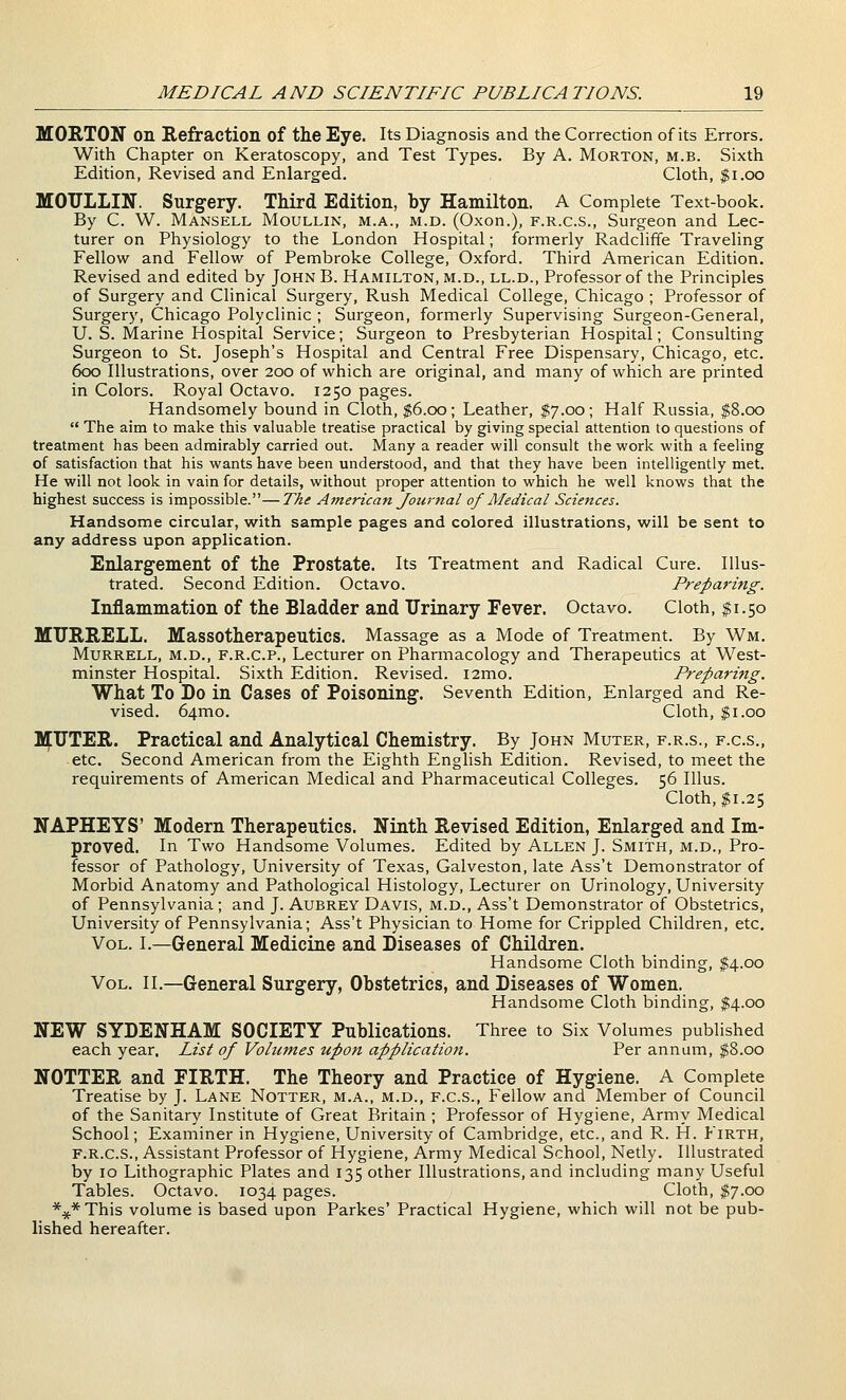 MORTON on Refraction of the Eye. Its Diagnosis and the Correction of its Errors, With Chapter on Keratoscopy, and Test Types. By A. Morton, m.b. Sixth Edition, Revised and Enlarged. Cloth, $i.oo MOULLIN. Surgery. Third Edition, by Hamilton. A Complete Text-book. By C. W. Mansell Moullin, m.a., m.d. (Oxon.), f.r.c.s.. Surgeon and Lec- turer on Physiology to the London Hospital; formerly Radcliffe Traveling Fellow and Fellow of Pembroke College, Oxford. Third American Edition. Revised and edited by John B. Hamilton, m.d., ll.d., Professor of the Principles of Surgery and Clinical Surgery, Rush Medical College, Chicago ; Professor of Surgery, Chicago Polyclinic ; Surgeon, formerly Supervising Surgeon-General, U. S. Marine Hospital Service; Surgeon to Presbyterian Hospital; Consulting Surgeon to St. Joseph's Hospital and Central Free Dispensary, Chicago, etc. 600 Illustrations, over 200 of which are original, and many of which are printed in Colors. Royal Octavo. 1250 pages. Handsomely bound in Cloth, $6.00; Leather, $7.00; Half Russia, $8.00  The aim to make this valuable treatise practical by giving special attention to questions of treatment has been admirably carried out. Many a reader will consult the work with a feeling of satisfaction that his wants have been understood, and that they have been intelligently met. He will not look in vain for details, without proper attention to which he well knows that the highest success is impossible.—The American Journal of Medical Sciences. Handsome circular, w^ith sample pages and colored illustrations, will be sent to any address upon application. Enlargement of the Prostate. Its Treatment and Radical Cure. Illus- trated. Second Edition. Octavo. Preparing. Inflammation of the Bladder and Urinary Fever. Octavo. Cloth, |i.50 MIJRRELL. Massotherapeutics. Massage as a Mode of Treatment. By Wm. MuRRELL, M.D., F.R.C.P., Lecturer on Pharmacology and Therapeutics at West- minster Hospital. Sixth Edition. Revised. i2mo. Preparing. What To Do in Cases of Poisoning. Seventh Edition, Enlarged and Re- vised. 64mo. Cloth, $1.00 MUTER. Practical and Analytical Chemistry. By John Muter, f.r.s., f.c.s., etc. Second American from the Eighth English Edition. Revised, to meet the requirements of American Medical and Pharmaceutical Colleges. 56 Illus. Cloth, $1.25 NAPHEYS' Modern Therapeutics. Ninth Revised Edition, Enlarged and Im- proved. In Two Handsome Volumes. Edited by Allen J. Smith, m.d., Pro- fessor of Pathology, University of Texas, Galveston, late Ass't Demonstrator of Morbid Anatomy and Pathological Histology, Lecturer on Urinology, University of Pennsylvania; and J. Aubrey Davis, m.d., Ass't Demonstrator of Obstetrics, University of Pennsylvania; Ass't Physician to Home for Crippled Children, etc. Vol. I.—General Medicine and Diseases of Children. Handsome Cloth binding, $4.00 Vol. II.—General Surgery, Obstetrics, and Diseases of Women. Handsome Cloth binding, $4.00 NEW SYDENHAM SOCIETY Publications. Three to Six Volumes published each year. List of Volumes upon application. Per annum, $8.00 NOTTER and FIRTH. The Theory and Practice of Hygiene. A Complete Treatise by J. Lane Notter, m.a., m.d., f.c.s.. Fellow and Member of Council of the Sanitary Institute of Great Britain ; Professor of Hygiene, Army Medical School; Examiner in Hygiene, University of Cambridge, etc., and R. H. Firth, F.R.C.S., Assistant Professor of Hygiene, Army Medical School, Netly. Illustrated by 10 Lithographic Plates and 135 other Illustrations, and including many Useful Tables. Octavo. 1034 pages. Cloth, ^7.00 ***This volume is based upon Parkes' Practical Hygiene, which will not be pub- lished hereafter.