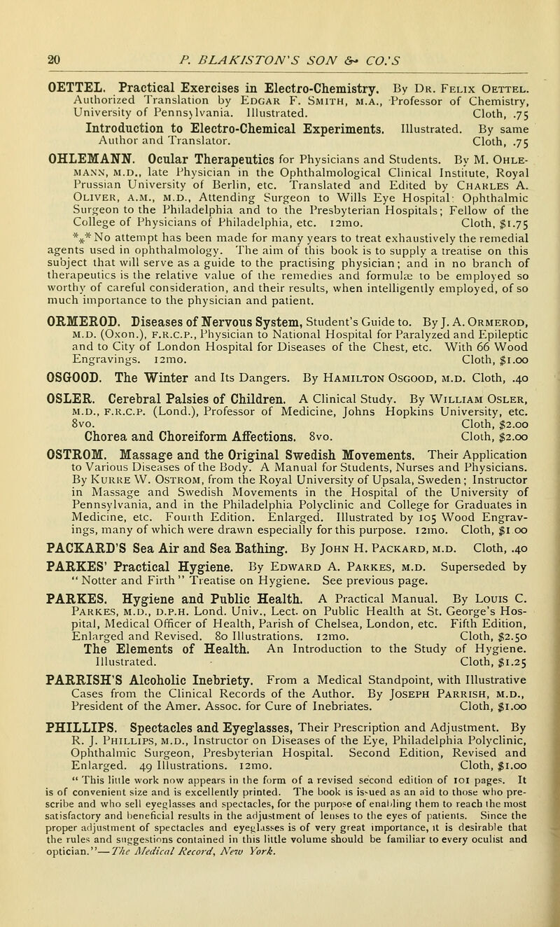 OETTEL. Practical Exercises in Electro-Chemistry. By Dr. Felix Oettel. Authorized Translation by Edgar F. Smith, m.a., Professor of Chemistry, University of Pennsjlvania. Illustrated. Cloth, .75 Introduction to Electro-Chemical Experiments. Illustrated. By same Author and Translator. Cloth, .75 OHLEMANN. Ocular Therapeutics for Physicians and Students. By M. Ohle- MANN, M.D., late Physician in the Ophthalmological Clinical Institute, Royal Prussian University of Berlin, etc. Translated and Edited by Charles A. Oliver, a.m., m.d., Attending Surgeon to Wills Eye Hospital: Ophthalmic Surgeon to the Philadelphia and to the Presbyterian Hospitals; Fellow^ of the College of Physicians of Philadelphia, etc. i2mo. Cloth, $1.75 *4(*No attempt has been made for many years to treat exhaustively the remedial agents used in ophthalmology. The aim of this book is to supply a treatise on this subject that will serve as a guide to the practising physician; and in no branch of therapeutics is the relative value of the remedies and formulae to be employed so worthy of careful consideration, and their results, when intelligently employed, of so much importance to the physician and patient. ORMEEOD. Diseases of Nervous System, Student's Guide to. By J. A. Ormerod, M.D. (Oxon.), F.R.C.P., Physician to National Hospital for Paralyzed and Epileptic and to City of London Hospital for Diseases of the Chest, etc. With 66 Wood Engravings. i2mo. Cloth, $1.00 OSGOOD. The Winter and Its Dangers. By Hamilton Osgood, m.d. Cloth, .40 OSLER. Cerebral Palsies of Children. A Clinical Study. By William Osler, M.D., F.R.C.P. (Lond.), Professor of Medicine, Johns Hopkins University, etc. 8vo. Cloth, $2.00 Chorea and Choreiform Affections. 8vo. Cloth, ^2.00 OSTROM. Massage and the Original Swedish Movements. Their Application to Various Diseases of the Body. A Manual for Students, Nurses and Physicians. By KuRKE W. OsTROM, from the Royal University of Upsala, Sweden; Instructor in Massage and Swedish Movements in the Hospital of the University of Pennsylvania, and in the Philadelphia Polyclinic and College for Graduates in Medicine, etc. Fourth Edition, Enlarged. Illustrated by 105 Wood Engrav- ings, many of which were drawn especially for this purpose. i2mo. Cloth, jgi 00 PACKARD'S Sea Air and Sea Bathing. By John H, Packard, m.d. Cloth, .40 PARKES' Practical Hygiene. By Edw^ard A. Parkes, m.d. Superseded by  Notter and Firth Treatise on Hygiene. See previous page. PARKES. Hygiene and Public Health. A Practical Manual. By Louis C. Parkes, m.d., d.p.h. Lond. Univ., Lect. on Public Health at St. George's Hos- pital, Medical Officer of Health, Parish of Chelsea, London, etc. Fifth Edition, Enlarged and Revised. 80 Illustrations. i2mo. Cloth, $2.50 The Elements of Health. An Introduction to the Study of Hygiene. Illustrated. Cloth, $1.25 PARRISH'S Alcoholic Inebriety. From a Medical Standpoint, with Illustrative Cases from the Clinical Records of the Author. By Joseph Parrish, m.d.. President of the Amer. Assoc, for Cure of Inebriates. Cloth, $1.00 PHILLIPS. Spectacles and Eyeglasses, Their Prescription and Adjustment. By R. J. Phillips, m.d.. Instructor on Diseases of the Eye, Philadelphia Polyclinic, Ophthalmic Surgeon, Presbyterian Hospital. Second Edition, Revised and Enlarged. 49 Illustrations. i2mo. Cloth, ^i.oo  This little work now appears in the form of a revised second edition of loi pages. It is of convenient size and is excellently printed. The book is issued as an aid to those who pre- scribe and who sell eyeglasses and spectacles, for the purpose of enabling them to reach the most satisfactory and beneficial results in the adjustment of lenses to the eyes of patients. Since the proper adjustment of spectacles and eyejiLisses is of very great importance, it is desirable that the rules and siiggestions contained in this little volume should be familiar to every oculist and optician.—The Medical Record, A'ew York.