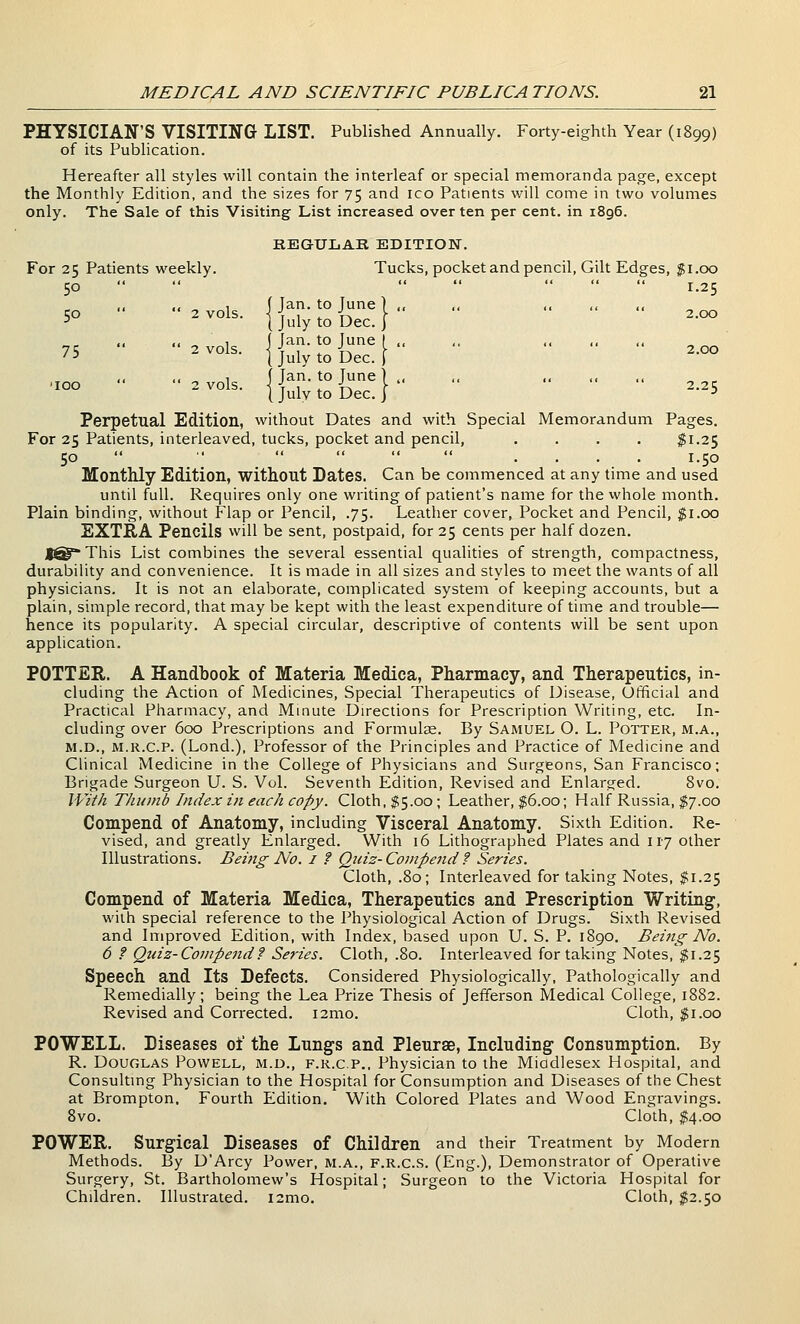 PHYSICIAN'S VISITING LIST. Published Annually. Forty-eighth Year (1899) of its Publication. Hereafter all styles will contain the interleaf or special memoranda page, except the Monthly Edition, and the sizes for 75 and ico Patients will come in two volumes only. The Sale of this Visiting List increased over ten per cent, in 1896. KEGULAK EDITION. For 25 Patients weekly. Tucks, pocket and pencil. Gilt Edges, $1.00 50        1.25 <i .< ^ 1 \ Jan. to June ] ,, „ ,. ., ., 50  ' 2 vols, i I 1 <. >-> r 2.00 •' ( July to Dec. j <■ .< 1 f Jan. to June I ,, <. ,, ,, ,, 75 2 vols. jj^iytoDec.i ^-^ .< ^ 1 1 Jan. to June) ., ,, ,, ,, ,, „ , ^^°^^- I July to Dec.} -^5 Perpetual Edition, without Dates and with Special Memorandum Pages. For 25 Patients, interleaved, tucks, pocket and pencil, .... ^1.25 50  ■'  .. « <- .... 1.50 Monthly Edition, without Bates. Can be commenced at any time and used until full. Requires only one writing of patient's name for the whole month. Plain binding, without Flap or Pencil, .75. Leather cover. Pocket and Pencil, f i.oo EXTRA Pencils will be sent, postpaid, for 25 cents per half dozen. ]^^ This List combines the several essential qualities of strength, compactness, durability and convenience. It is made in all sizes and styles to meet the wants of all physicians. It is not an elaborate, complicated system of keeping accounts, but a plain, simple record, that may be kept with the least expenditure of time and trouble— hence its popularity. A special circular, descriptive of contents will be sent upon application. POTTER. A Handbook of Materia Medica, Pharmacy, and Therapeutics, in- cluding the Action of Medicines, Special Therapeutics of Disease, Official and Practical Pharmacy, and Minute Directions for Prescription Writing, etc. In- cluding over 600 Prescriptions and Formula. By Samuel O. L. Potter, m.a., M.D., M.R.c.P. (Lond.), Professor of the Principles and Practice of Medicine and Clinical Medicine in the College of Physicians and Surgeons, San Francisco; Brigade Surgeon U. S. Vol. Seventh Edition, Revised and Enlarged. 8vo. With Thumb Index in each copy. Cloth, $5.00; Leather, $6.00; Half Russia, $7.00 Compend of Anatomy, including Visceral Anatomy. Sixth Edition. Re- vised, and greatly Enlarged. With 16 Lithographed Plates and 117 other Illustrations. Being No. i ? Qtiiz- Compend f Series. Cloth, .80; Interleaved for taking Notes, $1.25 Compend of Materia Medica, Therapeutics and Prescription Writing, with special reference to the Physiological Action of Drugs. Sixth Revised and Improved Edition, with Index, based upon U. S. P. 1890. Being No. 6 f Qtnz-Compend? Series. Cloth, .80. Interleaved for taking Notes, ^1.25 Speech and Its Defects. Considered Physiologically, Pathologically and Remedially; being the Lea Prize Thesis of Jefferson Medical College, 1882. Revised and Corrected. i2mo. Cloth, $1.00 POWELL. Diseases of the Lungs and Pleurae, Including Consumption. By R. Douglas Powell, m.d., f.r.c.p.. Physician to the Middlesex Hospital, and Consultmg Physician to the Hospital for Consumption and Diseases of the Chest at Brompton, Fourth Edition. With Colored Plates and Wood Engravings. 8vo. Cloth, $4.00 POWER. Surgical Diseases of Children and their Treatment by Modern Methods. By D'Arcy Power, m.a., f.r.c.s. (Eng.), Demonstrator of Operative Surgery, St. Bartholomew's Hospital; Surgeon to the Victoria Hospital for Children. Illustrated. i2mo. Cloth, $2.50