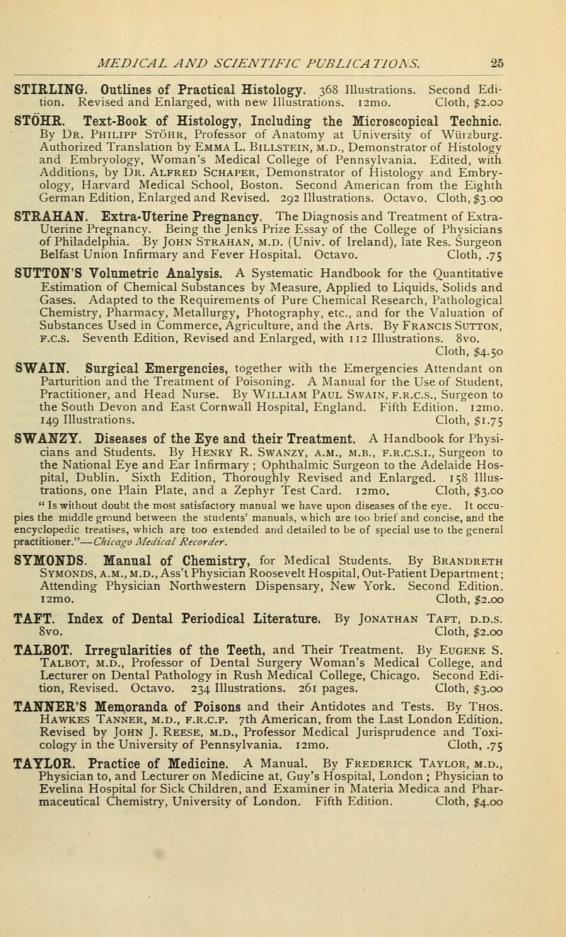 STIRLING. Outlines of Practical Histology. 368 Illustrations. Second Edi- tion. Revised and Enlarged, with new Illustrations. i2mo. Cloth, $2.00 STOHR. Text-Book of Histolog-y, Including- the Microscopical Technic. By Dr. Philipp Stohr, Professor of Anatomy at University of Wurzburg. Authorized Translation by Emma L. Billstein, m.d., Demonstrator of Histology and Embryology, Woman's Medical College of Pennsylvania. Edited, with Additions, by Dr. Alfred Schaper, Demonstrator of Histology and Embry- ology, Harvard Medical School, Boston. Second American from the Eighth German Edition, Enlarged and Revised. 292 Illustrations. Octavo. Cloth, $3.00 STEAHAN. Extra-TJterine Pregnancy. The Diagnosis and Treatment of Extra- Uterine Pregnancy. Being the Jenks Prize Essay of the College of Physicians of Philadelphia. By John Strahan, m.d. (Univ. of Ireland), late Res. Surgeon Belfast Union Infirmary and Fever Hospital. Octavo. Cloth, .75 SUTTON'S Volumetric Analysis. A Systematic Handbook for the Quantitative Estimation of Chemical Substances by Measure, Applied to Liquids, Solids and Gases. Adapted to the Requirements of Pure Chemical Research, Pathological Chemistry, Pharmacy, Metallurgy, Photography, etc., and for the Valuation of Substances Used in Commerce, Agriculture, and the Arts. By Francis Sutton, F.c.S. Seventh Edition, Revised and Enlarged, with 112 Illustrations. 8vo. Cloth, ^4.50 SWAIN. Surgical Emergencies, together with the Emergencies Attendant on Parturition and the Treatment of Poisoning. A Manual for the Use of Student, Practitioner, and Head Nurse. By William Paul Swain, f.r.c.s.. Surgeon to the South Devon and East Cornwall Hospital, England. Fifth Edition. i2mo. 149 Illustrations. Cloth, I1.75 SWANZY. Diseases of the Eye and their Treatment. A Handbook for Physi- cians and Students. By Henry R. Swanzy, a.m., m.b., f.r.c.s.i., Surgeon to the National Eye and Ear Infirmary ; Ophthalmic Surgeon to the Adelaide Hos- pital, Dublin. Sixth Edition, Thoroughly Revised and Enlarged. 158 Illus- trations, one Plain Plate, and a Zephyr Test Card. i2mo. Cloth, ^3.00 Is without doubt the most satisfactory manual we have upon diseases of the eye. It occu- pies the middle ground between the students' manuals, which are too brief and concise, and the encyclopedic treatises, which are too extended and detailed to be of special use to the general practitioner.—Chicago Medical Recorder. SYMONDS. Manual of Chemistry, for Medical Students. By Brandreth Symonds, a.m., m.d., Ass't Physician Roosevelt Hospital, Out-Patient Department; Attending Physician Northwestern Dispensary, New York. Second Edition. i2mo. Cloth, ^2.00 TAFT. Index of Dental Periodical Literature. By Jonathan Taft, d.d.s. 8vo. Cloth, $2.00 TALBOT. Irregularities of the Teeth, and Their Treatment. By Eugene S. Talbot, m.d.. Professor of Dental Surgery Woman's Medical College, and Lecturer on Dental Pathology in Rush Medical College, Chicago. Second Edi- tion, Revised. Octavo. 234 Illustrations. 261 pages. Cloth, $3.00 TANNER'S Memoranda of Poisons and their Antidotes and Tests. By Thos. Hawkes Tanner, m.d., f.r.c.p. 7th American, from the Last London Edition, Revised by John J. Reese, m.d.. Professor Medical Jurisprudence and Toxi- cology in the University of Pennsylvania. i2mo. Cloth, .75 TAYLOR. Practice of Medicine. A Manual. By Frederick Taylor, m.d.. Physician to, and Lecturer on Medicine at, Guy's Hospital, London ; Physician to Evelina Hospital for Sick Children, and Examiner in Materia Medica and Phar- maceutical Chemistry, University of London. Fifth Edition. Cloth, $4.00