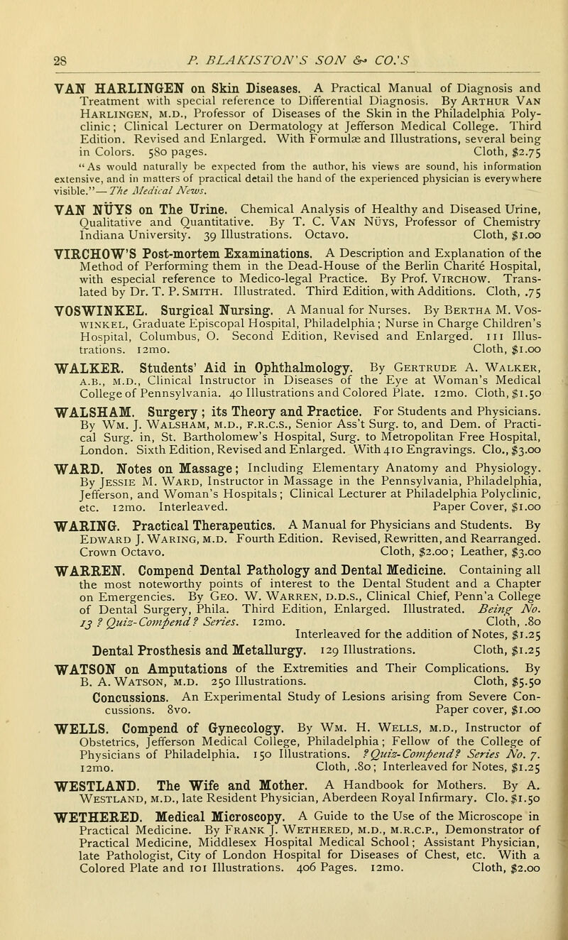 VAN HARLINGEN on Skin Diseases. A Practical Manual of Diagnosis and Treatment with special reference to Differential Diagnosis. By Arthur Van Harlingen, M.D., Professor of Diseases of the Skin in the Philadelphia Poly- clinic ; Clinical Lecturer on Dermatology at Jefferson Medical College. Third Edition. Revised and Enlarged. With Formulas and Illustrations, several being in Colors. 580 pages. Cloth, $2.75 As would naturally be expected from the author, his views are sound, his information extensive, and in matters of practical detail the hand of the experienced physician is everywhere visible.— The iMedical News. VAN NliYS on The Urine. Chemical Analysis of Healthy and Diseased Urine, Qualitative and Quantitative. By T. C. Van Nuys, Professor of Chemistry Indiana University. 39 Illustrations. Octavo. Cloth, $1.00 VIRCHOWS Post-mortem Examinations. A Description and Explanation of the Method of Performing them in the Dead-House of the Berlin Charite Hospital, with especial reference to Medico-legal Practice. By Prof. Virchow. Trans- lated by Dr. T. P. Smith. Illustrated. Third Edition, with Additions. Cloth, .75 VOSWINKEL. Surgical Nursing, A Manual for Nurses. By Bertha M. Vos- wiNKEL, Graduate Episcopal Hospital, Philadelphia; Nurse in Charge Children's Hospital, Columbus, O. Second Edition, Revised and Enlarged, in Illus- trations. i2mo. Cloth, $1.00 WALKER. Students' Aid in Ophthalmology. By Gertrude A. Walker, A.B., M.D., Clinical Instructor in Diseases of the Eye at Woman's Medical College of Pennsylvania. 40 Illustrations and Colored Plate. i2mo. Cloth, $1.50 WALSHAM. Surgery ; its Theory and Practice. For Students and Physicians. By Wm. J. Walsham, m.d., f.r.c.s., Senior Ass't Surg, to, and Dem. of Practi- cal Surg, in, St. Bartholomew's Hospital, Surg, to Metropolitan Free Hospital, London. Sixth Edition, Revised and Enlarged. With 410 Engravings. Clo.,$3.oo WARD. Notes on Massage; Including Elementary Anatomy and Physiology. By Jessie M. Ward, Instructor in Massage in the Pennsylvania, Philadelphia, Jefferson, and Woman's Hospitals; Clinical Lecturer at Philadelphia Polyclinic, etc. i2mo. Interleaved. Paper Cover, $1.00 WARING. Practical Therapeutics. A Manual for Physicians and Students. By Edward J. Waring, m.d. Fourth Edition. Revised, Rewritten, and Rearranged. Crown Octavo. Cloth, $2.00; Leather, $3.00 WARREN. Compend Dental Pathology and Dental Medicine. Containing all the most noteworthy points of interest to the Dental Student and a Chapter on Emergencies. By Geo. W. Warren, d.d.s.. Clinical Chief, Penn'a College of Dental Surgery, Phila. Third Edition, Enlarged. Illustrated. Being No. J J f Quiz-Compend f Series. i2mo. Cloth, .80 Interleaved for the addition of Notes, $1.25 Dental Prosthesis and Metallurgy. 129 Illustrations. Cloth, $1.25 WATSON on Amputations of the Extremities and Their Complications. By B.A.Watson, m.d. 250 Illustrations. Cloth, ^5.50 Concussions. An Experimental Study of Lesions arising from Severe Con- cussions. 8vo. Paper cover, $1.00 WELLS. Compend of Gynecology. By Wm. H. Wells, m.d.. Instructor of Obstetrics, Jefferson Medical College, Philadelphia; Fellow of the College of Physicians of Philadelphia. 150 Illustrations. ?Quiz-Compe7id? Series No.y. i2mo. Cloth, .80; Interleaved for Notes, $1.25 WESTLAND. The Wife and Mother. A Handbook for Mothers. By A. Westland, m.d., late Resident Physician, Aberdeen Royal Infirmary. CIo. I1.50 WETHERED. Medical Microscopy. A Guide to the Use of the Microscope in Practical Medicine. By Frank J. Wethered, m.d,, m.r.c.p., Demonstrator of Practical Medicine, Middlesex Hospital Medical School; Assistant Physician, late Pathologist, City of London Hospital for Diseases of Chest, etc. With a Colored Plate and loi Illustrations. 406 Pages. i2mo. Cloth, $2.00