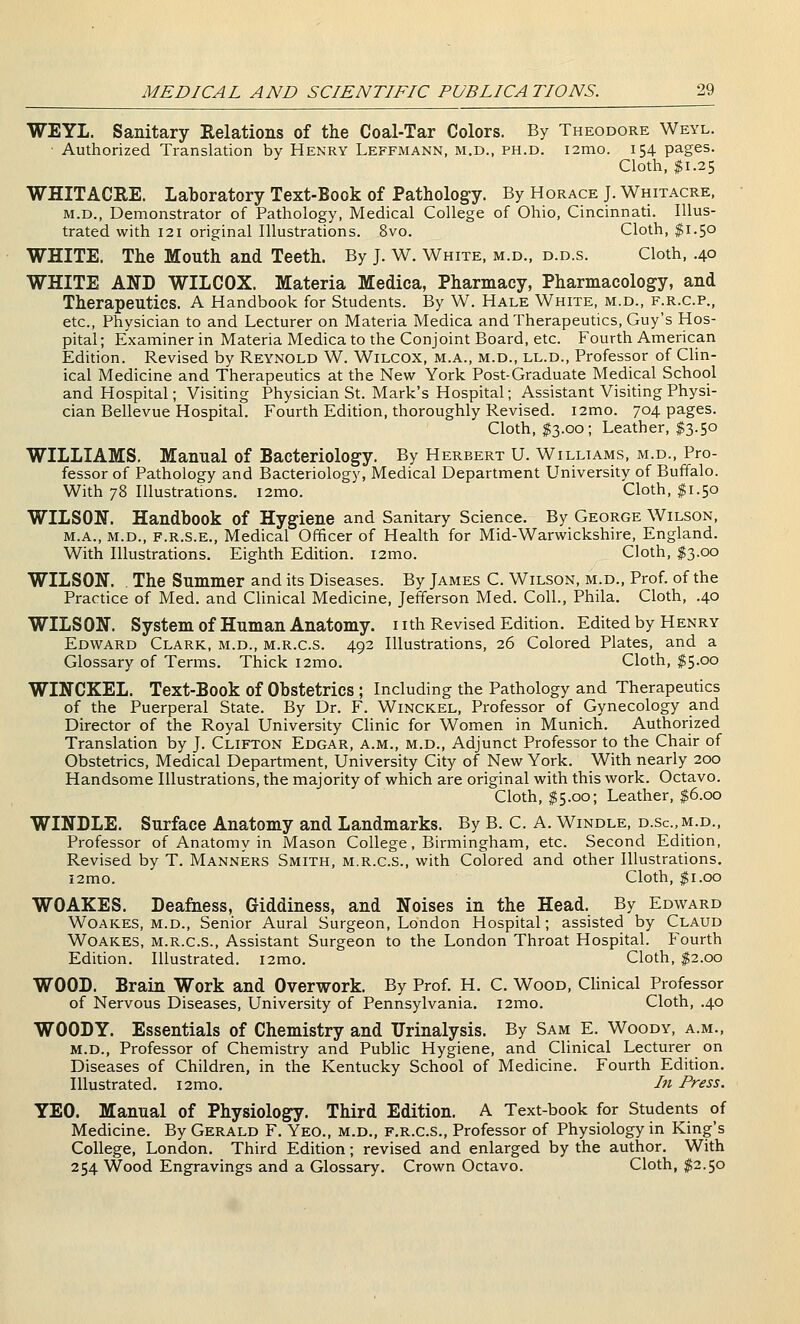 WEYL. Sanitary Relations of the Coal-Tar Colors. By Theodore Weyl. Authorized Translation by Henry Leffmann, m.d., ph.d. i2mo. 154 pages. Cloth, $1.25 WHITACRE. Laboratory Text-Book of Pathology. By Horace J. Whitacre. M.D., Demonstrator of Pathology, Medical College of Ohio, Cincinnati. Illus- trated with 121 original Illustrations. 8vo. Cloth, $1.50 WHITE. The Mouth and Teeth. By J. W. White, m.d., d.d.s. Cloth, .40 WHITE AND WILCOX. Materia Medica, Pharmacy, Pharmacology, and Therapeutics. A Handbook for Students. By W. Hale White, m.d., f.r.c.p., etc., Physician to and Lecturer on Materia Medica and Therapeutics, Guy's Hos- pital; Examiner in Materia Medica to the Conjoint Board, etc. Fourth American Edition. Revised by Reynold W. Wilcox, m.a., m.d., ll.d.. Professor of Chn- ical Medicine and Therapeutics at the New York Post-Graduate Medical School and Hospital; Visiting Physician St. Mark's Hospital; Assistant Visiting Physi- cian Bellevue Hospital. Fourth Edition, thoroughly Revised. i2mo. 704 pages. Cloth, $3.00; Leather, $3.50 WILLIAMS. Manual of Bacteriology. By Herbert U. Williams, m.d., Pro- fessor of Pathology and Bacteriology, Medical Department University of Buffalo. With 78 Illustrations. i2mo. Cloth, $1.50 WILSON. Handbook of Hygiene and Sanitary Science. By George Wilson, M.A., M.D., F.R.S.E., Medical Officer of Health for Mid-Warwickshire, England. With Illustrations. Eighth Edition. i2mo. Cloth, $3.00 WILSON. . The Summer and its Diseases. By James C. Wilson, m.d.. Prof, of the Practice of Med. and Clinical Medicine, Jefferson Med. Coll., Phila. Cloth, .40 WILSON. System of Human Anatomy, nth Revised Edition. Edited by Henry Edward Clark, m.d., m.r.c.s. 492 Illustrations, 26 Colored Plates, and a Glossary of Terms. Thick i2mo. Cloth, $5.00 WINCKEL. Text-Book of Obstetrics ; Including the Pathology and Therapeutics of the Puerperal State. By Dr. F. Winckel, Professor of Gynecology and Director of the Royal University Clinic for Women in Munich. Authorized Translation by J. Clifton Edgar, a.m., m.d.. Adjunct Professor to the Chair of Obstetrics, Medical Department, University City of New York. With nearly 200 Handsome Illustrations, the majority of which are original with this work. Octavo. Cloth, $5.00; Leather, $6.00 WINDLE. Surface Anatomy and Landmarks. By B. C. A. Windle, d.sc.m.d., Professor of Anatomy in Mason College, Birmingham, etc. Second Edition, Revised by T. Manners Smith, m.r.c.s., with Colored and other Illustrations. i2mo. Cloth, ^i.oo WOAKES. Deafness, Giddiness, and Noises in the Head. By Edward WoAKES, M.D., Senior Aural Surgeon, London Hospital; assisted by Claud Woakes, m.r.c.s.. Assistant Surgeon to the London Throat Hospital. Fourth Edition. Illustrated. i2mo. Cloth, $2.00 WOOD. Brain Work and Overwork. By Prof. H. C. Wood, Chnical Professor of Nervous Diseases, University of Pennsylvania. i2mo. Cloth, .40 WOODY. Essentials of Chemistry and Urinalysis. By Sam E. Woody, a.m., m.d.. Professor of Chemistry and Public Hygiene, and Clinical Lecturer on Diseases of Children, in the Kentucky School of Medicine. Fourth Edition. Illustrated. i2mo. In Press. YEO. Manual of Physiology. Third Edition. A Text-book for Students of Medicine. By Gerald F. Yeo., m.d., f.r.c.s.. Professor of Physiology in King's College, London. Third Edition; revised and enlarged by the author. With 254 Wood Engravings and a Glossary. Crown Octavo. Cloth, $2.50